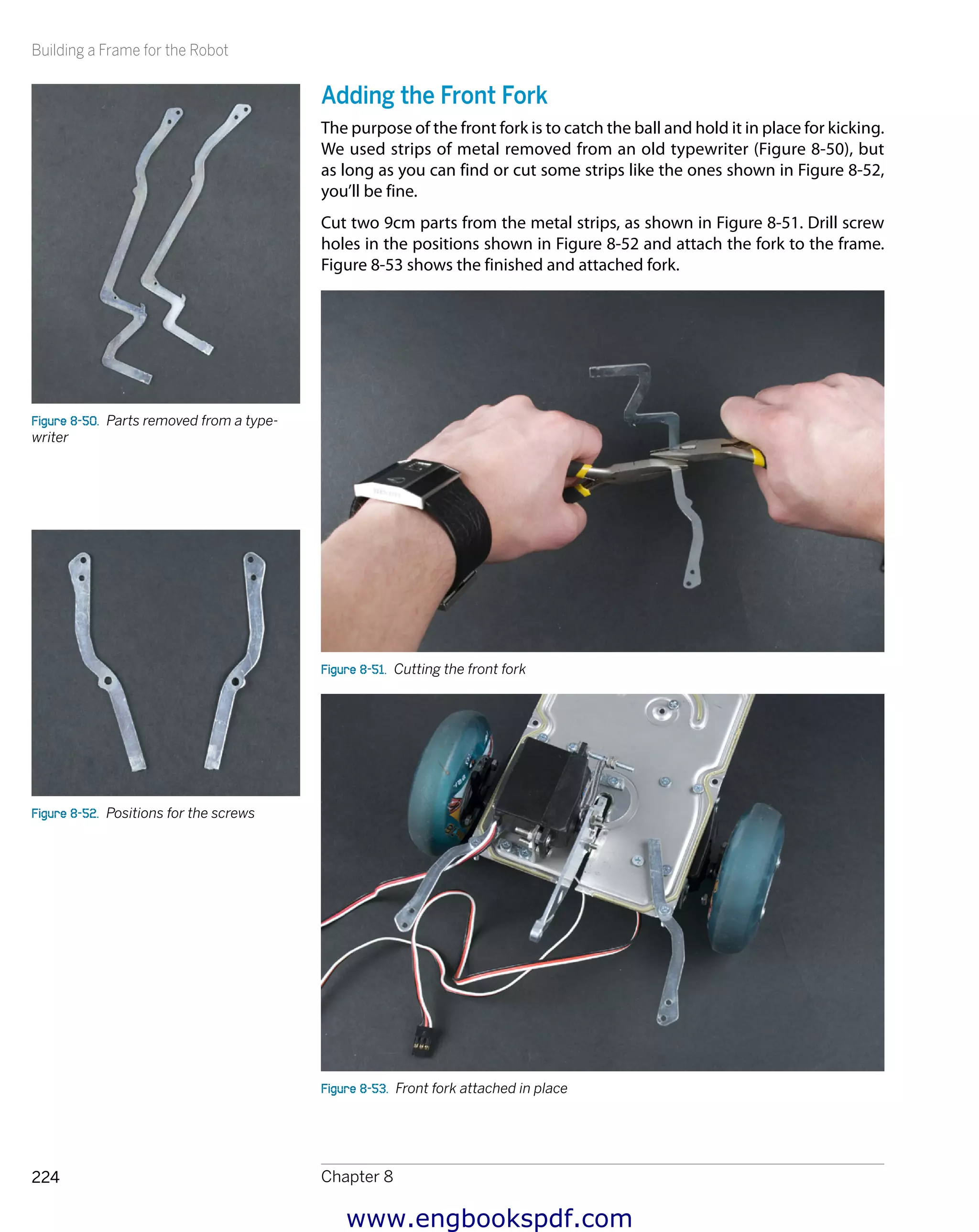 Building a Frame for the Robot
Chapter 8224
Adding the Front Fork
The purpose of the front fork is to catch the ball and hold it in place for kicking.
We used strips of metal removed from an old typewriter (Figure 8-50), but
as long as you can find or cut some strips like the ones shown in Figure 8-52,
you’ll be fine.
Cut two 9cm parts from the metal strips, as shown in Figure 8-51. Drill screw
holes in the positions shown in Figure 8-52 and attach the fork to the frame.
Figure 8-53 shows the finished and attached fork.
Figure 8-51.  Cutting the front fork
Figure 8-53.  Front fork attached in place
Figure 8-50.  Parts removed from a type-
writer
Figure 8-52.  Positions for the screws
www.engbookspdf.com
 