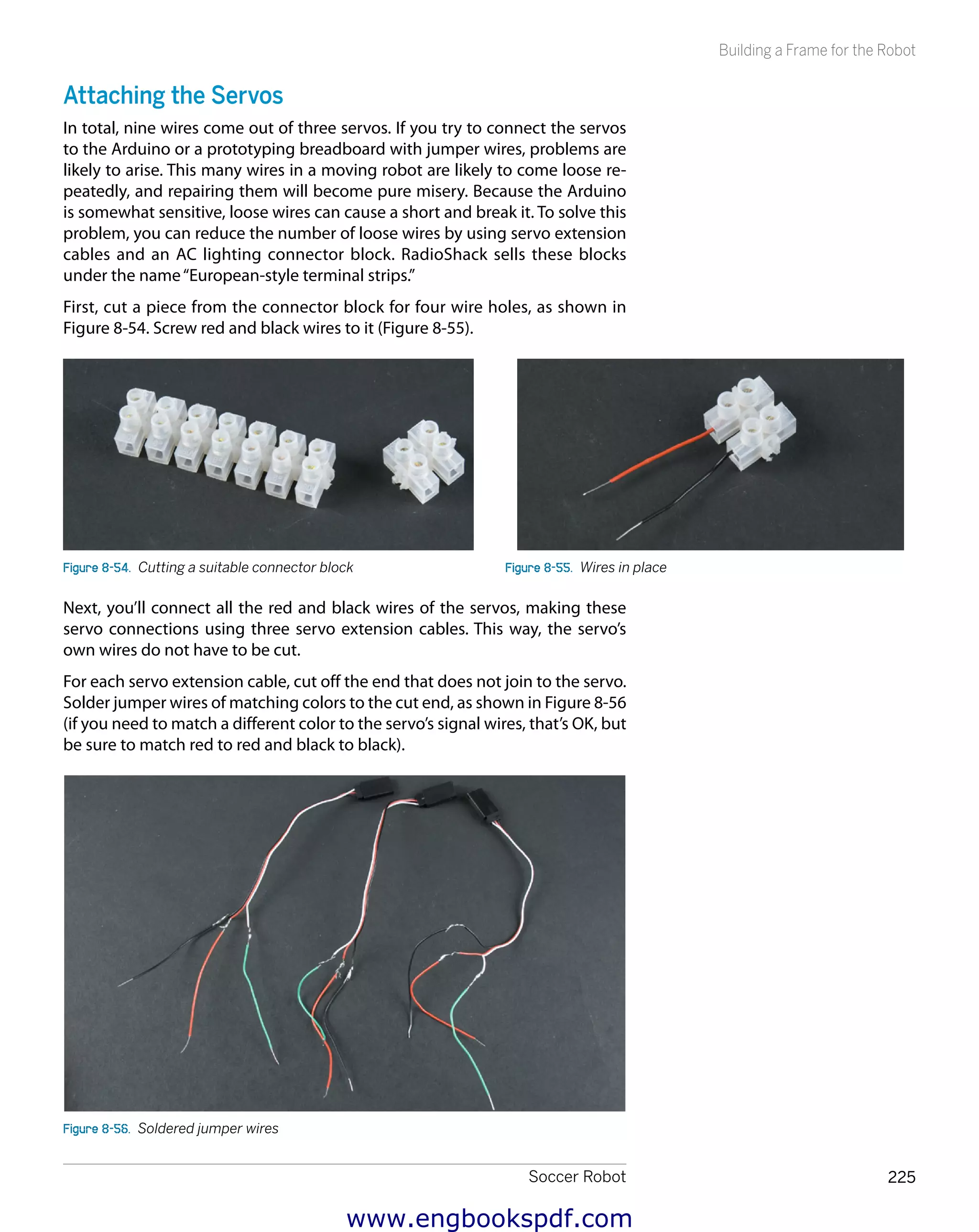 Soccer Robot 225
Building a Frame for the Robot
Attaching the Servos
In total, nine wires come out of three servos. If you try to connect the servos
to the Arduino or a prototyping breadboard with jumper wires, problems are
likely to arise. This many wires in a moving robot are likely to come loose re-
peatedly, and repairing them will become pure misery. Because the Arduino
is somewhat sensitive, loose wires can cause a short and break it. To solve this
problem, you can reduce the number of loose wires by using servo extension
cables and an AC lighting connector block. RadioShack sells these blocks
under the name“European-style terminal strips.”
First, cut a piece from the connector block for four wire holes, as shown in
Figure 8-54. Screw red and black wires to it (Figure 8-55).
Figure 8-54.  Cutting a suitable connector block Figure 8-55.  Wires in place
Next, you’ll connect all the red and black wires of the servos, making these
servo connections using three servo extension cables. This way, the servo’s
own wires do not have to be cut.
For each servo extension cable, cut off the end that does not join to the servo.
Solder jumper wires of matching colors to the cut end, as shown in Figure 8-56
(if you need to match a different color to the servo’s signal wires, that’s OK, but
be sure to match red to red and black to black).
Figure 8-56.  Soldered jumper wires
www.engbookspdf.com
 