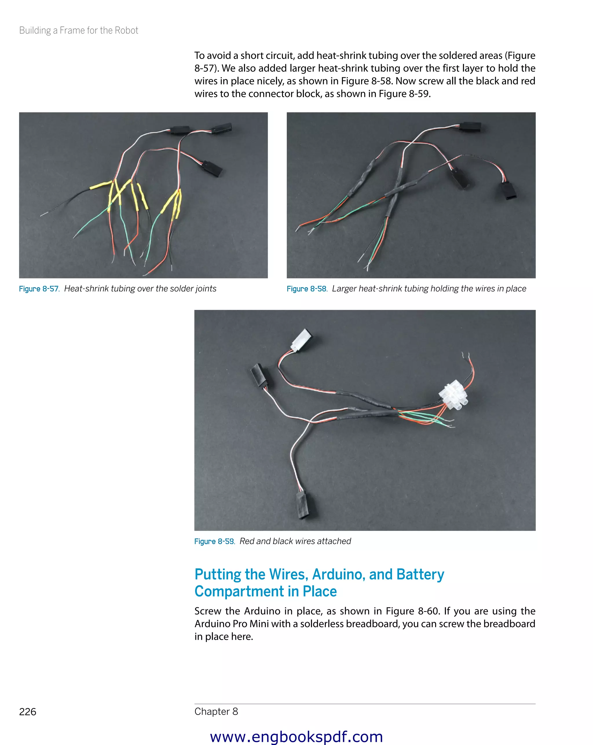 Building a Frame for the Robot
Chapter 8226
To avoid a short circuit, add heat-shrink tubing over the soldered areas (Figure
8-57). We also added larger heat-shrink tubing over the first layer to hold the
wires in place nicely, as shown in Figure 8-58. Now screw all the black and red
wires to the connector block, as shown in Figure 8-59.
Figure 8-57.  Heat-shrink tubing over the solder joints Figure 8-58.  Larger heat-shrink tubing holding the wires in place
Figure 8-59.  Red and black wires attached
Putting the Wires, Arduino, and Battery
Compartment in Place
Screw the Arduino in place, as shown in Figure 8-60. If you are using the
Arduino Pro Mini with a solderless breadboard, you can screw the breadboard
in place here.
www.engbookspdf.com
 