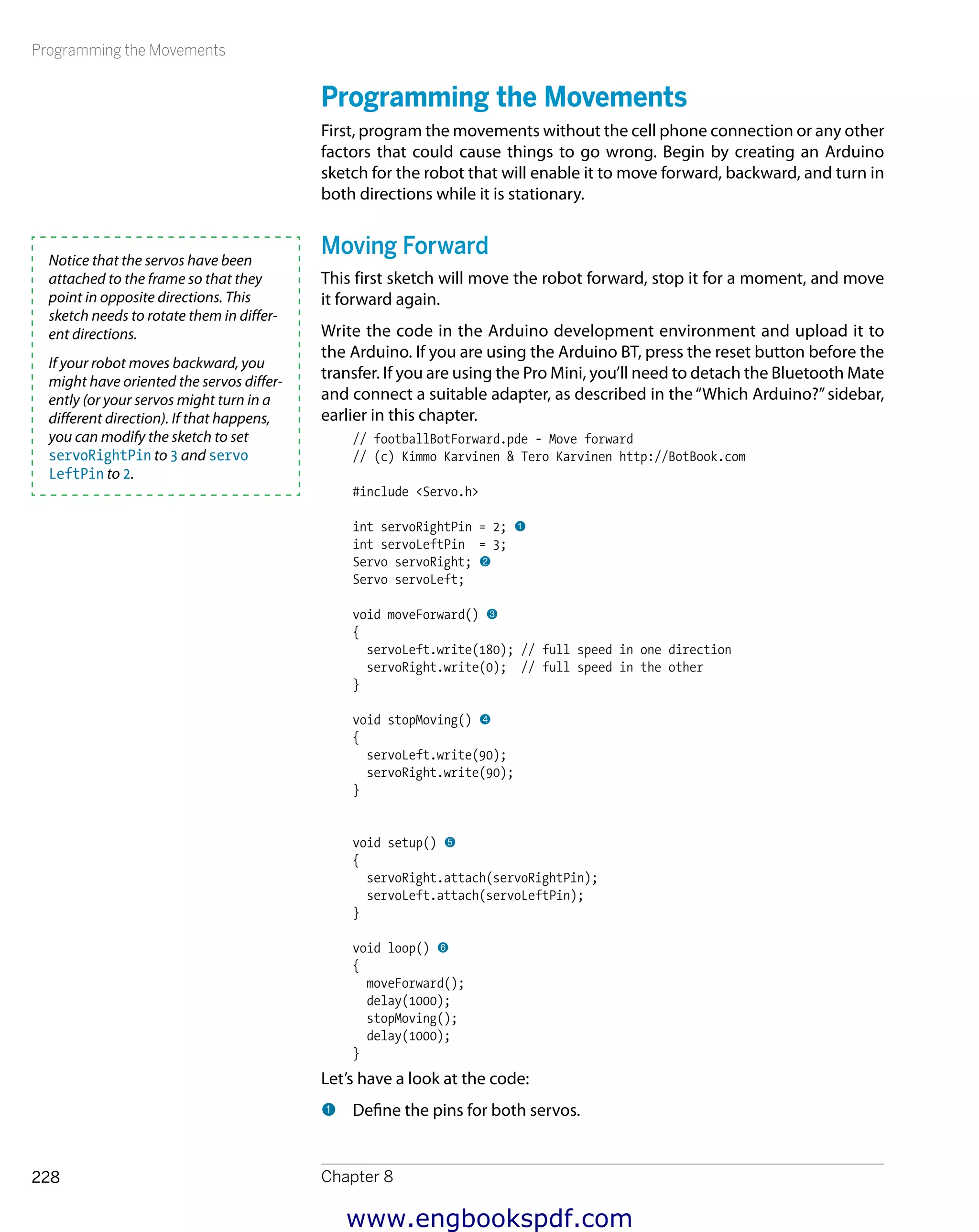 Programming the Movements
Chapter 8228
Programming the Movements
First, program the movements without the cell phone connection or any other
factors that could cause things to go wrong. Begin by creating an Arduino
sketch for the robot that will enable it to move forward, backward, and turn in
both directions while it is stationary.
Moving Forward
This first sketch will move the robot forward, stop it for a moment, and move
it forward again.
Write the code in the Arduino development environment and upload it to
the Arduino. If you are using the Arduino BT, press the reset button before the
transfer. If you are using the Pro Mini, you’ll need to detach the Bluetooth Mate
and connect a suitable adapter, as described in the“Which Arduino?”sidebar,
earlier in this chapter.
// footballBotForward.pde - Move forward
// (c) Kimmo Karvinen & Tero Karvinen http://BotBook.com
#include <Servo.h>
int servoRightPin = 2; 1
int servoLeftPin = 3;
Servo servoRight; 2
Servo servoLeft;
void moveForward() 3
{
servoLeft.write(180); // full speed in one direction
servoRight.write(0); // full speed in the other
}
void stopMoving() 4
{
servoLeft.write(90);
servoRight.write(90);
}
void setup() 5
{
servoRight.attach(servoRightPin);
servoLeft.attach(servoLeftPin);
}
void loop() 6
{
moveForward();
delay(1000);
stopMoving();
delay(1000);
}
Let’s have a look at the code:
1 	Define the pins for both servos.
Notice that the servos have been
attached to the frame so that they
point in opposite directions. This
sketch needs to rotate them in differ-
ent directions.
If your robot moves backward, you
might have oriented the servos differ-
ently (or your servos might turn in a
different direction). If that happens,
you can modify the sketch to set
servoRightPin to 3 and servo
LeftPin to 2.
www.engbookspdf.com
 