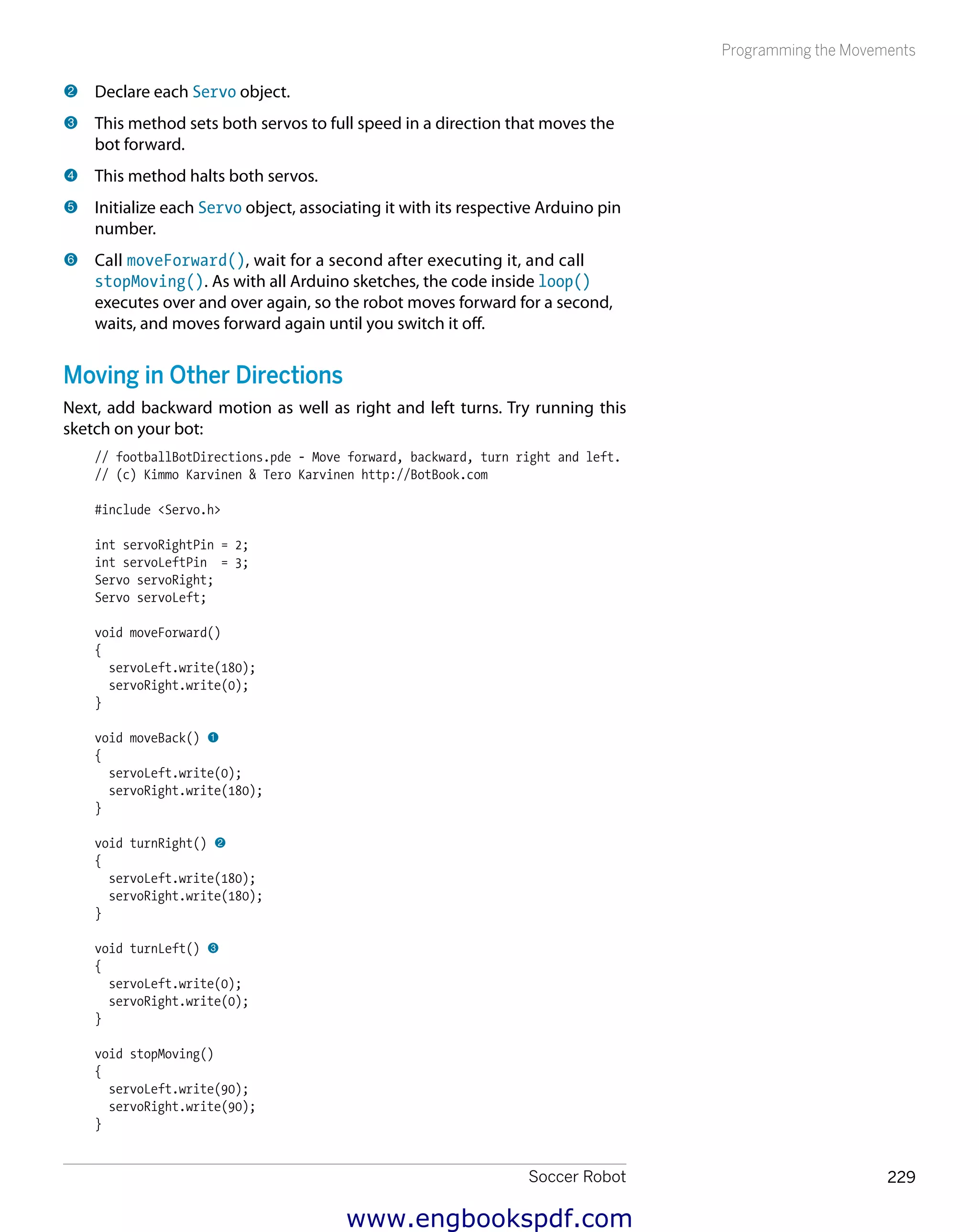 Soccer Robot 229
Programming the Movements
2 	Declare each Servo object.
3 	This method sets both servos to full speed in a direction that moves the
bot forward.
4 	This method halts both servos.
5 	Initialize each Servo object, associating it with its respective Arduino pin
number.
6 	Call moveForward(), wait for a second after executing it, and call
stopMoving(). As with all Arduino sketches, the code inside loop()
executes over and over again, so the robot moves forward for a second,
waits, and moves forward again until you switch it off.
Moving in Other Directions
Next, add backward motion as well as right and left turns. Try running this
sketch on your bot:
// footballBotDirections.pde - Move forward, backward, turn right and left.
// (c) Kimmo Karvinen & Tero Karvinen http://BotBook.com
#include <Servo.h>
int servoRightPin = 2;
int servoLeftPin = 3;
Servo servoRight;
Servo servoLeft;
void moveForward()
{
servoLeft.write(180);
servoRight.write(0);
}
void moveBack() 1
{
servoLeft.write(0);
servoRight.write(180);
}
void turnRight() 2
{
servoLeft.write(180);
servoRight.write(180);
}
void turnLeft() 3
{
servoLeft.write(0);
servoRight.write(0);
}
void stopMoving()
{
servoLeft.write(90);
servoRight.write(90);
}
www.engbookspdf.com
 