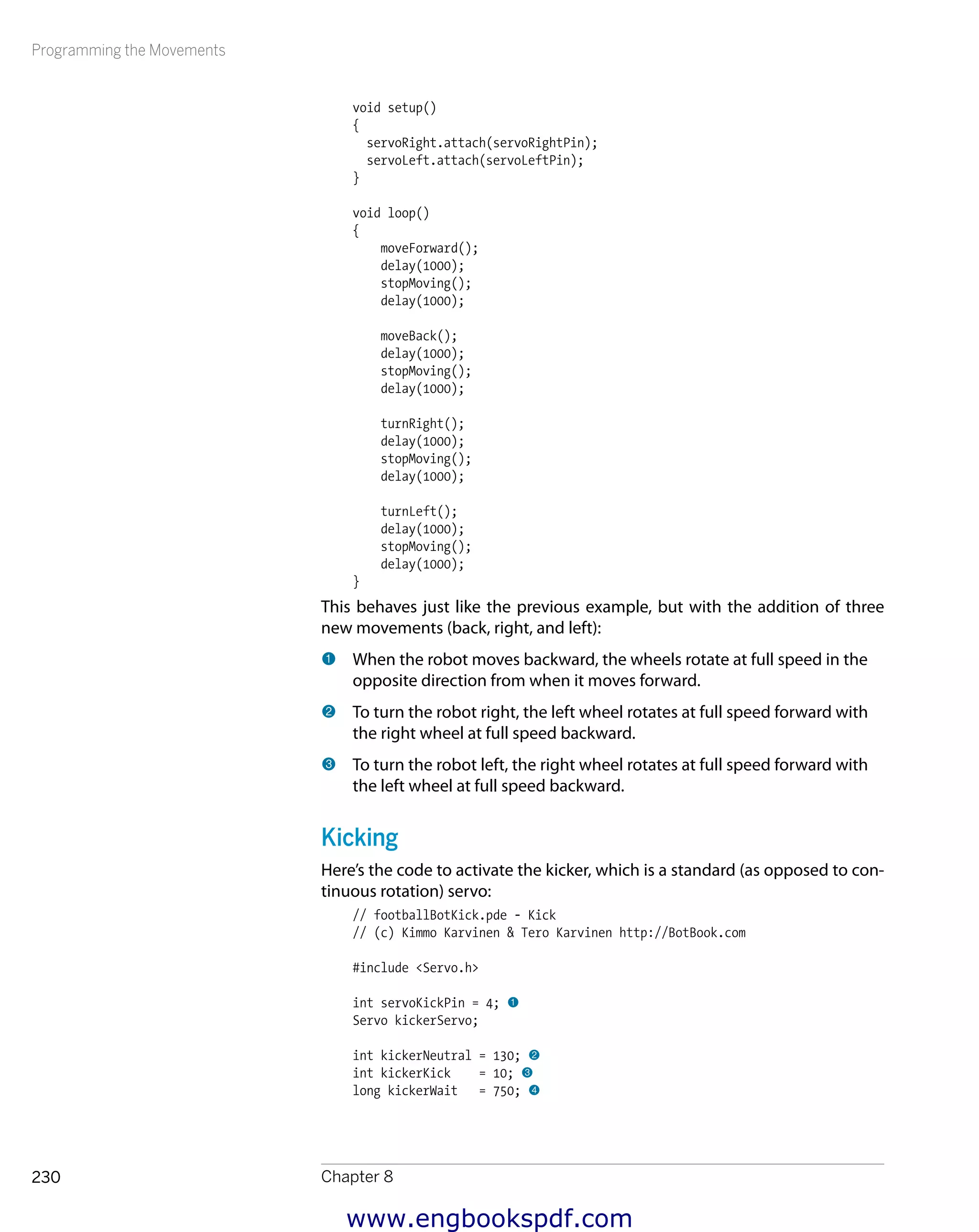 Programming the Movements
Chapter 8230
void setup()
{
servoRight.attach(servoRightPin);
servoLeft.attach(servoLeftPin);
}
void loop()
{
moveForward();
delay(1000);
stopMoving();
delay(1000);
moveBack();
delay(1000);
stopMoving();
delay(1000);
turnRight();
delay(1000);
stopMoving();
delay(1000);
turnLeft();
delay(1000);
stopMoving();
delay(1000);
}
This behaves just like the previous example, but with the addition of three
new movements (back, right, and left):
1 	When the robot moves backward, the wheels rotate at full speed in the
opposite direction from when it moves forward.
2 	To turn the robot right, the left wheel rotates at full speed forward with
the right wheel at full speed backward.
3 	To turn the robot left, the right wheel rotates at full speed forward with
the left wheel at full speed backward.
Kicking
Here’s the code to activate the kicker, which is a standard (as opposed to con-
tinuous rotation) servo:
// footballBotKick.pde - Kick
// (c) Kimmo Karvinen & Tero Karvinen http://BotBook.com
#include <Servo.h>
int servoKickPin = 4; 1
Servo kickerServo;
int kickerNeutral = 130; 2
int kickerKick = 10; 3
long kickerWait = 750; 4
www.engbookspdf.com
 