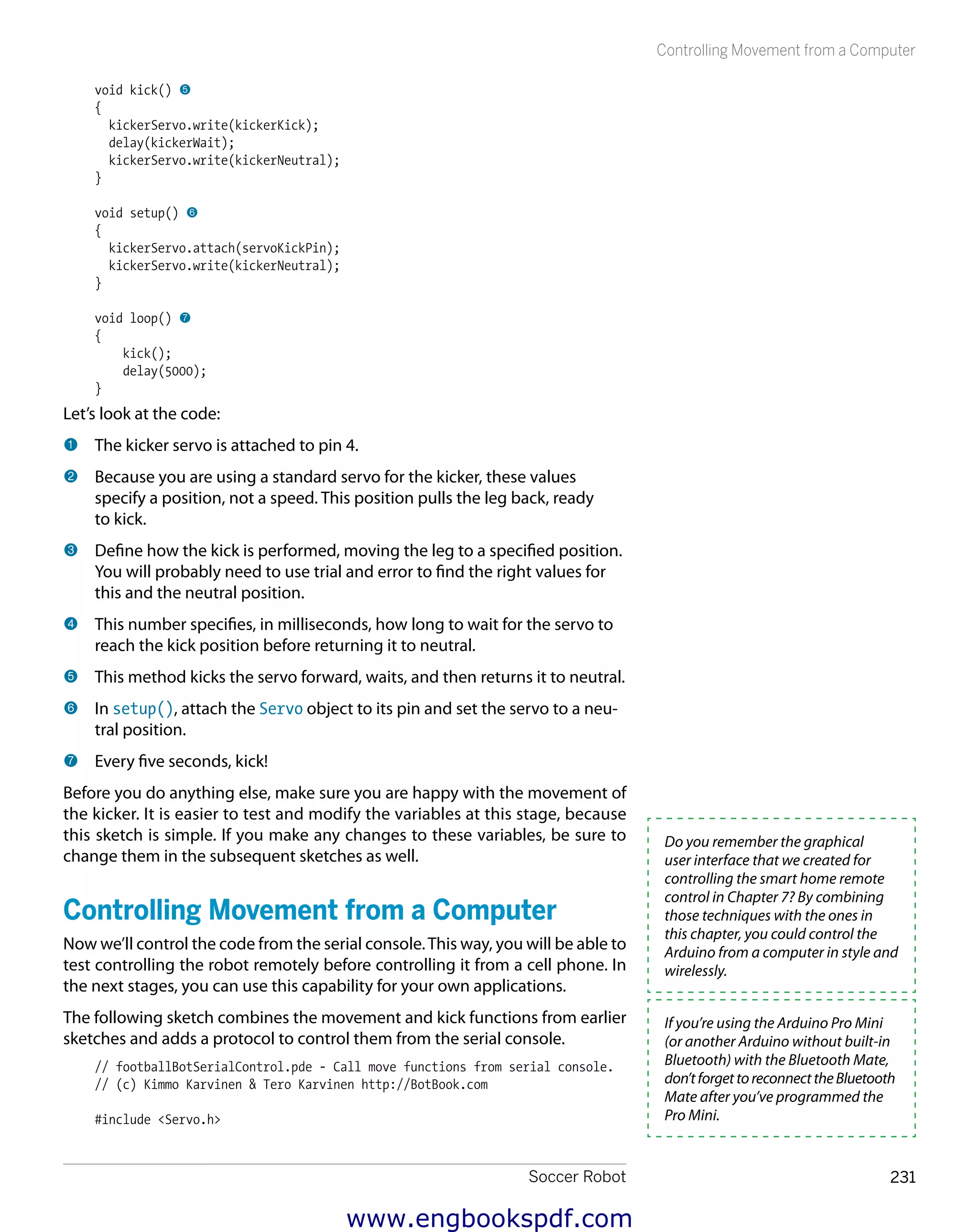 Soccer Robot 231
Controlling Movement from a Computer
void kick() 5
{
kickerServo.write(kickerKick);
delay(kickerWait);
kickerServo.write(kickerNeutral);
}
void setup() 6
{
kickerServo.attach(servoKickPin);
kickerServo.write(kickerNeutral);
}
void loop() 7
{
kick();
delay(5000);
}
Let’s look at the code:
1 	The kicker servo is attached to pin 4.
2 	Because you are using a standard servo for the kicker, these values
specify a position, not a speed. This position pulls the leg back, ready
to kick.
3 	Define how the kick is performed, moving the leg to a specified position.
You will probably need to use trial and error to find the right values for
this and the neutral position.
4 	This number specifies, in milliseconds, how long to wait for the servo to
reach the kick position before returning it to neutral.
5 	This method kicks the servo forward, waits, and then returns it to neutral.
6 	In setup(), attach the Servo object to its pin and set the servo to a neu-
tral position.
7 	Every five seconds, kick!
Before you do anything else, make sure you are happy with the movement of
the kicker. It is easier to test and modify the variables at this stage, because
this sketch is simple. If you make any changes to these variables, be sure to
change them in the subsequent sketches as well.
Controlling Movement from a Computer
Now we’ll control the code from the serial console.This way, you will be able to
test controlling the robot remotely before controlling it from a cell phone. In
the next stages, you can use this capability for your own applications.
The following sketch combines the movement and kick functions from earlier
sketches and adds a protocol to control them from the serial console.
// footballBotSerialControl.pde - Call move functions from serial console.
// (c) Kimmo Karvinen & Tero Karvinen http://BotBook.com
#include <Servo.h>
Do you remember the graphical
user interface that we created for
controlling the smart home remote
control in Chapter 7? By combining
those techniques with the ones in
this chapter, you could control the
Arduino from a computer in style and
wirelessly.
If you’re using the Arduino Pro Mini
(or another Arduino without built-in
Bluetooth) with the Bluetooth Mate,
don’tforgettoreconnecttheBluetooth
Mate after you’ve programmed the
Pro Mini.
www.engbookspdf.com
 