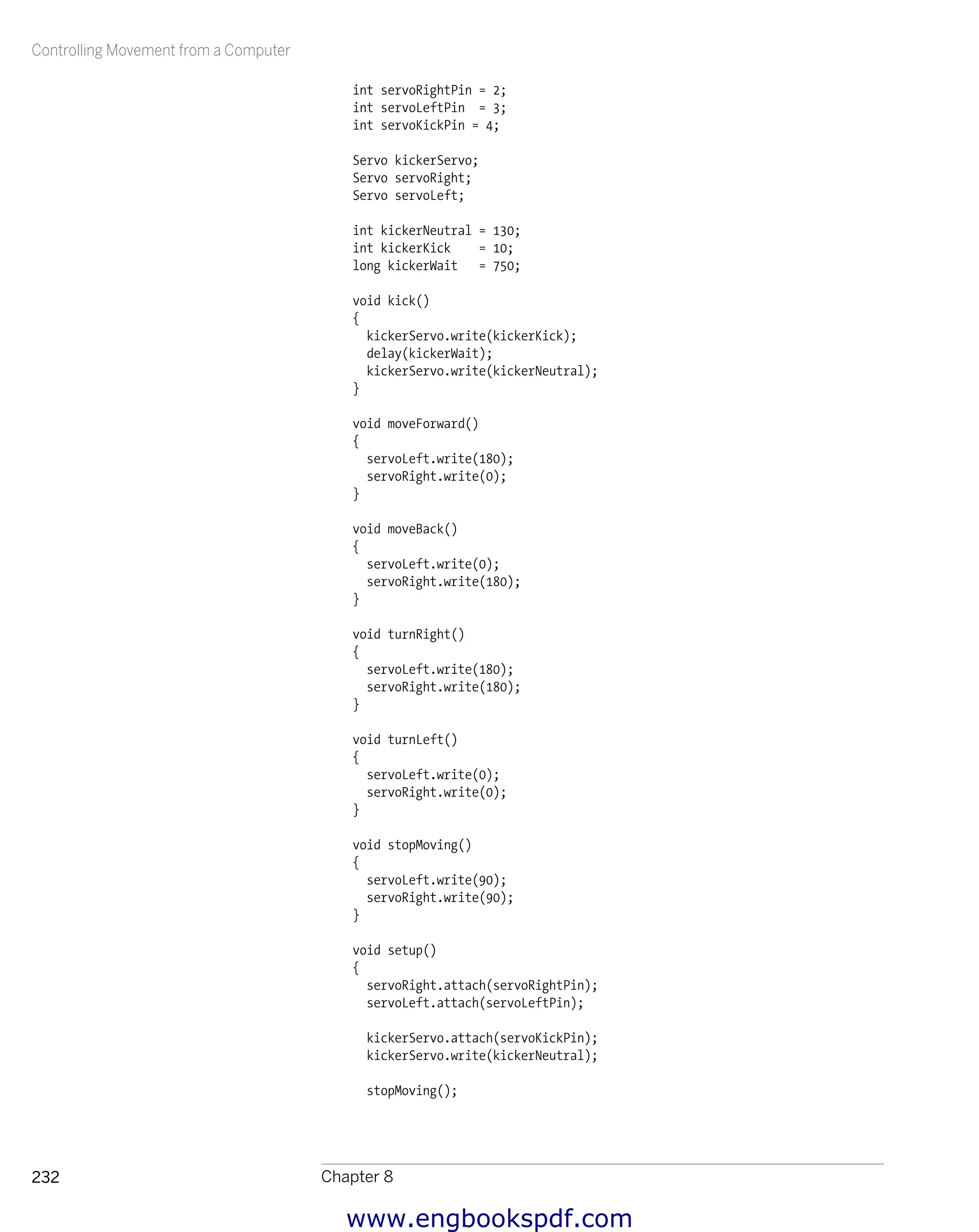 Controlling Movement from a Computer
Chapter 8232
int servoRightPin = 2;
int servoLeftPin = 3;
int servoKickPin = 4;
Servo kickerServo;
Servo servoRight;
Servo servoLeft;
int kickerNeutral = 130;
int kickerKick = 10;
long kickerWait = 750;
void kick()
{
kickerServo.write(kickerKick);
delay(kickerWait);
kickerServo.write(kickerNeutral);
}
void moveForward()
{
servoLeft.write(180);
servoRight.write(0);
}
void moveBack()
{
servoLeft.write(0);
servoRight.write(180);
}
void turnRight()
{
servoLeft.write(180);
servoRight.write(180);
}
void turnLeft()
{
servoLeft.write(0);
servoRight.write(0);
}
void stopMoving()
{
servoLeft.write(90);
servoRight.write(90);
}
void setup()
{
servoRight.attach(servoRightPin);
servoLeft.attach(servoLeftPin);
kickerServo.attach(servoKickPin);
kickerServo.write(kickerNeutral);
stopMoving();
www.engbookspdf.com
 