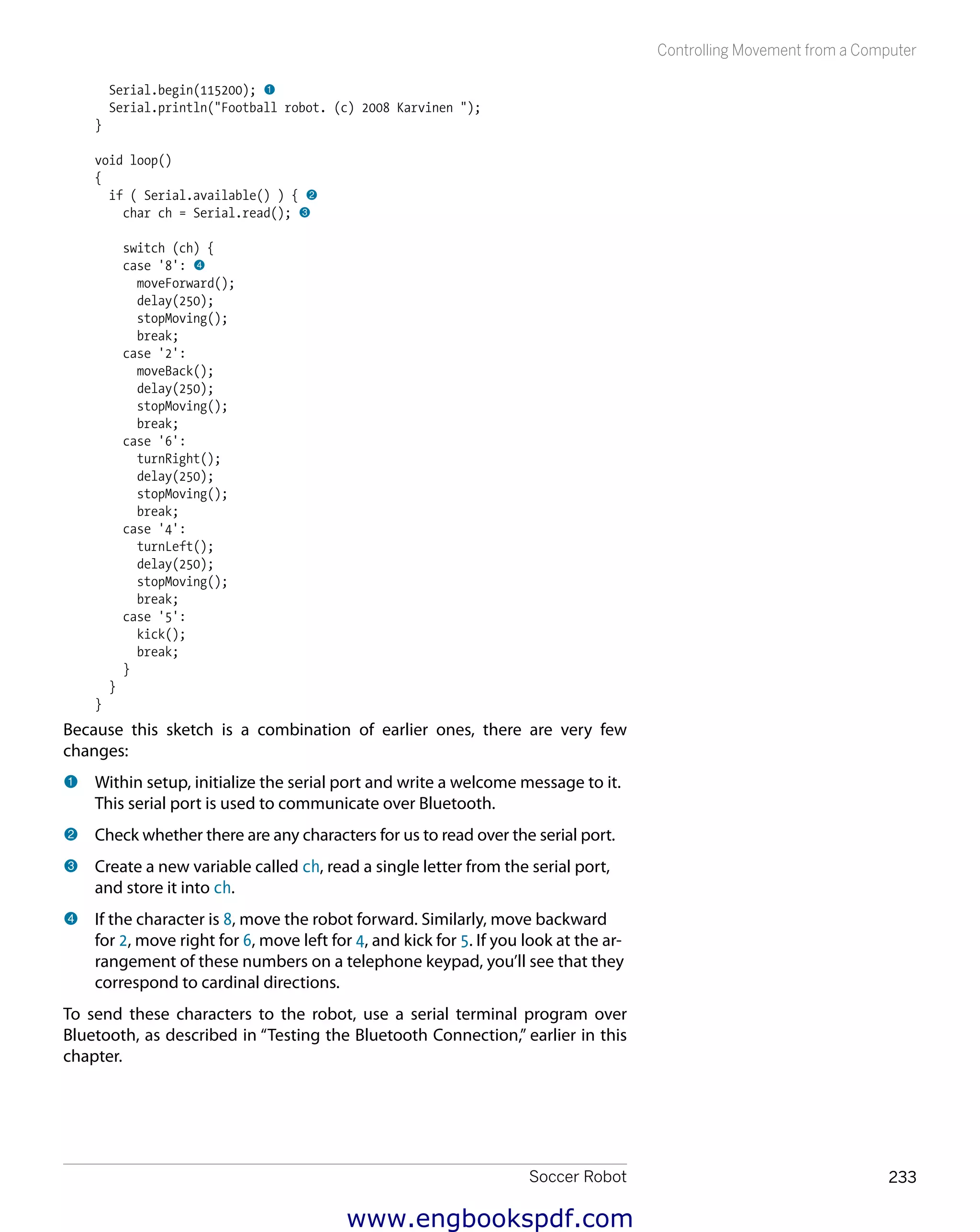 Soccer Robot 233
Controlling Movement from a Computer
Serial.begin(115200); 1
Serial.println("Football robot. (c) 2008 Karvinen ");
}
void loop()
{
if ( Serial.available() ) { 2
char ch = Serial.read(); 3
switch (ch) {
case '8': 4
moveForward();
delay(250);
stopMoving();
break;
case '2':
moveBack();
delay(250);
stopMoving();
break;
case '6':
turnRight();
delay(250);
stopMoving();
break;
case '4':
turnLeft();
delay(250);
stopMoving();
break;
case '5':
kick();
break;
}
}
}
Because this sketch is a combination of earlier ones, there are very few
changes:
1 	Within setup, initialize the serial port and write a welcome message to it.
This serial port is used to communicate over Bluetooth.
2 	Check whether there are any characters for us to read over the serial port.
3 	Create a new variable called ch, read a single letter from the serial port,
and store it into ch.
4 	If the character is 8, move the robot forward. Similarly, move backward
for 2, move right for 6, move left for 4, and kick for 5. If you look at the ar-
rangement of these numbers on a telephone keypad, you’ll see that they
correspond to cardinal directions.
To send these characters to the robot, use a serial terminal program over
Bluetooth, as described in “Testing the Bluetooth Connection,” earlier in this
chapter.
www.engbookspdf.com
 