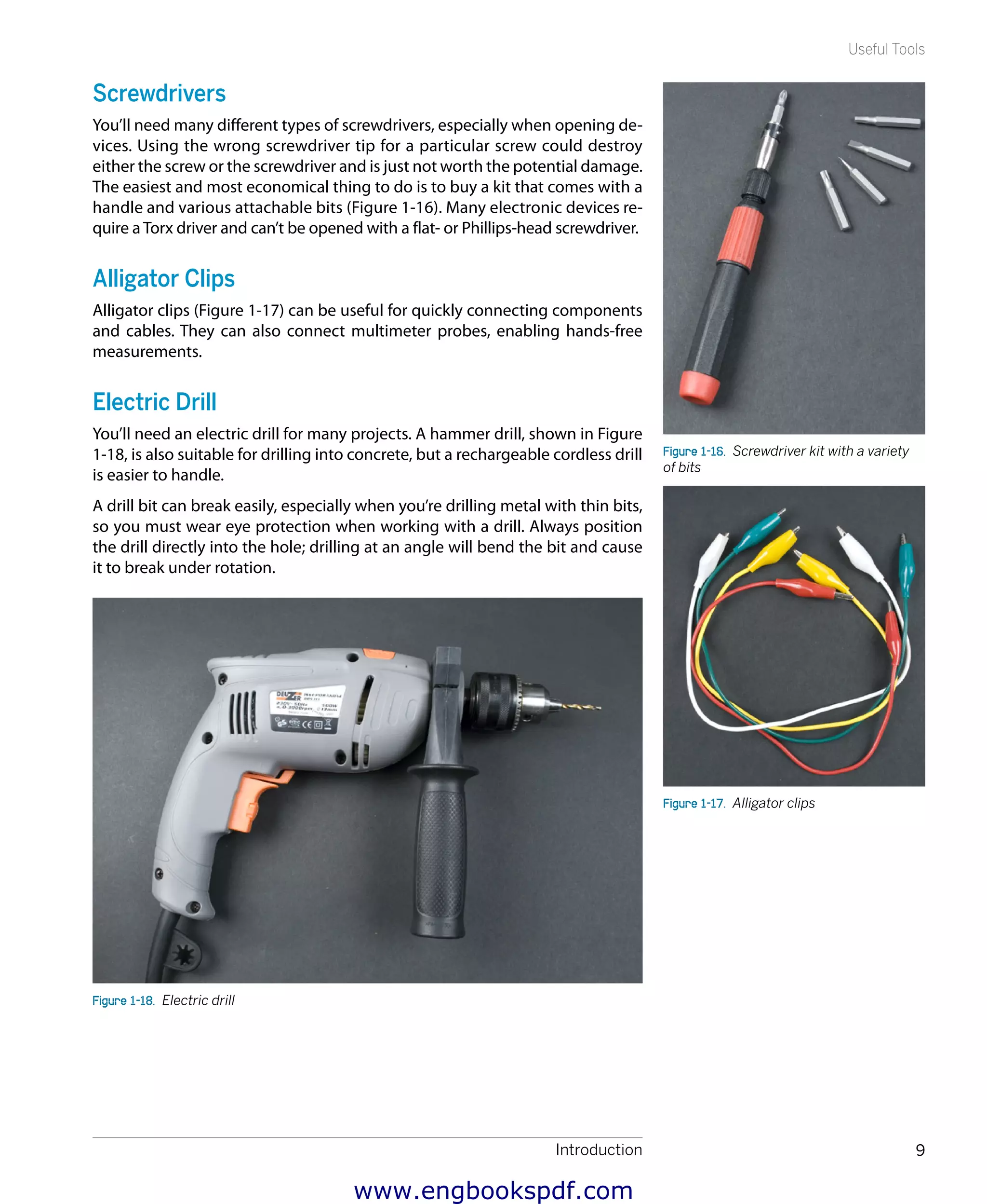 Introduction 9
Useful Tools
Screwdrivers
You’ll need many different types of screwdrivers, especially when opening de-
vices. Using the wrong screwdriver tip for a particular screw could destroy
either the screw or the screwdriver and is just not worth the potential damage.
The easiest and most economical thing to do is to buy a kit that comes with a
handle and various attachable bits (Figure 1-16). Many electronic devices re-
quire a Torx driver and can’t be opened with a flat- or Phillips-head screwdriver.
Alligator Clips
Alligator clips (Figure 1-17) can be useful for quickly connecting components
and cables. They can also connect multimeter probes, enabling hands-free
measurements.
Electric Drill
You’ll need an electric drill for many projects. A hammer drill, shown in Figure
1-18, is also suitable for drilling into concrete, but a rechargeable cordless drill
is easier to handle.
A drill bit can break easily, especially when you’re drilling metal with thin bits,
so you must wear eye protection when working with a drill. Always position
the drill directly into the hole; drilling at an angle will bend the bit and cause
it to break under rotation.
Figure 1-18.  Electric drill
Figure 1-16.  Screwdriver kit with a variety
of bits
Figure 1-17.  Alligator clips
www.engbookspdf.com
 
