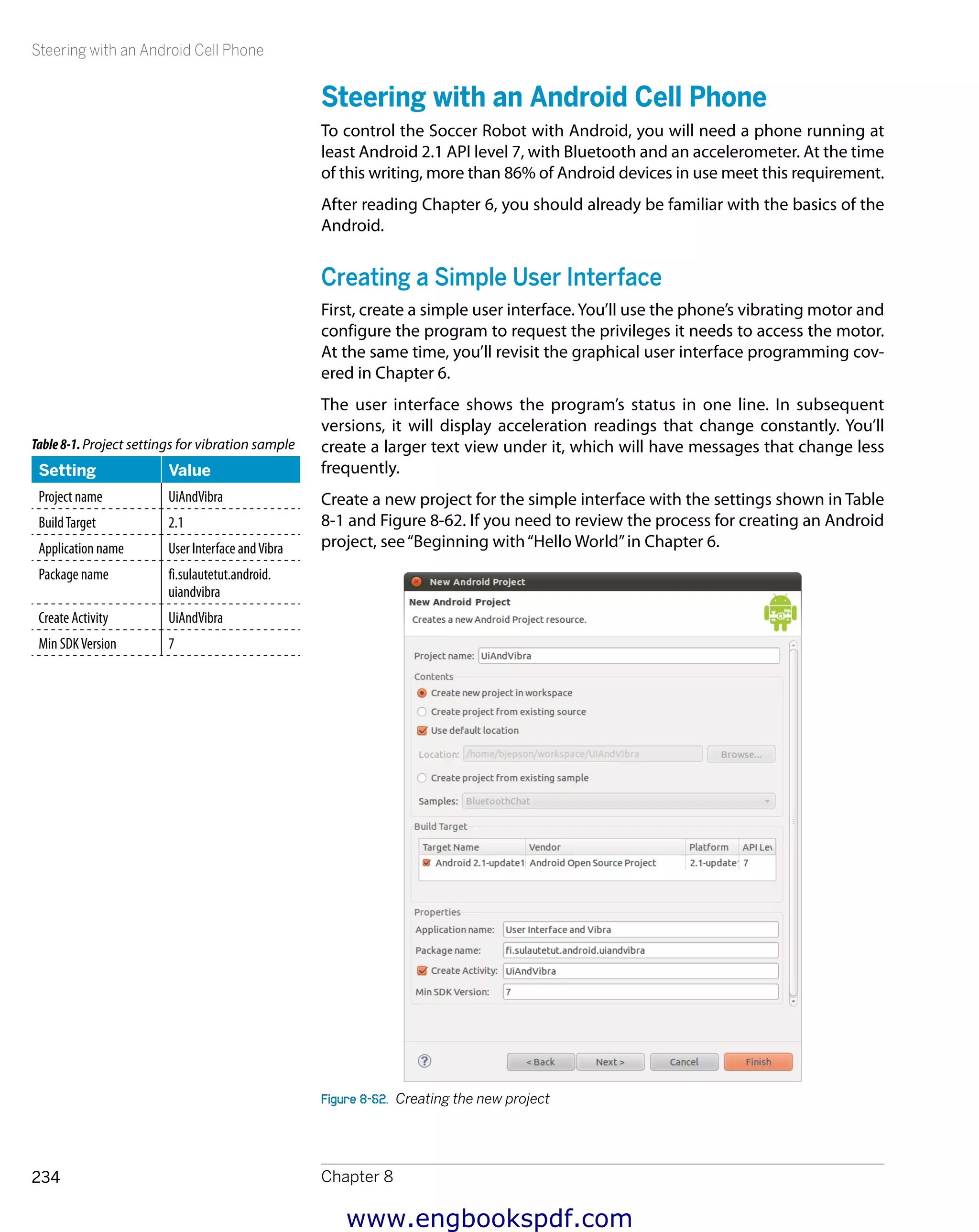 Steering with an Android Cell Phone
Chapter 8234
Steering with an Android Cell Phone
To control the Soccer Robot with Android, you will need a phone running at
least Android 2.1 API level 7, with Bluetooth and an accelerometer. At the time
of this writing, more than 86% of Android devices in use meet this requirement.
After reading Chapter 6, you should already be familiar with the basics of the
Android.
Creating a Simple User Interface
First, create a simple user interface. You’ll use the phone’s vibrating motor and
configure the program to request the privileges it needs to access the motor.
At the same time, you’ll revisit the graphical user interface programming cov-
ered in Chapter 6.
The user interface shows the program’s status in one line. In subsequent
versions, it will display acceleration readings that change constantly. You’ll
create a larger text view under it, which will have messages that change less
frequently.
Create a new project for the simple interface with the settings shown in Table
8-1 and Figure 8-62. If you need to review the process for creating an Android
project, see“Beginning with“Hello World”in Chapter 6.
Figure 8-62.  Creating the new project
Table8-1.Project settings for vibration sample
Setting Value
Project name UiAndVibra
BuildTarget 2.1
Application name User Interface andVibra
Package name fi.sulautetut.android.
uiandvibra
Create Activity UiAndVibra
Min SDKVersion 7
www.engbookspdf.com
 
