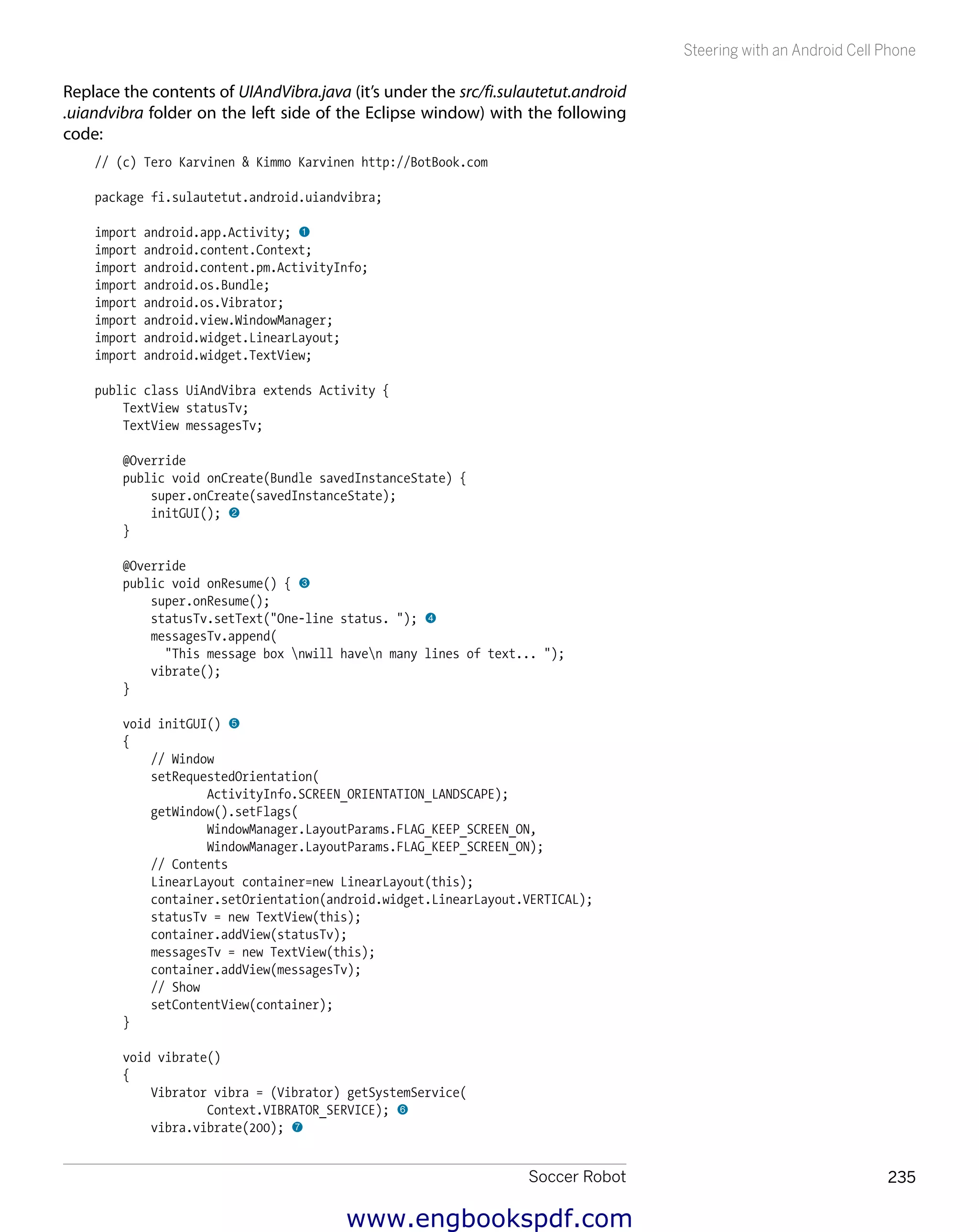 Soccer Robot 235
Steering with an Android Cell Phone
Replace the contents of UIAndVibra.java (it’s under the src/fi.sulautetut.android
.uiandvibra folder on the left side of the Eclipse window) with the following
code:
// (c) Tero Karvinen & Kimmo Karvinen http://BotBook.com
package fi.sulautetut.android.uiandvibra;
import android.app.Activity; 1
import android.content.Context;
import android.content.pm.ActivityInfo;
import android.os.Bundle;
import android.os.Vibrator;
import android.view.WindowManager;
import android.widget.LinearLayout;
import android.widget.TextView;
public class UiAndVibra extends Activity {
TextView statusTv;
TextView messagesTv;
@Override
public void onCreate(Bundle savedInstanceState) {
super.onCreate(savedInstanceState);
initGUI(); 2
}
@Override
public void onResume() { 3
super.onResume();
statusTv.setText("One-line status. "); 4
messagesTv.append(
"This message box nwill haven many lines of text... ");
vibrate();
}
void initGUI() 5
{
// Window
setRequestedOrientation(
ActivityInfo.SCREEN_ORIENTATION_LANDSCAPE);
getWindow().setFlags(
WindowManager.LayoutParams.FLAG_KEEP_SCREEN_ON,
WindowManager.LayoutParams.FLAG_KEEP_SCREEN_ON);
// Contents
LinearLayout container=new LinearLayout(this);
container.setOrientation(android.widget.LinearLayout.VERTICAL);
statusTv = new TextView(this);
container.addView(statusTv);
messagesTv = new TextView(this);
container.addView(messagesTv);
// Show
setContentView(container);
}
void vibrate()
{
Vibrator vibra = (Vibrator) getSystemService(
Context.VIBRATOR_SERVICE); 6
vibra.vibrate(200); 7
www.engbookspdf.com
 