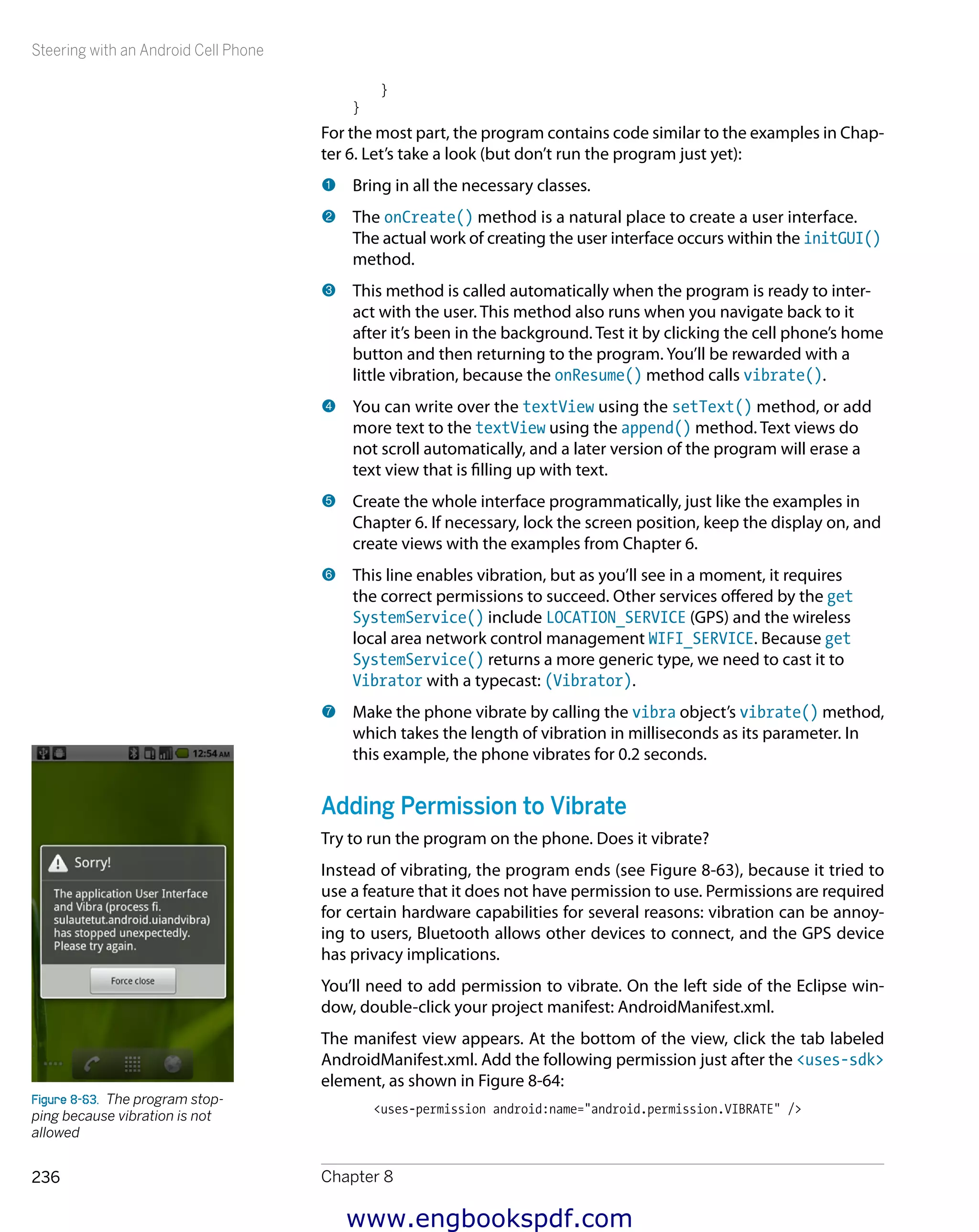 Steering with an Android Cell Phone
Chapter 8236
}
}
For the most part, the program contains code similar to the examples in Chap-
ter 6. Let’s take a look (but don’t run the program just yet):
1 	Bring in all the necessary classes.
2 	The onCreate() method is a natural place to create a user interface.
The actual work of creating the user interface occurs within the initGUI()
method.
3 	This method is called automatically when the program is ready to inter-
act with the user. This method also runs when you navigate back to it
after it’s been in the background. Test it by clicking the cell phone’s home
button and then returning to the program. You’ll be rewarded with a
little vibration, because the onResume() method calls vibrate().
4 	You can write over the textView using the setText() method, or add
more text to the textView using the append() method. Text views do
not scroll automatically, and a later version of the program will erase a
text view that is filling up with text.
5 	Create the whole interface programmatically, just like the examples in
Chapter 6. If necessary, lock the screen position, keep the display on, and
create views with the examples from Chapter 6.
6 	This line enables vibration, but as you’ll see in a moment, it requires
the correct permissions to succeed. Other services offered by the get
SystemService() include LOCATION_SERVICE (GPS) and the wireless
­local area network control management WIFI_SERVICE. Because get
SystemService() returns a more generic type, we need to cast it to
Vibrator with a typecast: (Vibrator).
7 	Make the phone vibrate by calling the vibra object’s vibrate() method,
which takes the length of vibration in milliseconds as its parameter. In
this example, the phone vibrates for 0.2 seconds.
Adding Permission to Vibrate
Try to run the program on the phone. Does it vibrate?
Instead of vibrating, the program ends (see Figure 8-63), because it tried to
use a feature that it does not have permission to use. Permissions are required
for certain hardware capabilities for several reasons: vibration can be annoy-
ing to users, Bluetooth allows other devices to connect, and the GPS device
has privacy implications.
You’ll need to add permission to vibrate. On the left side of the Eclipse win-
dow, double-click your project manifest: AndroidManifest.xml.
The manifest view appears. At the bottom of the view, click the tab labeled
AndroidManifest.xml. Add the following permission just after the <uses-sdk>
element, as shown in Figure 8-64:
<uses-permission android:name="android.permission.VIBRATE" />
Figure 8-63.  The program stop-
ping because vibration is not
allowed
www.engbookspdf.com
 