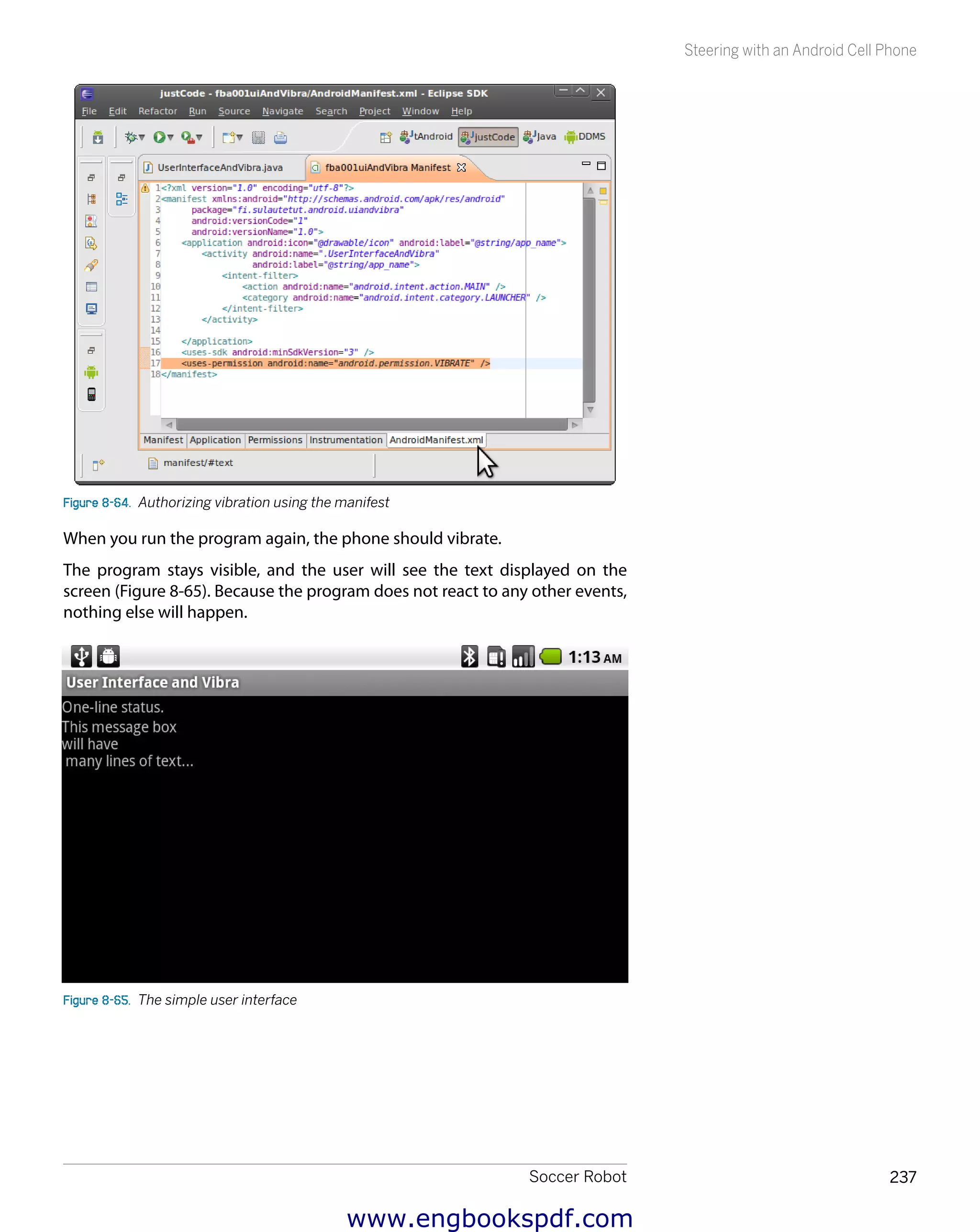 Soccer Robot 237
Steering with an Android Cell Phone
Figure 8-64.  Authorizing vibration using the manifest
When you run the program again, the phone should vibrate.
The program stays visible, and the user will see the text displayed on the
screen (Figure 8-65). Because the program does not react to any other events,
nothing else will happen.
Figure 8-65.  The simple user interface
www.engbookspdf.com
 