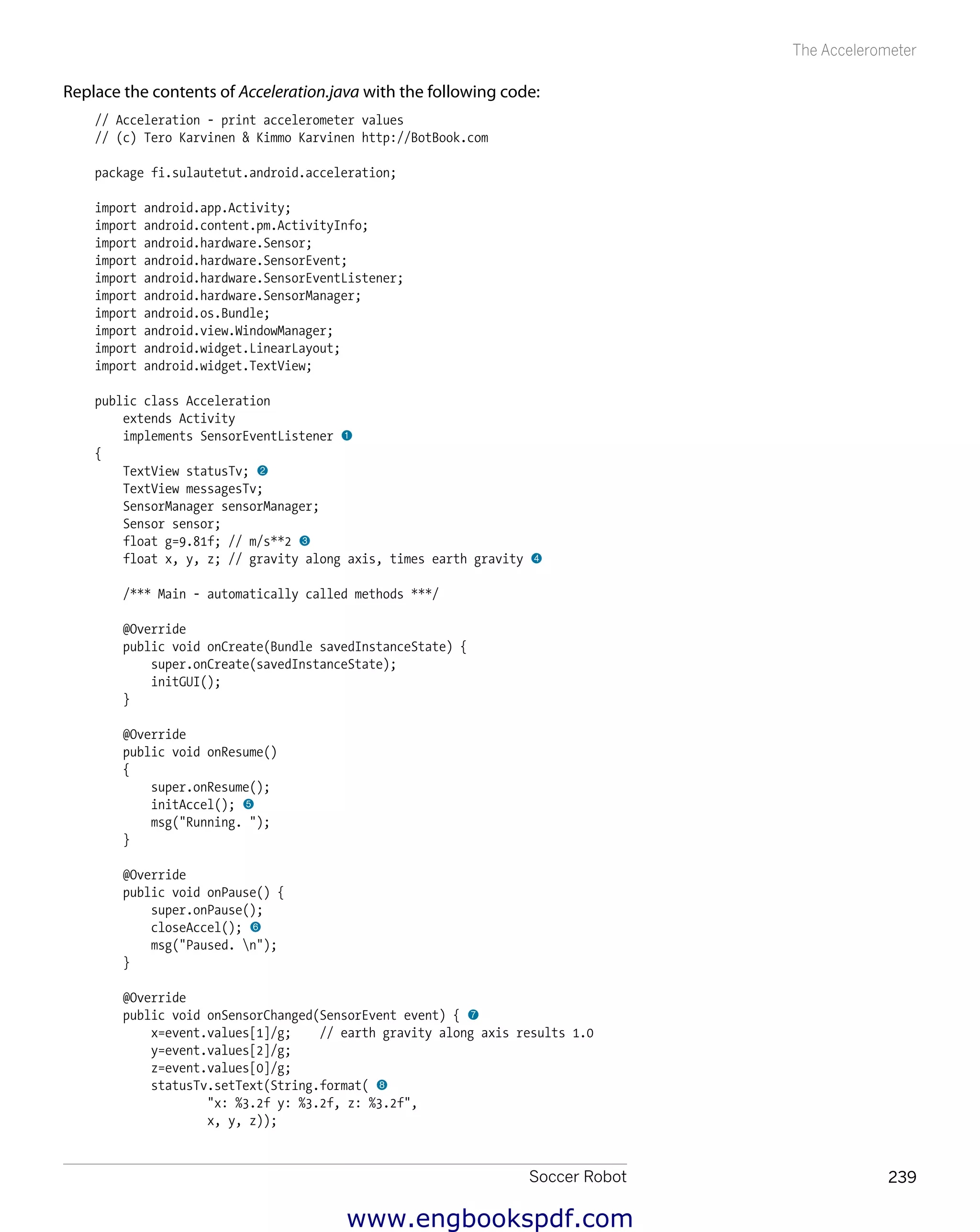 Soccer Robot 239
The Accelerometer
Replace the contents of Acceleration.java with the following code:
// Acceleration - print accelerometer values
// (c) Tero Karvinen & Kimmo Karvinen http://BotBook.com
package fi.sulautetut.android.acceleration;
import android.app.Activity;
import android.content.pm.ActivityInfo;
import android.hardware.Sensor;
import android.hardware.SensorEvent;
import android.hardware.SensorEventListener;
import android.hardware.SensorManager;
import android.os.Bundle;
import android.view.WindowManager;
import android.widget.LinearLayout;
import android.widget.TextView;
public class Acceleration
extends Activity
implements SensorEventListener 1
{
TextView statusTv; 2
TextView messagesTv;
SensorManager sensorManager;
Sensor sensor;
float g=9.81f; // m/s**2 3
float x, y, z; // gravity along axis, times earth gravity 4
/*** Main - automatically called methods ***/
@Override
public void onCreate(Bundle savedInstanceState) {
super.onCreate(savedInstanceState);
initGUI();
}
@Override
public void onResume()
{
super.onResume();
initAccel(); 5
msg("Running. ");
}
@Override
public void onPause() {
super.onPause();
closeAccel(); 6
msg("Paused. n");
}
@Override
public void onSensorChanged(SensorEvent event) { 7
x=event.values[1]/g; // earth gravity along axis results 1.0
y=event.values[2]/g;
z=event.values[0]/g;
statusTv.setText(String.format( 8
"x: %3.2f y: %3.2f, z: %3.2f",
x, y, z));
www.engbookspdf.com
 
