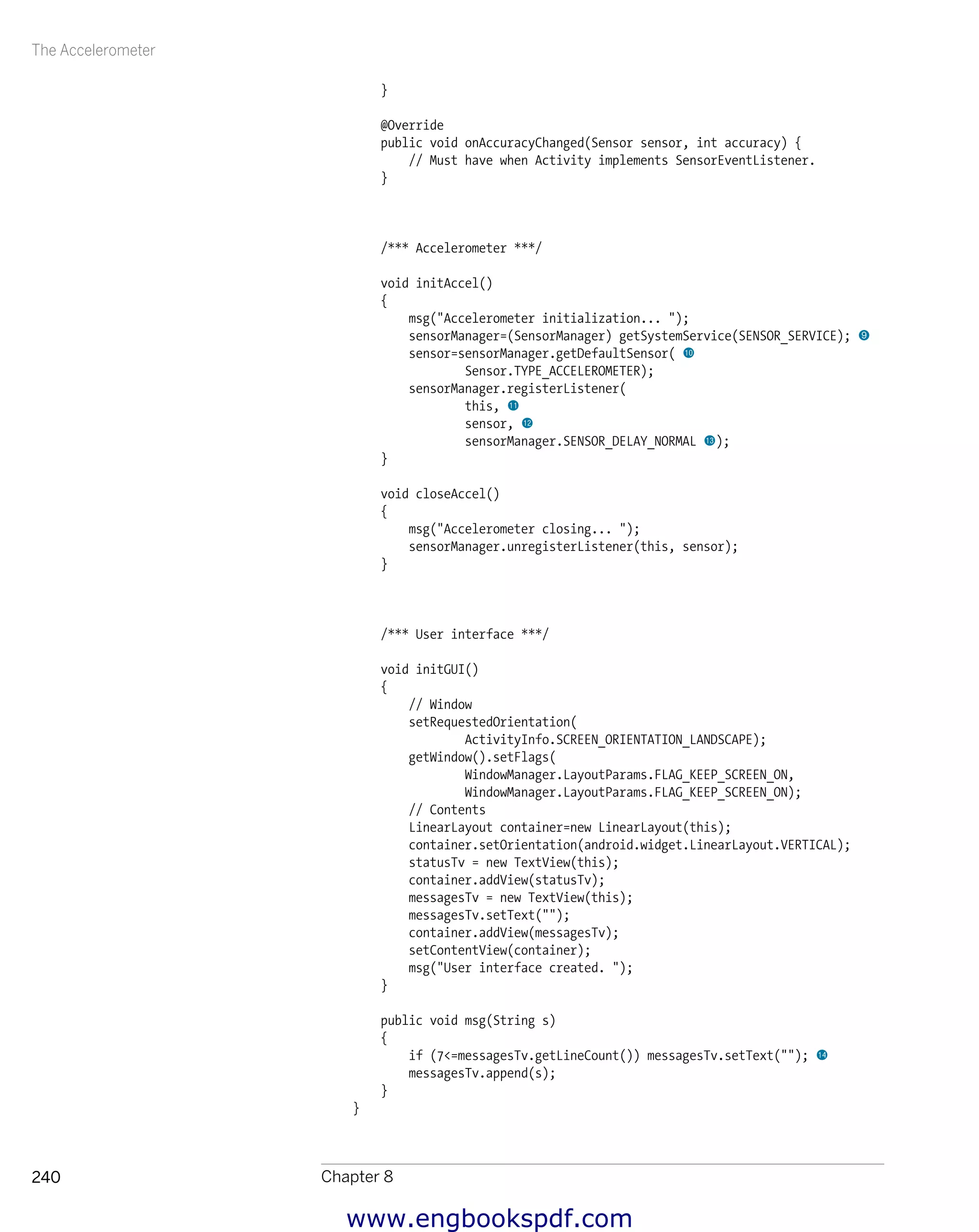 The Accelerometer
Chapter 8240
}
@Override
public void onAccuracyChanged(Sensor sensor, int accuracy) {
// Must have when Activity implements SensorEventListener.
}
/*** Accelerometer ***/
void initAccel()
{
msg("Accelerometer initialization... ");
sensorManager=(SensorManager) getSystemService(SENSOR_SERVICE); 9
sensor=sensorManager.getDefaultSensor( bk
Sensor.TYPE_ACCELEROMETER);
sensorManager.registerListener(
this, bl
sensor, bm
sensorManager.SENSOR_DELAY_NORMAL bn);
}
void closeAccel()
{
msg("Accelerometer closing... ");
sensorManager.unregisterListener(this, sensor);
}
/*** User interface ***/
void initGUI()
{
// Window
setRequestedOrientation(
ActivityInfo.SCREEN_ORIENTATION_LANDSCAPE);
getWindow().setFlags(
WindowManager.LayoutParams.FLAG_KEEP_SCREEN_ON,
WindowManager.LayoutParams.FLAG_KEEP_SCREEN_ON);
// Contents
LinearLayout container=new LinearLayout(this);
container.setOrientation(android.widget.LinearLayout.VERTICAL);
statusTv = new TextView(this);
container.addView(statusTv);
messagesTv = new TextView(this);
messagesTv.setText("");
container.addView(messagesTv);
setContentView(container);
msg("User interface created. ");
}
public void msg(String s)
{
if (7<=messagesTv.getLineCount()) messagesTv.setText(""); bo
messagesTv.append(s);
}
}
www.engbookspdf.com
 