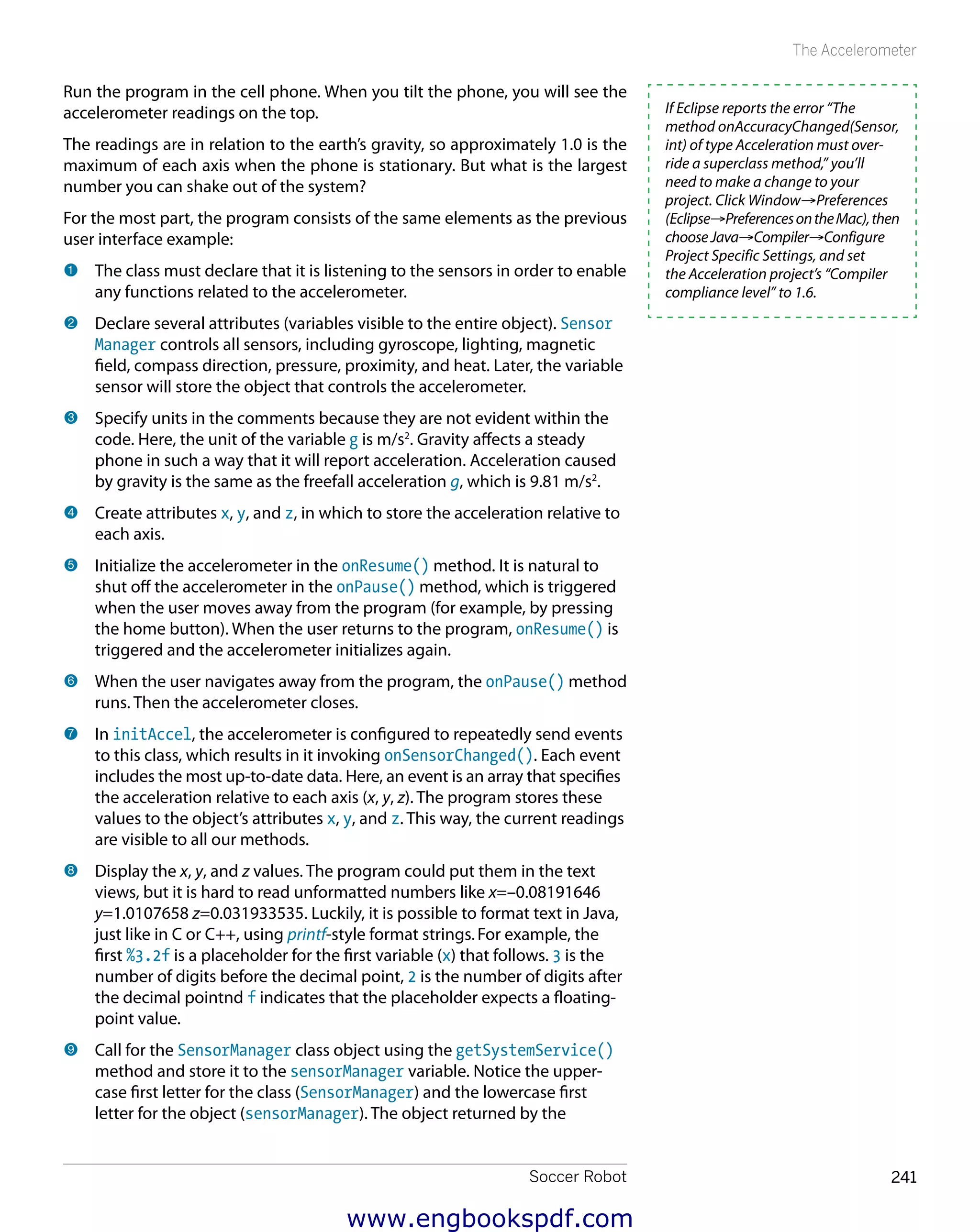 Soccer Robot 241
The Accelerometer
Run the program in the cell phone. When you tilt the phone, you will see the
accelerometer readings on the top.
The readings are in relation to the earth’s gravity, so approximately 1.0 is the
maximum of each axis when the phone is stationary. But what is the largest
number you can shake out of the system?
For the most part, the program consists of the same elements as the previous
user interface example:
1 	The class must declare that it is listening to the sensors in order to enable
any functions related to the accelerometer.
2 	Declare several attributes (variables visible to the entire object). Sensor
Manager controls all sensors, including gyroscope, lighting, magnetic
field, compass direction, pressure, proximity, and heat. Later, the variable
sensor will store the object that controls the accelerometer.
3 	Specify units in the comments because they are not evident within the
code. Here, the unit of the variable g is m/s2
. Gravity affects a steady
phone in such a way that it will report acceleration. Acceleration caused
by gravity is the same as the freefall acceleration g, which is 9.81 m/s2
.
4 	Create attributes x, y, and z, in which to store the acceleration relative to
each axis.
5 	Initialize the accelerometer in the onResume() method. It is natural to
shut off the accelerometer in the onPause() method, which is triggered
when the user moves away from the program (for example, by pressing
the home button). When the user returns to the program, onResume() is
triggered and the accelerometer initializes again.
6 	When the user navigates away from the program, the onPause() method
runs. Then the accelerometer closes.
7 	In initAccel, the accelerometer is configured to repeatedly send events
to this class, which results in it invoking onSensorChanged(). Each event
includes the most up-to-date data. Here, an event is an array that specifies
the acceleration relative to each axis (x, y, z). The program stores these
values to the object’s attributes x, y, and z. This way, the current readings
are visible to all our methods.
8 	Display the x, y, and z values. The program could put them in the text
views, but it is hard to read unformatted numbers like x=–0.08191646
y=1.0107658 z=0.031933535. Luckily, it is possible to format text in Java,
just like in C or C++, using printf-style format strings.For example, the
first %3.2f is a placeholder for the first variable (x) that follows. 3 is the
number of digits before the decimal point, 2 is the number of digits after
the decimal pointnd f indicates that the placeholder expects a floating-
point value.
9 	Call for the SensorManager class object using the getSystemService()
method and store it to the sensorManager variable. Notice the upper-
case first letter for the class (SensorManager) and the lowercase first
letter for the object (sensorManager). The object returned by the
If Eclipse reports the error “The
method onAccuracyChanged(Sensor,
int) of type Acceleration must over-
ride a superclass method,” you’ll
need to make a change to your
project. Click Window→Preferences
(Eclipse→PreferencesontheMac),then
chooseJava→Compiler→Configure
Project Specific Settings, and set
the Acceleration project’s “Compiler
compliance level” to 1.6.
www.engbookspdf.com
 