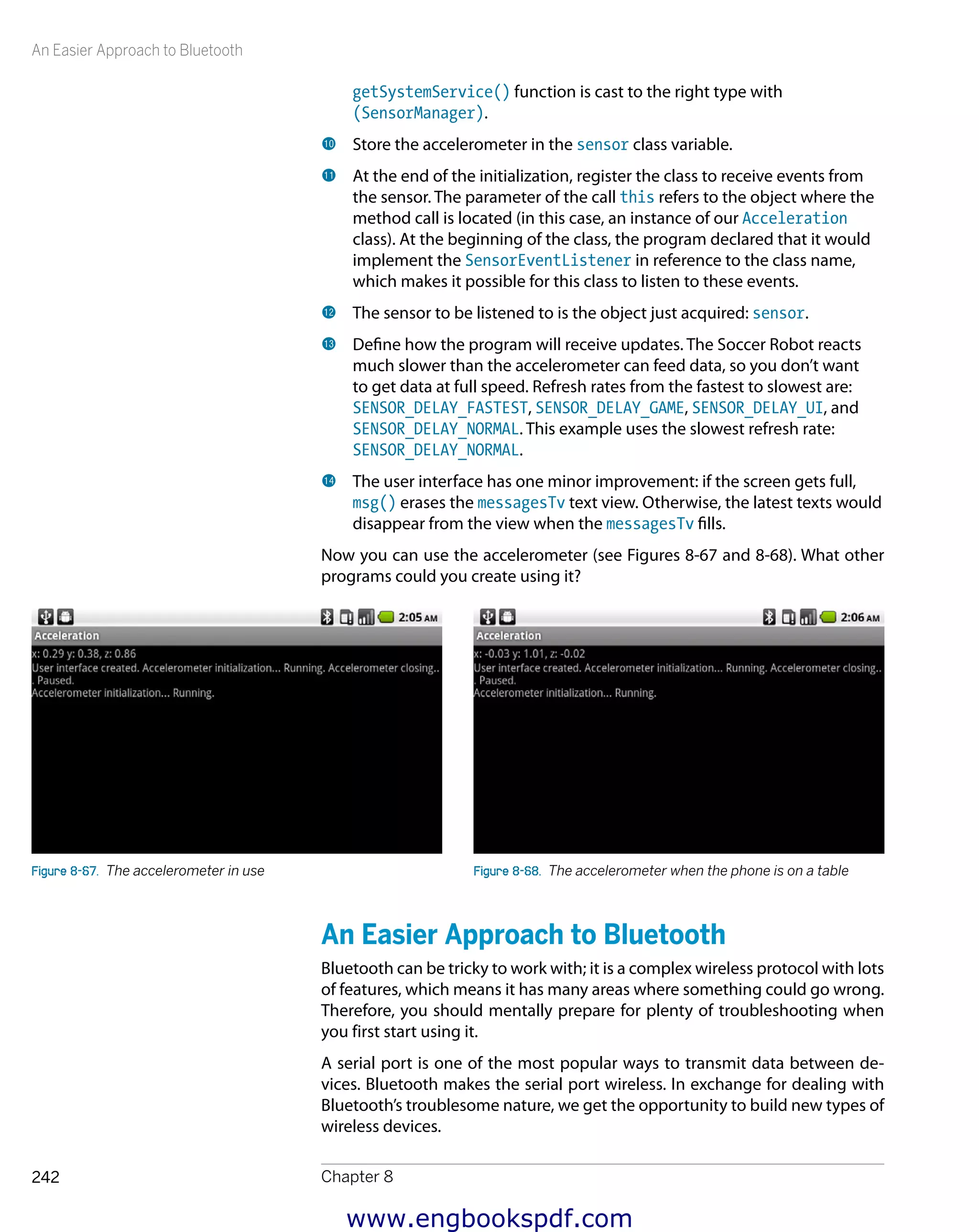 An Easier Approach to Bluetooth
Chapter 8242
getSystemService() function is cast to the right type with
(SensorManager).
bk 	Store the accelerometer in the sensor class variable.
bl 	At the end of the initialization, register the class to receive events from
the sensor. The parameter of the call this refers to the object where the
method call is located (in this case, an instance of our Acceleration
class). At the beginning of the class, the program declared that it would
implement the SensorEventListener in reference to the class name,
which makes it possible for this class to listen to these events.
bm 	The sensor to be listened to is the object just acquired: sensor.
bn 	Define how the program will receive updates. The Soccer Robot reacts
much slower than the accelerometer can feed data, so you don’t want
to get data at full speed. Refresh rates from the fastest to slowest are:
SENSOR_DELAY_FASTEST, SENSOR_DELAY_GAME, SENSOR_DELAY_UI, and
SENSOR_DELAY_NORMAL. This example uses the slowest refresh rate:
SENSOR_DELAY_NORMAL.
bo 	The user interface has one minor improvement: if the screen gets full,
msg() erases the messagesTv text view. Otherwise, the latest texts would
disappear from the view when the messagesTv fills.
Now you can use the accelerometer (see Figures 8-67 and 8-68). What other
programs could you create using it?
Figure 8-67.  The accelerometer in use Figure 8-68.  The accelerometer when the phone is on a table
An Easier Approach to Bluetooth
Bluetooth can be tricky to work with; it is a complex wireless protocol with lots
of features, which means it has many areas where something could go wrong.
Therefore, you should mentally prepare for plenty of troubleshooting when
you first start using it.
A serial port is one of the most popular ways to transmit data between de-
vices. Bluetooth makes the serial port wireless. In exchange for dealing with
Bluetooth’s troublesome nature, we get the opportunity to build new types of
wireless devices.
www.engbookspdf.com
 