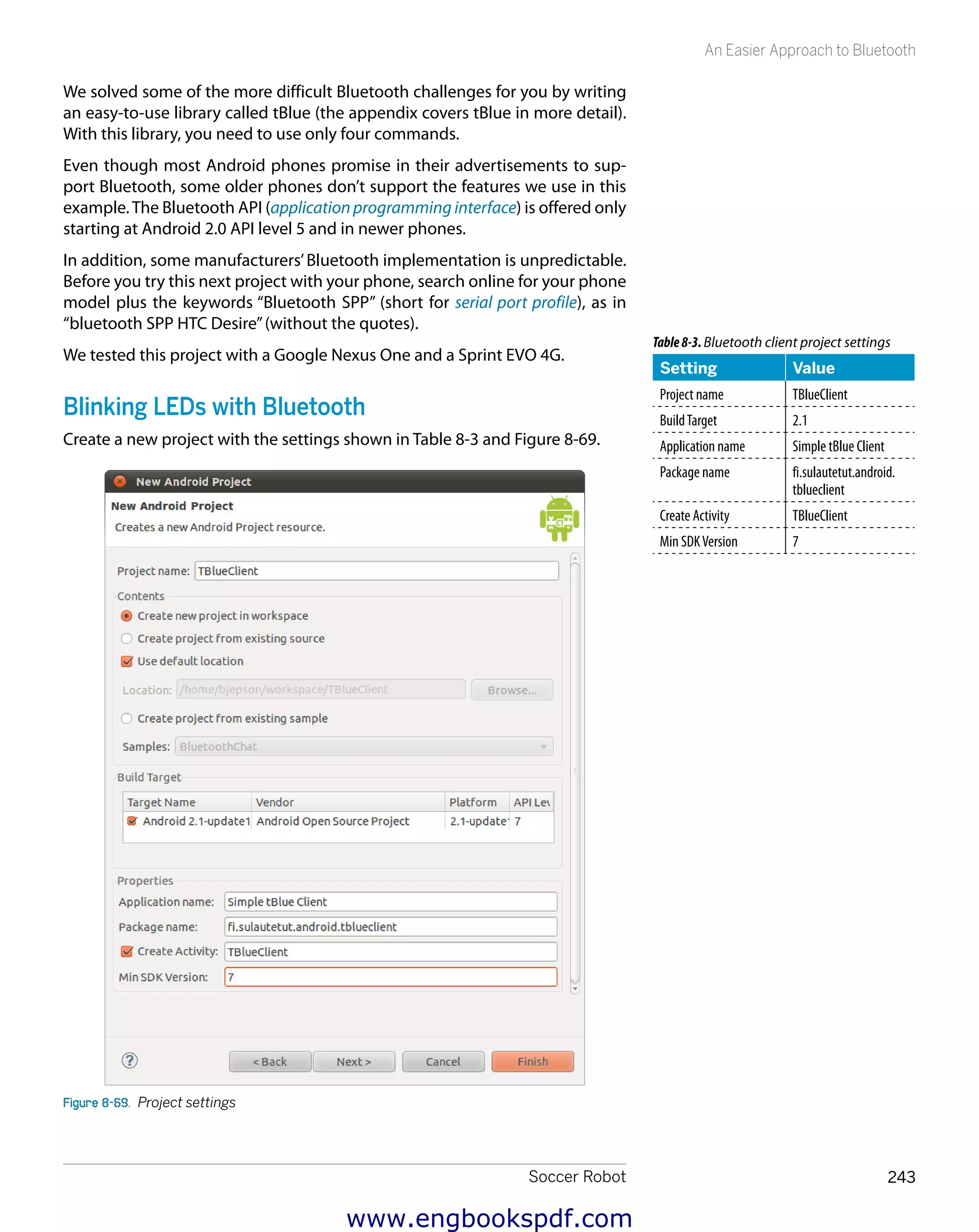 Soccer Robot 243
An Easier Approach to Bluetooth
We solved some of the more difficult Bluetooth challenges for you by writing
an easy-to-use library called tBlue (the appendix covers tBlue in more detail).
With this library, you need to use only four commands.
Even though most Android phones promise in their advertisements to sup-
port Bluetooth, some older phones don’t support the features we use in this
example.The Bluetooth API (application programming interface) is offered only
starting at Android 2.0 API level 5 and in newer phones.
In addition, some manufacturers’Bluetooth implementation is unpredictable.
Before you try this next project with your phone, search online for your phone
model plus the keywords “Bluetooth SPP” (short for serial port profile), as in
“bluetooth SPP HTC Desire”(without the quotes).
We tested this project with a Google Nexus One and a Sprint EVO 4G.
Blinking LEDs with Bluetooth
Create a new project with the settings shown in Table 8-3 and Figure 8-69.
Figure 8-69.  Project settings
Table8-3.Bluetooth client project settings
Setting Value
Project name TBlueClient
BuildTarget 2.1
Application name Simple tBlue Client
Package name fi.sulautetut.android.
tblueclient
Create Activity TBlueClient
Min SDKVersion 7
www.engbookspdf.com
 
