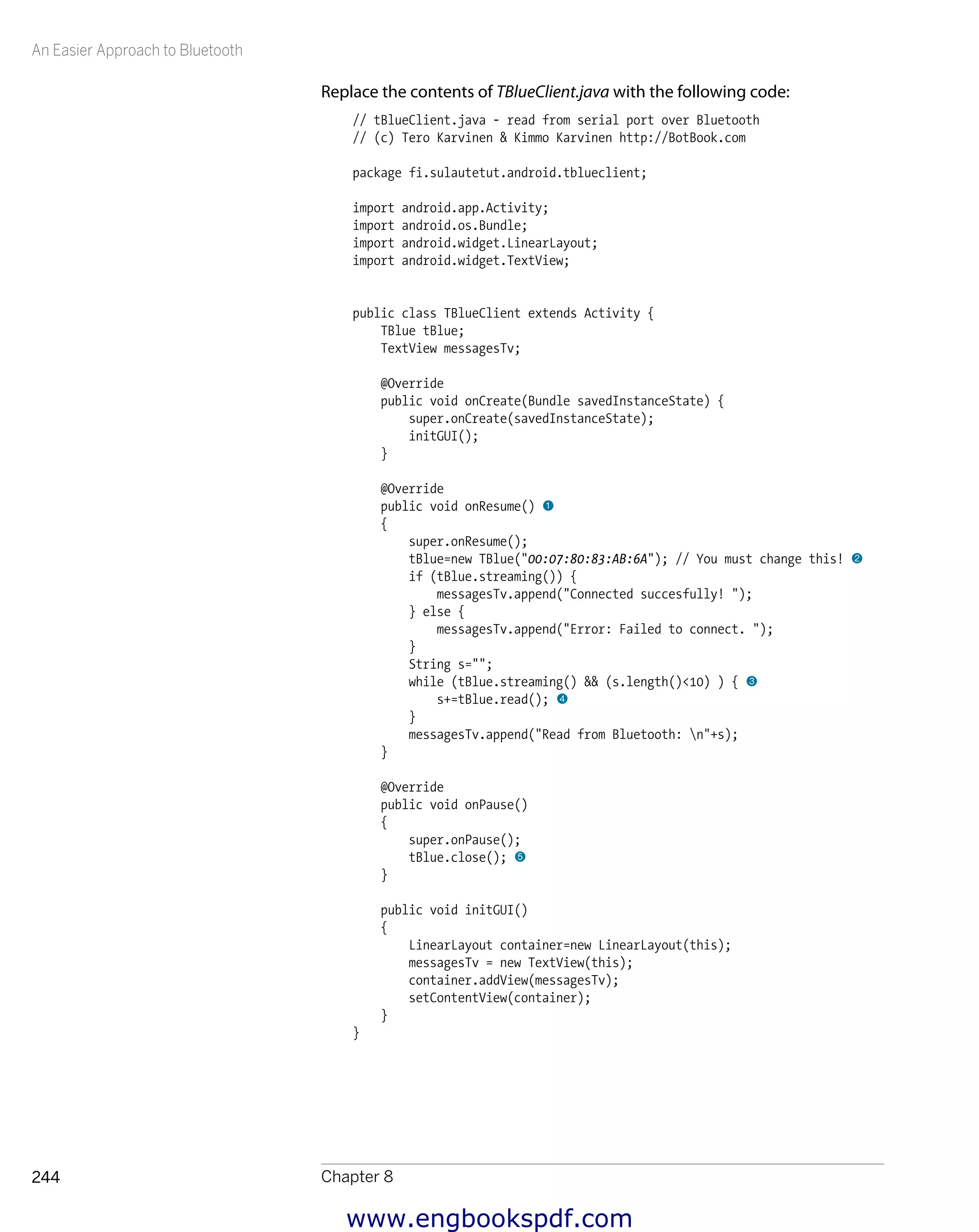 An Easier Approach to Bluetooth
Chapter 8244
Replace the contents of TBlueClient.java with the following code:
// tBlueClient.java - read from serial port over Bluetooth
// (c) Tero Karvinen & Kimmo Karvinen http://BotBook.com
package fi.sulautetut.android.tblueclient;
import android.app.Activity;
import android.os.Bundle;
import android.widget.LinearLayout;
import android.widget.TextView;
public class TBlueClient extends Activity {
TBlue tBlue;
TextView messagesTv;
@Override
public void onCreate(Bundle savedInstanceState) {
super.onCreate(savedInstanceState);
initGUI();
}
@Override
public void onResume() 1
{
super.onResume();
tBlue=new TBlue("00:07:80:83:AB:6A"); // You must change this! 2
if (tBlue.streaming()) {
messagesTv.append("Connected succesfully! ");
} else {
messagesTv.append("Error: Failed to connect. ");
}
String s="";
while (tBlue.streaming() && (s.length()<10) ) { 3
s+=tBlue.read(); 4
}
messagesTv.append("Read from Bluetooth: n"+s);
}
@Override
public void onPause()
{
super.onPause();
tBlue.close(); 5
}
public void initGUI()
{
LinearLayout container=new LinearLayout(this);
messagesTv = new TextView(this);
container.addView(messagesTv);
setContentView(container);
}
}
www.engbookspdf.com
 