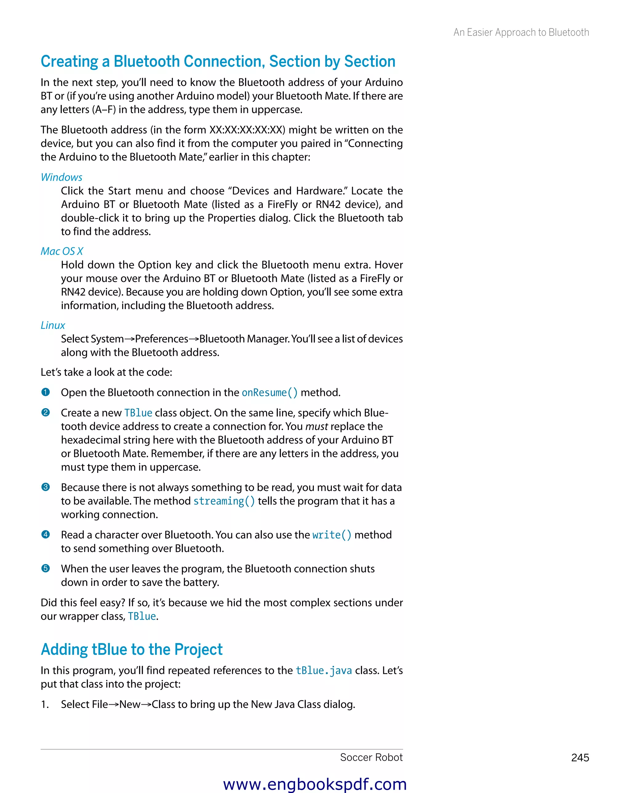 Soccer Robot 245
An Easier Approach to Bluetooth
Creating a Bluetooth Connection, Section by Section
In the next step, you’ll need to know the Bluetooth address of your Arduino
BT or (if you’re using another Arduino model) your Bluetooth Mate. If there are
any letters (A–F) in the address, type them in uppercase.
The Bluetooth address (in the form XX:XX:XX:XX:XX) might be written on the
device, but you can also find it from the computer you paired in “Connecting
the Arduino to the Bluetooth Mate,”earlier in this chapter:
Windows
Click the Start menu and choose “Devices and Hardware.” Locate the
Arduino BT or Bluetooth Mate (listed as a FireFly or RN42 device), and
double-click it to bring up the Properties dialog. Click the Bluetooth tab
to find the address.
Mac OS X
Hold down the Option key and click the Bluetooth menu extra. Hover
your mouse over the Arduino BT or Bluetooth Mate (listed as a FireFly or
RN42 device). Because you are holding down Option, you’ll see some extra
information, including the Bluetooth address.
Linux
Select System→Preferences→Bluetooth Manager.You’ll see a list of devices
along with the Bluetooth address.
Let’s take a look at the code:
1 	Open the Bluetooth connection in the onResume() method.
2 	Create a new TBlue class object. On the same line, specify which Blue-
tooth device address to create a connection for. You must replace the
hexadecimal string here with the Bluetooth address of your Arduino BT
or Bluetooth Mate. Remember, if there are any letters in the address, you
must type them in uppercase.
3 	Because there is not always something to be read, you must wait for data
to be available. The method streaming() tells the program that it has a
working connection.
4 	Read a character over Bluetooth. You can also use the write() method
to send something over Bluetooth.
5 	When the user leaves the program, the Bluetooth connection shuts
down in order to save the battery.
Did this feel easy? If so, it’s because we hid the most complex sections under
our wrapper class, TBlue.
Adding tBlue to the Project
In this program, you’ll find repeated references to the tBlue.java class. Let’s
put that class into the project:
1.	 Select File→New→Class to bring up the New Java Class dialog.
www.engbookspdf.com
 