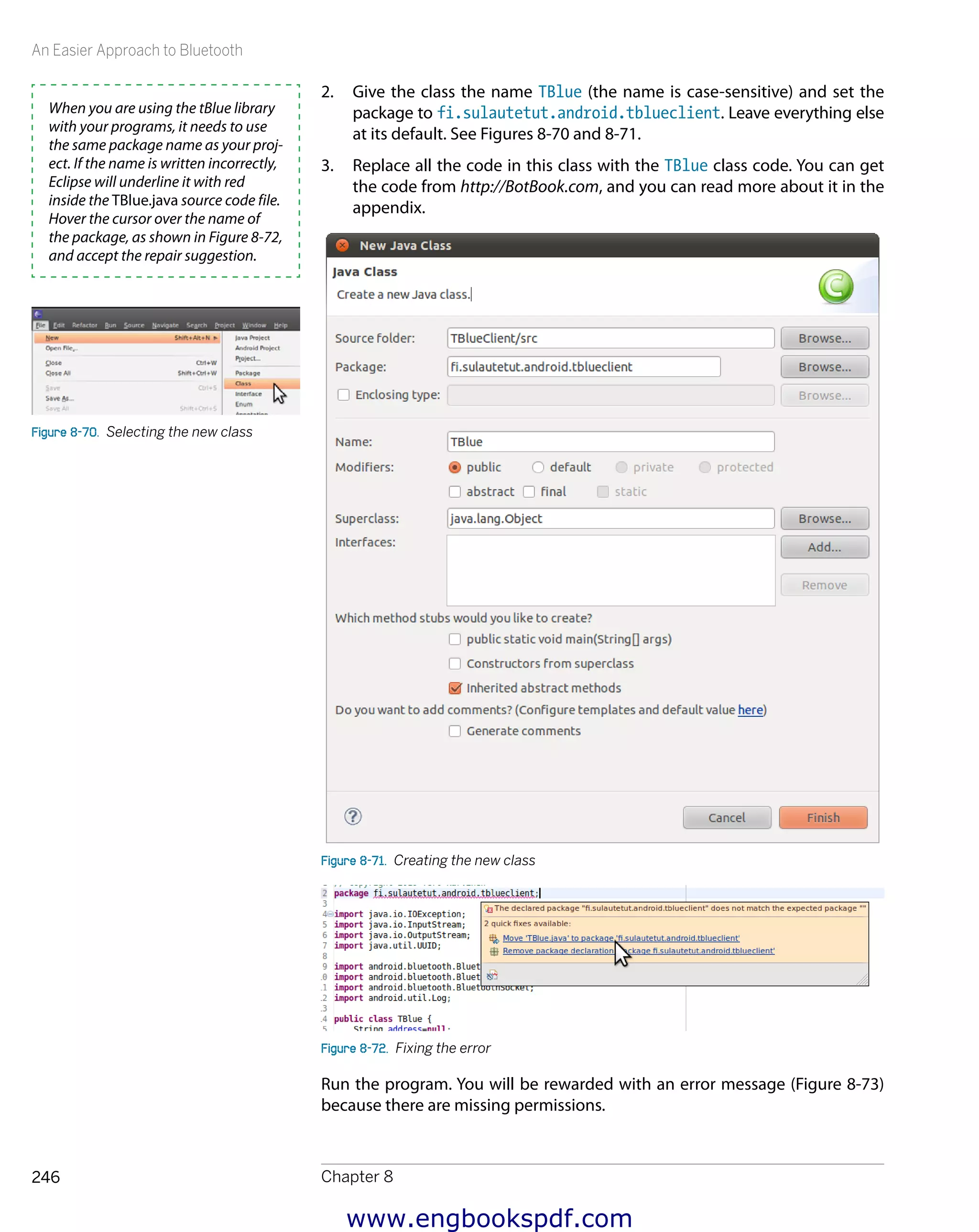 An Easier Approach to Bluetooth
Chapter 8246
2.	 Give the class the name TBlue (the name is case-sensitive) and set the
package to fi.sulautetut.android.tblueclient. Leave everything else
at its default. See Figures 8-70 and 8-71.
3.	 Replace all the code in this class with the TBlue class code. You can get
the code from http://BotBook.com, and you can read more about it in the
appendix.
Figure 8-71.  Creating the new class
Figure 8-72.  Fixing the error
Run the program. You will be rewarded with an error message (Figure 8-73)
because there are missing permissions.
When you are using the tBlue library
with your programs, it needs to use
the same package name as your proj-
ect. If the name is written incorrectly,
Eclipse will underline it with red
inside the TBlue.java source code file.
Hover the cursor over the name of
the package, as shown in Figure 8-72,
and accept the repair suggestion.
Figure 8-70.  Selecting the new class
www.engbookspdf.com
 