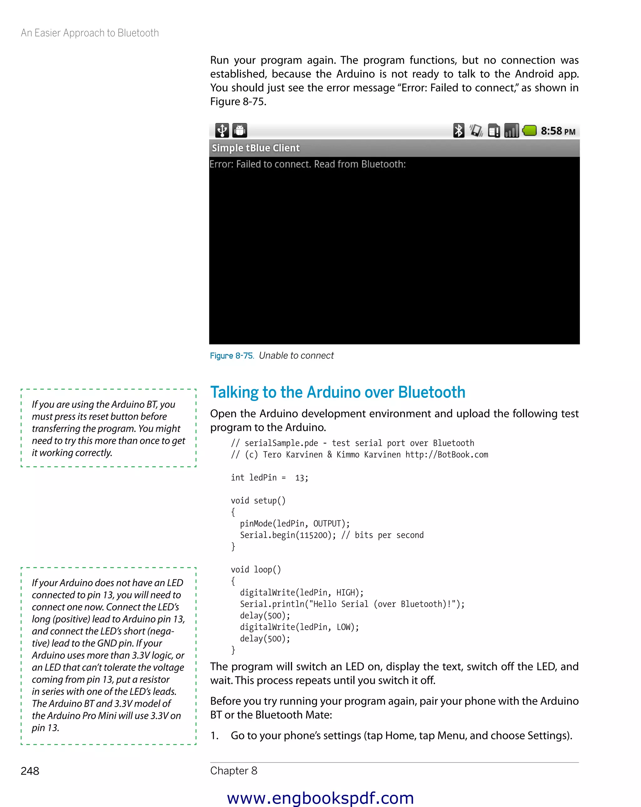 An Easier Approach to Bluetooth
Chapter 8248
Run your program again. The program functions, but no connection was
­established, because the Arduino is not ready to talk to the Android app.
You should just see the error message “Error: Failed to connect,” as shown in
Figure 8-75.
Figure 8-75.  Unable to connect
Talking to the Arduino over Bluetooth
Open the Arduino development environment and upload the following test
program to the Arduino.
// serialSample.pde - test serial port over Bluetooth
// (c) Tero Karvinen & Kimmo Karvinen http://BotBook.com
int ledPin = 13;
void setup()
{
pinMode(ledPin, OUTPUT);
Serial.begin(115200); // bits per second
}
void loop()
{
digitalWrite(ledPin, HIGH);
Serial.println("Hello Serial (over Bluetooth)!");
delay(500);
digitalWrite(ledPin, LOW);
delay(500);
}
The program will switch an LED on, display the text, switch off the LED, and
wait. This process repeats until you switch it off.
Before you try running your program again, pair your phone with the Arduino
BT or the Bluetooth Mate:
1.	 Go to your phone’s settings (tap Home, tap Menu, and choose Settings).
If you are using the Arduino BT, you
must press its reset button before
transferring the program. You might
need to try this more than once to get
it working correctly.
If your Arduino does not have an LED
connected to pin 13, you will need to
connect one now. Connect the LED’s
long (positive) lead to Arduino pin 13,
and connect the LED’s short (nega-
tive) lead to the GND pin. If your
Arduino uses more than 3.3V logic, or
an LED that can’t tolerate the voltage
coming from pin 13, put a resistor
in series with one of the LED’s leads.
The Arduino BT and 3.3V model of
the Arduino Pro Mini will use 3.3V on
pin 13.
www.engbookspdf.com
 
