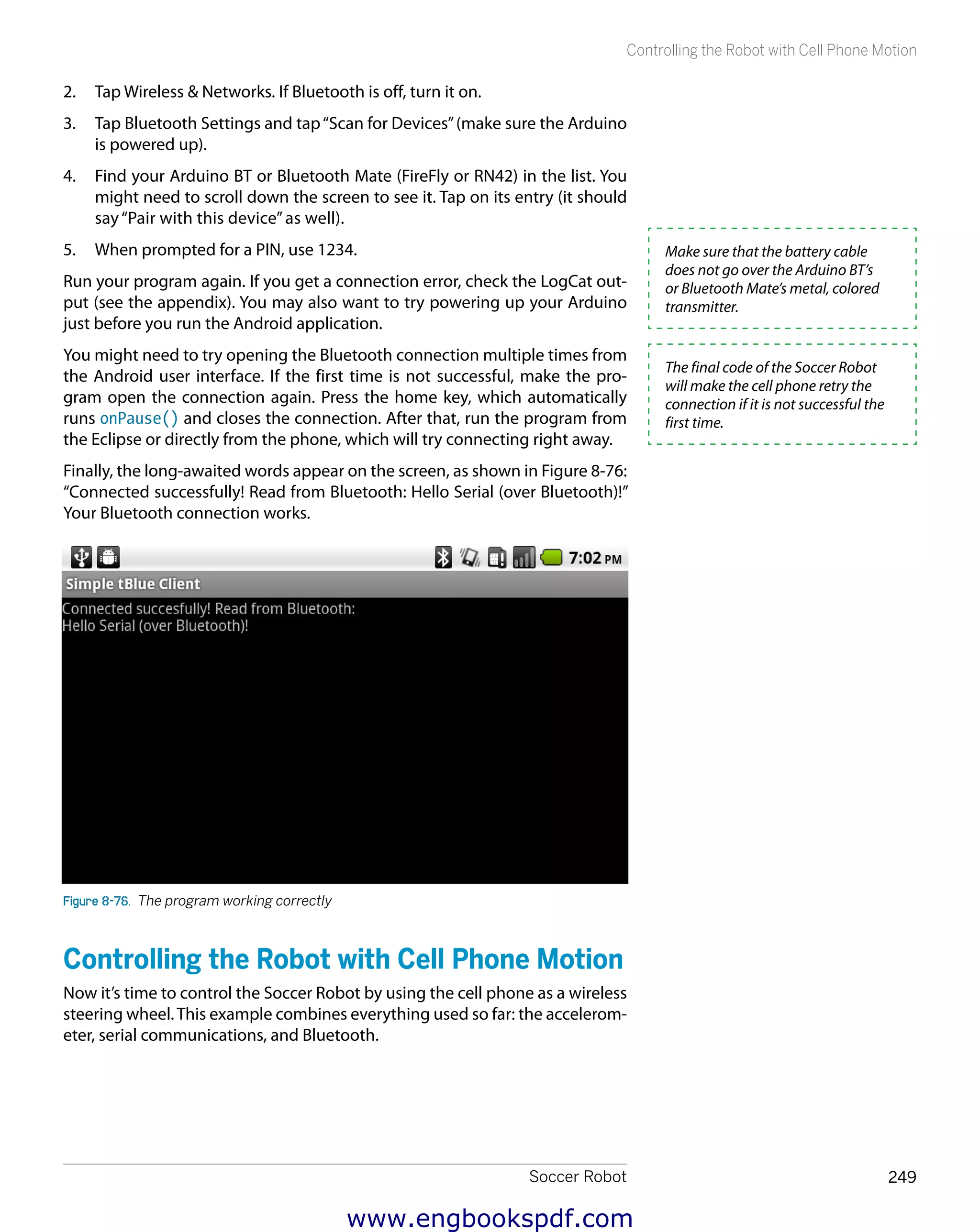 Soccer Robot 249
Controlling the Robot with Cell Phone Motion
2.	 Tap Wireless & Networks. If Bluetooth is off, turn it on.
3.	 Tap Bluetooth Settings and tap“Scan for Devices”(make sure the Arduino
is powered up).
4.	 Find your Arduino BT or Bluetooth Mate (FireFly or RN42) in the list. You
might need to scroll down the screen to see it. Tap on its entry (it should
say“Pair with this device”as well).
5.	 When prompted for a PIN, use 1234.
Run your program again. If you get a connection error, check the LogCat out-
put (see the appendix). You may also want to try powering up your Arduino
just before you run the Android application.
You might need to try opening the Bluetooth connection multiple times from
the Android user interface. If the first time is not successful, make the pro-
gram open the connection again. Press the home key, which automatically
runs onPause() and closes the connection. After that, run the program from
the Eclipse or directly from the phone, which will try connecting right away.
Finally, the long-awaited words appear on the screen, as shown in Figure 8-76:
“Connected successfully! Read from Bluetooth: Hello Serial (over Bluetooth)!”
Your Bluetooth connection works.
Figure 8-76.  The program working correctly
Controlling the Robot with Cell Phone Motion
Now it’s time to control the Soccer Robot by using the cell phone as a wireless
steering wheel.This example combines everything used so far: the accelerom-
eter, serial communications, and Bluetooth.
Make sure that the battery cable
does not go over the Arduino BT’s
or Bluetooth Mate’s metal, colored
transmitter.
The final code of the Soccer Robot
will make the cell phone retry the
connection if it is not successful the
first time.
www.engbookspdf.com
 