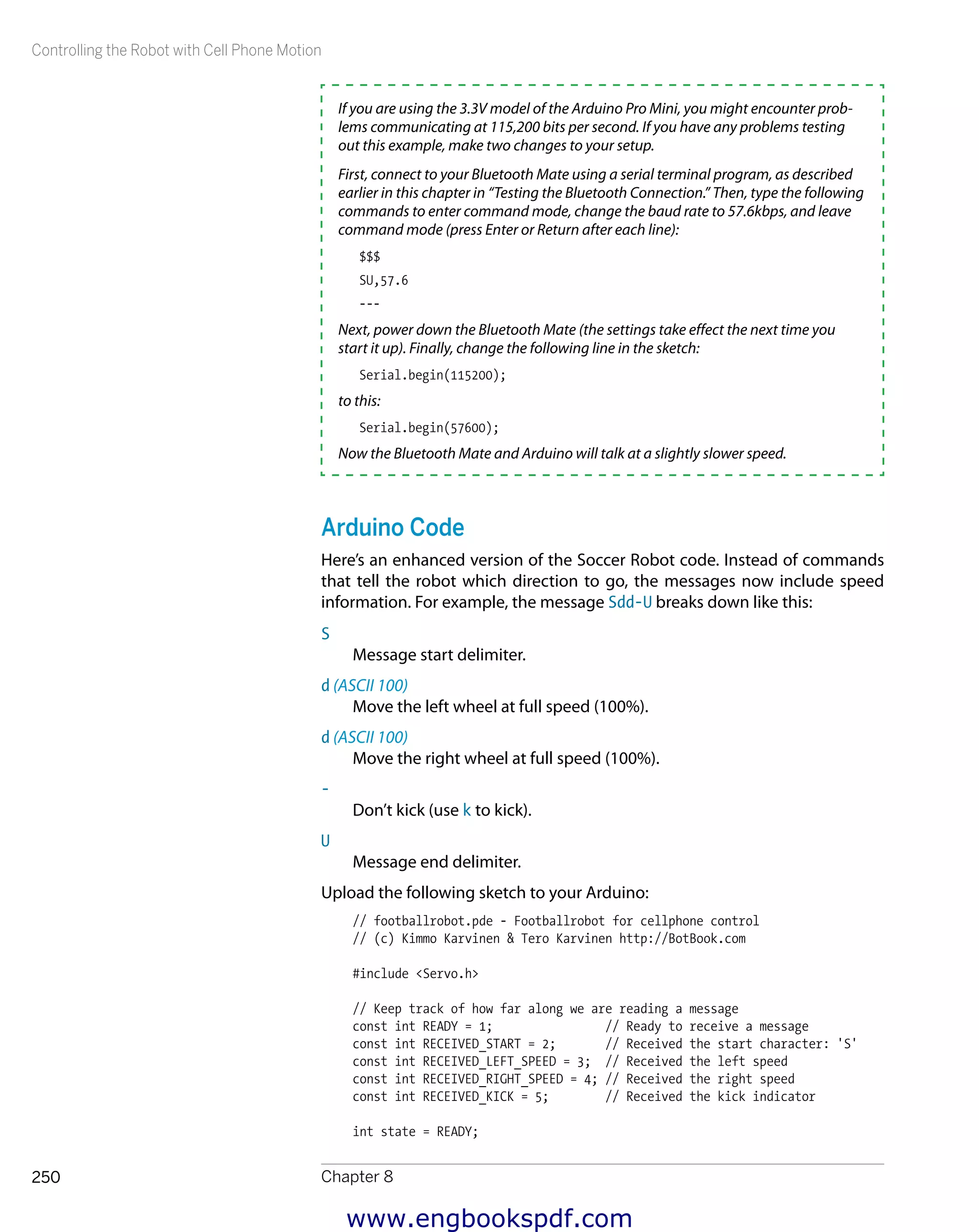 Controlling the Robot with Cell Phone Motion
Chapter 8250
If you are using the 3.3V model of the Arduino Pro Mini, you might encounter prob-
lems communicating at 115,200 bits per second. If you have any problems testing
out this example, make two changes to your setup.
First, connect to your Bluetooth Mate using a serial terminal program, as described
earlier in this chapter in “Testing the Bluetooth Connection.” Then, type the following
commands to enter command mode, change the baud rate to 57.6kbps, and leave
command mode (press Enter or Return after each line):
$$$
SU,57.6
---
Next, power down the Bluetooth Mate (the settings take effect the next time you
start it up). Finally, change the following line in the sketch:
Serial.begin(115200);
to this:
Serial.begin(57600);
Now the Bluetooth Mate and Arduino will talk at a slightly slower speed.
Arduino Code
Here’s an enhanced version of the Soccer Robot code. Instead of commands
that tell the robot which direction to go, the messages now include speed
information. For example, the message Sdd-U breaks down like this:
S
Message start delimiter.
d (ASCII 100)
Move the left wheel at full speed (100%).
d (ASCII 100)
Move the right wheel at full speed (100%).
-
Don’t kick (use k to kick).
U
Message end delimiter.
Upload the following sketch to your Arduino:
// footballrobot.pde - Footballrobot for cellphone control
// (c) Kimmo Karvinen & Tero Karvinen http://BotBook.com
#include <Servo.h>
// Keep track of how far along we are reading a message
const int READY = 1; // Ready to receive a message
const int RECEIVED_START = 2; // Received the start character: 'S'
const int RECEIVED_LEFT_SPEED = 3; // Received the left speed
const int RECEIVED_RIGHT_SPEED = 4; // Received the right speed
const int RECEIVED_KICK = 5; // Received the kick indicator
int state = READY;
www.engbookspdf.com
 