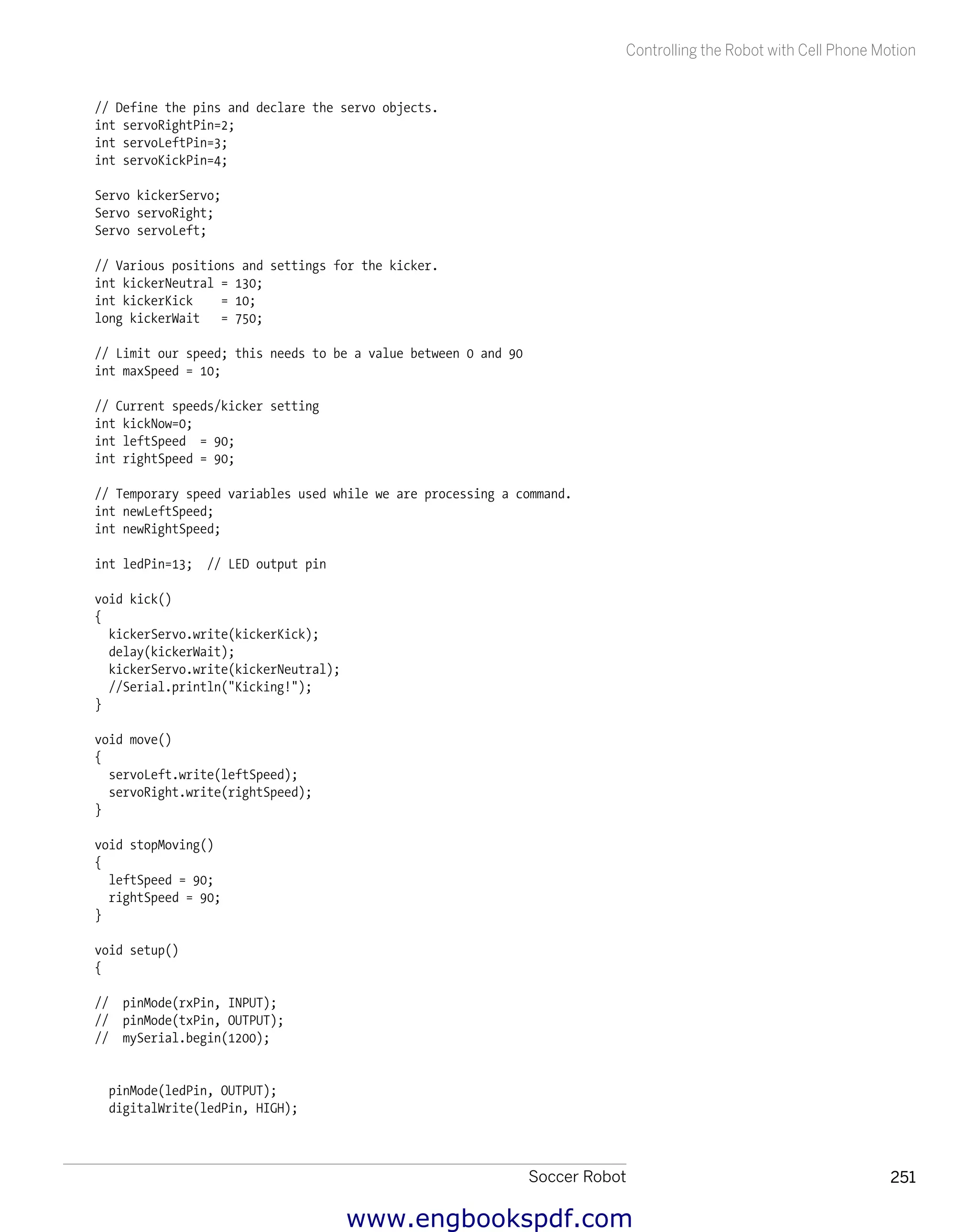 Soccer Robot 251
Controlling the Robot with Cell Phone Motion
// Define the pins and declare the servo objects.
int servoRightPin=2;
int servoLeftPin=3;
int servoKickPin=4;
Servo kickerServo;
Servo servoRight;
Servo servoLeft;
// Various positions and settings for the kicker.
int kickerNeutral = 130;
int kickerKick = 10;
long kickerWait = 750;
// Limit our speed; this needs to be a value between 0 and 90
int maxSpeed = 10;
// Current speeds/kicker setting
int kickNow=0;
int leftSpeed = 90;
int rightSpeed = 90;
// Temporary speed variables used while we are processing a command.
int newLeftSpeed;
int newRightSpeed;
int ledPin=13; // LED output pin
void kick()
{
kickerServo.write(kickerKick);
delay(kickerWait);
kickerServo.write(kickerNeutral);
//Serial.println("Kicking!");
}
void move()
{
servoLeft.write(leftSpeed);
servoRight.write(rightSpeed);
}
void stopMoving()
{
leftSpeed = 90;
rightSpeed = 90;
}
void setup()
{
// pinMode(rxPin, INPUT);
// pinMode(txPin, OUTPUT);
// mySerial.begin(1200);
pinMode(ledPin, OUTPUT);
digitalWrite(ledPin, HIGH);
www.engbookspdf.com
 