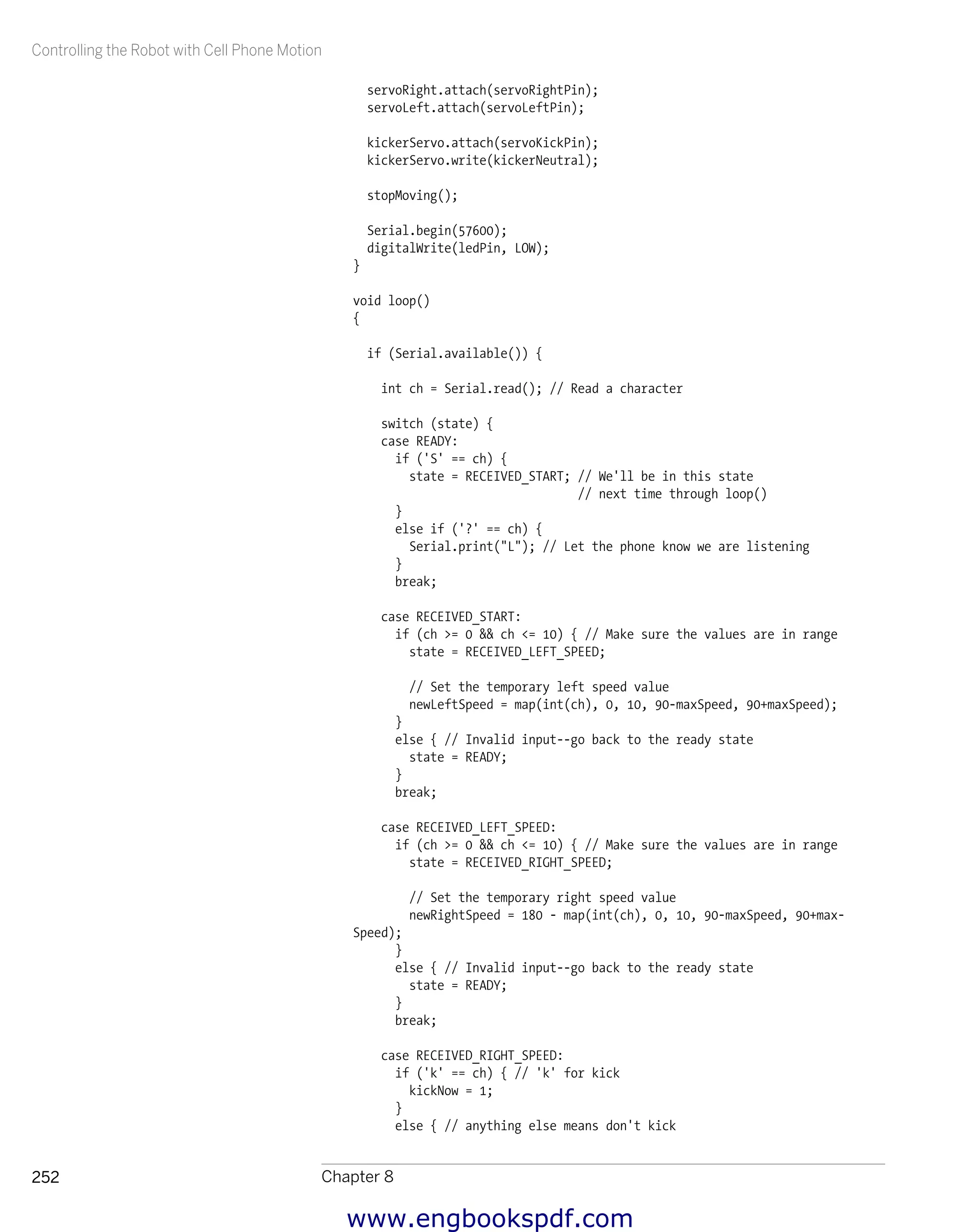 Controlling the Robot with Cell Phone Motion
Chapter 8252
servoRight.attach(servoRightPin);
servoLeft.attach(servoLeftPin);
kickerServo.attach(servoKickPin);
kickerServo.write(kickerNeutral);
stopMoving();
Serial.begin(57600);
digitalWrite(ledPin, LOW);
}
void loop()
{
if (Serial.available()) {
int ch = Serial.read(); // Read a character
switch (state) {
case READY:
if ('S' == ch) {
state = RECEIVED_START; // We'll be in this state
// next time through loop()
}
else if ('?' == ch) {
Serial.print("L"); // Let the phone know we are listening
}
break;
case RECEIVED_START:
if (ch >= 0 && ch <= 10) { // Make sure the values are in range
state = RECEIVED_LEFT_SPEED;
// Set the temporary left speed value
newLeftSpeed = map(int(ch), 0, 10, 90-maxSpeed, 90+maxSpeed);
}
else { // Invalid input--go back to the ready state
state = READY;
}
break;
case RECEIVED_LEFT_SPEED:
if (ch >= 0 && ch <= 10) { // Make sure the values are in range
state = RECEIVED_RIGHT_SPEED;
// Set the temporary right speed value
newRightSpeed = 180 - map(int(ch), 0, 10, 90-maxSpeed, 90+max-
Speed);
}
else { // Invalid input--go back to the ready state
state = READY;
}
break;
case RECEIVED_RIGHT_SPEED:
if ('k' == ch) { // 'k' for kick
kickNow = 1;
}
else { // anything else means don't kick
www.engbookspdf.com
 