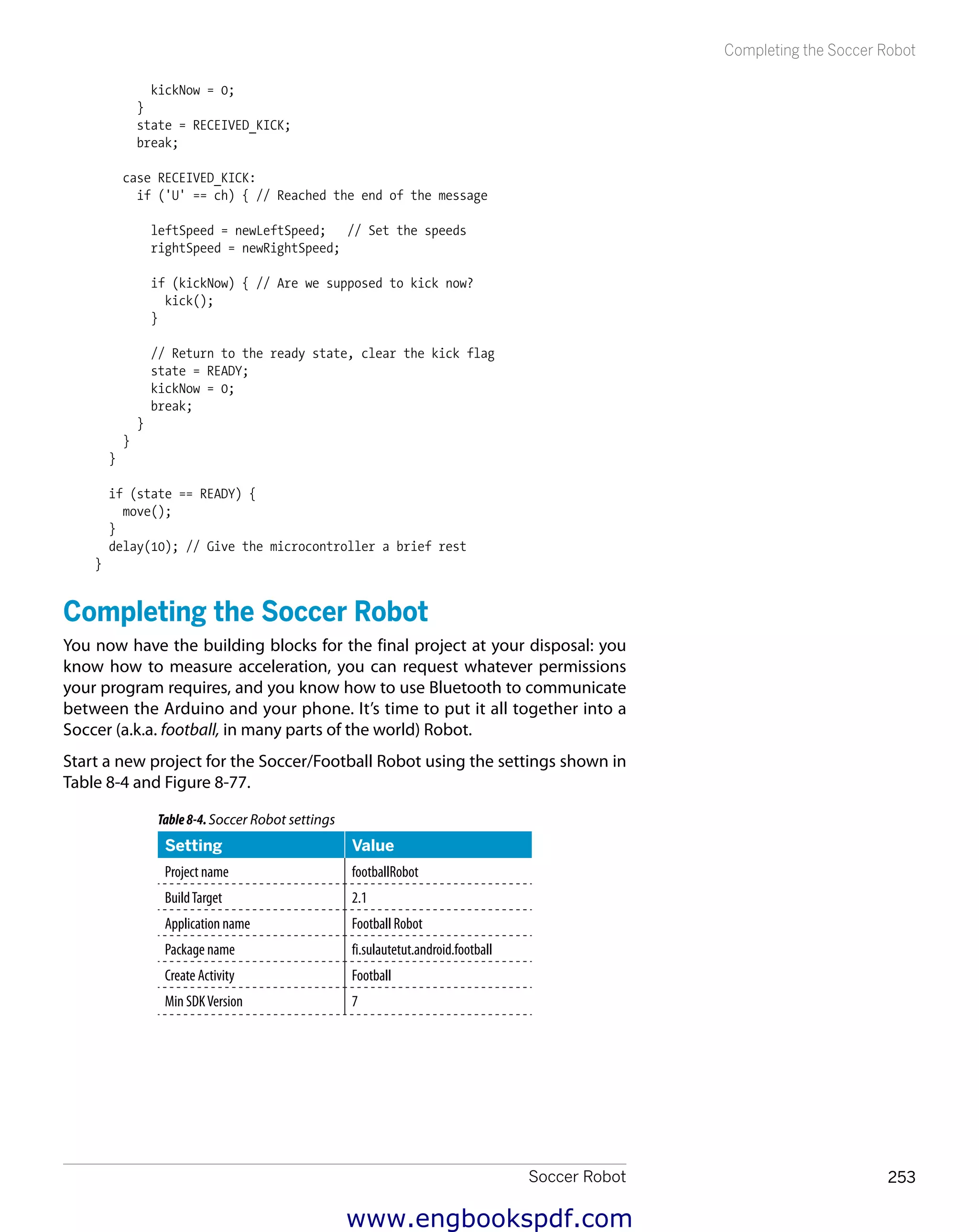 Soccer Robot 253
Completing the Soccer Robot
kickNow = 0;
}
state = RECEIVED_KICK;
break;
case RECEIVED_KICK:
if ('U' == ch) { // Reached the end of the message
leftSpeed = newLeftSpeed; // Set the speeds
rightSpeed = newRightSpeed;
if (kickNow) { // Are we supposed to kick now?
kick();
}
// Return to the ready state, clear the kick flag
state = READY;
kickNow = 0;
break;
}
}
}
if (state == READY) {
move();
}
delay(10); // Give the microcontroller a brief rest
}
Completing the Soccer Robot
You now have the building blocks for the final project at your disposal: you
know how to measure acceleration, you can request whatever permissions
your program requires, and you know how to use Bluetooth to communicate
between the Arduino and your phone. It’s time to put it all together into a
Soccer (a.k.a. football, in many parts of the world) Robot.
Start a new project for the Soccer/Football Robot using the settings shown in
Table 8-4 and Figure 8-77.
Table8-4.Soccer Robot settings
Setting Value
Project name footballRobot
BuildTarget 2.1
Application name Football Robot
Package name fi.sulautetut.android.football
Create Activity Football
Min SDKVersion 7
www.engbookspdf.com
 