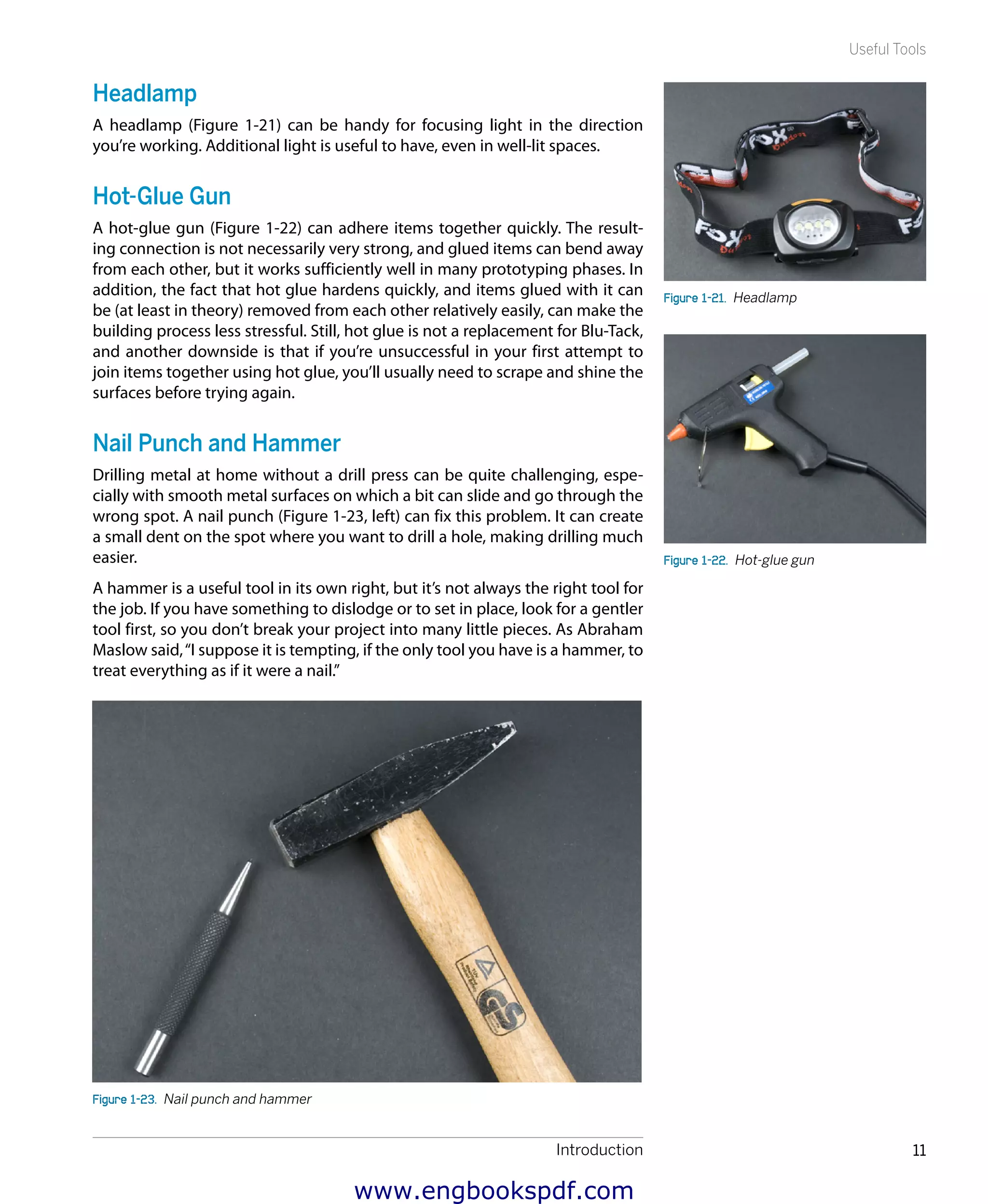 Introduction 11
Useful Tools
Headlamp
A headlamp (Figure 1-21) can be handy for focusing light in the direction
you’re working. Additional light is useful to have, even in well-lit spaces.
Hot-Glue Gun
A hot-glue gun (Figure 1-22) can adhere items together quickly. The result-
ing connection is not necessarily very strong, and glued items can bend away
from each other, but it works sufficiently well in many prototyping phases. In
addition, the fact that hot glue hardens quickly, and items glued with it can
be (at least in theory) removed from each other relatively easily, can make the
building process less stressful. Still, hot glue is not a replacement for Blu-Tack,
and another downside is that if you’re unsuccessful in your first attempt to
join items together using hot glue, you’ll usually need to scrape and shine the
surfaces before trying again.
Nail Punch and Hammer
Drilling metal at home without a drill press can be quite challenging, espe-
cially with smooth metal surfaces on which a bit can slide and go through the
wrong spot. A nail punch (Figure 1-23, left) can fix this problem. It can create
a small dent on the spot where you want to drill a hole, making drilling much
easier.
A hammer is a useful tool in its own right, but it’s not always the right tool for
the job. If you have something to dislodge or to set in place, look for a gentler
tool first, so you don’t break your project into many little pieces. As Abraham
Maslow said,“I suppose it is tempting, if the only tool you have is a hammer, to
treat everything as if it were a nail.”
Figure 1-23.  Nail punch and hammer
Figure 1-21.  Headlamp
Figure 1-22.  Hot-glue gun
www.engbookspdf.com
 