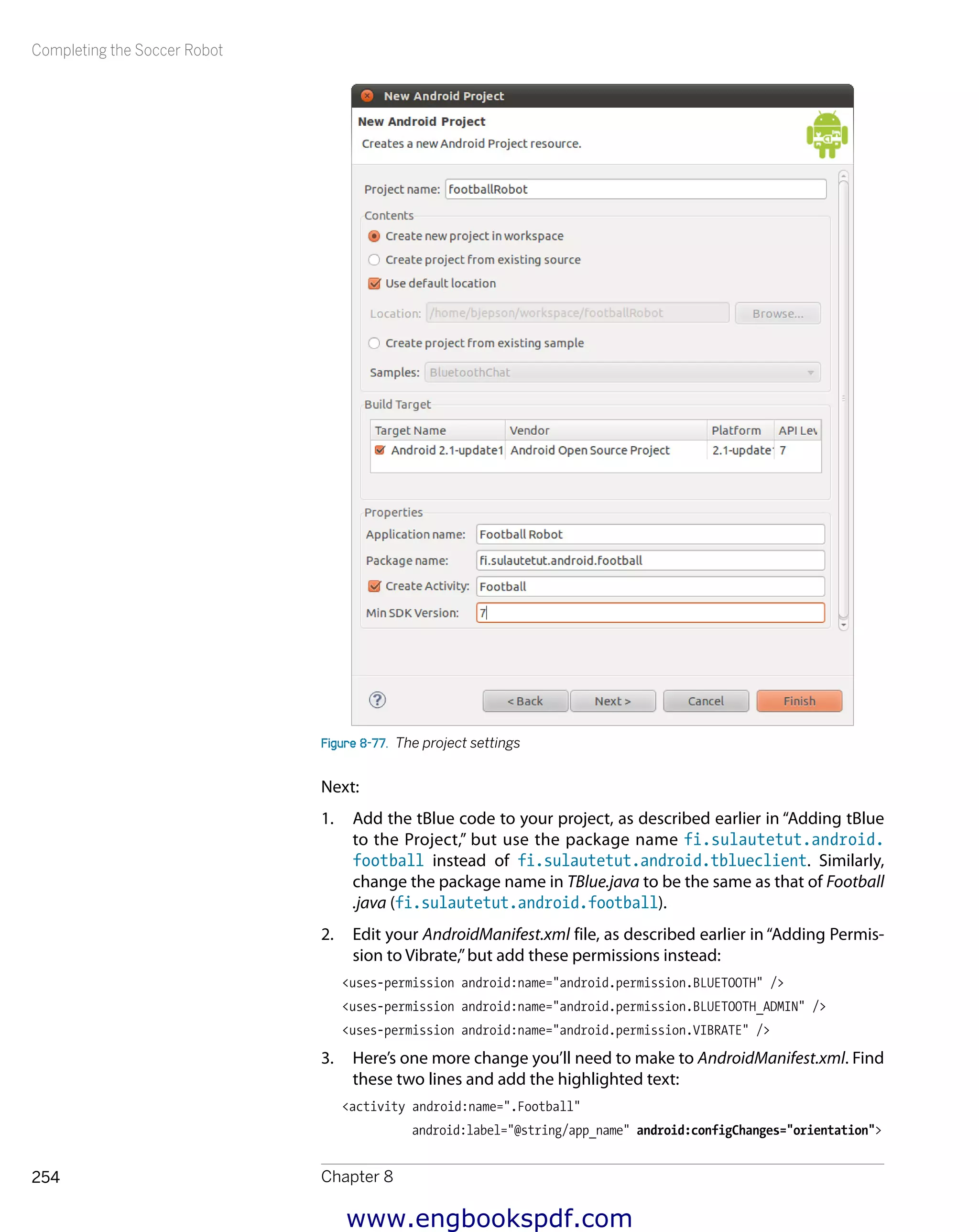Completing the Soccer Robot
Chapter 8254
Figure 8-77.  The project settings
Next:
1.	 Add the tBlue code to your project, as described earlier in “Adding tBlue
to the Project,” but use the package name fi.sulautetut.android.
football instead of fi.sulautetut.android.tblueclient. Similarly,
change the package name in TBlue.java to be the same as that of Football
.java (fi.sulautetut.android.football).
2.	 Edit your AndroidManifest.xml file, as described earlier in “Adding Permis-
sion to Vibrate,”but add these permissions instead:
<uses-permission android:name="android.permission.BLUETOOTH" />
<uses-permission android:name="android.permission.BLUETOOTH_ADMIN" />
<uses-permission android:name="android.permission.VIBRATE" />
3.	 Here’s one more change you’ll need to make to AndroidManifest.xml. Find
these two lines and add the highlighted text:
<activity android:name=".Football"
android:label="@string/app_name" android:configChanges="orientation">
www.engbookspdf.com
 