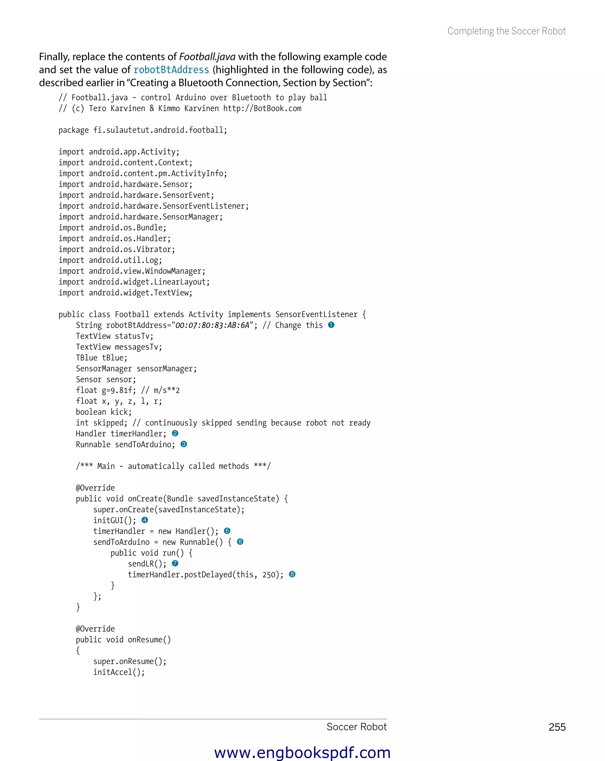 Soccer Robot 255
Completing the Soccer Robot
Finally, replace the contents of Football.java with the following example code
and set the value of robotBtAddress (highlighted in the following code), as
described earlier in“Creating a Bluetooth Connection, Section by Section”:
// Football.java - control Arduino over Bluetooth to play ball
// (c) Tero Karvinen & Kimmo Karvinen http://BotBook.com
package fi.sulautetut.android.football;
import android.app.Activity;
import android.content.Context;
import android.content.pm.ActivityInfo;
import android.hardware.Sensor;
import android.hardware.SensorEvent;
import android.hardware.SensorEventListener;
import android.hardware.SensorManager;
import android.os.Bundle;
import android.os.Handler;
import android.os.Vibrator;
import android.util.Log;
import android.view.WindowManager;
import android.widget.LinearLayout;
import android.widget.TextView;
public class Football extends Activity implements SensorEventListener {
String robotBtAddress="00:07:80:83:AB:6A"; // Change this 1
TextView statusTv;
TextView messagesTv;
TBlue tBlue;
SensorManager sensorManager;
Sensor sensor;
float g=9.81f; // m/s**2
float x, y, z, l, r;
boolean kick;
int skipped; // continuously skipped sending because robot not ready
Handler timerHandler; 2
Runnable sendToArduino; 3
/*** Main - automatically called methods ***/
@Override
public void onCreate(Bundle savedInstanceState) {
super.onCreate(savedInstanceState);
initGUI(); 4
timerHandler = new Handler(); 5
sendToArduino = new Runnable() { 6
public void run() {
sendLR(); 7
timerHandler.postDelayed(this, 250); 8
}
};
}
@Override
public void onResume()
{
super.onResume();
initAccel();
www.engbookspdf.com
 