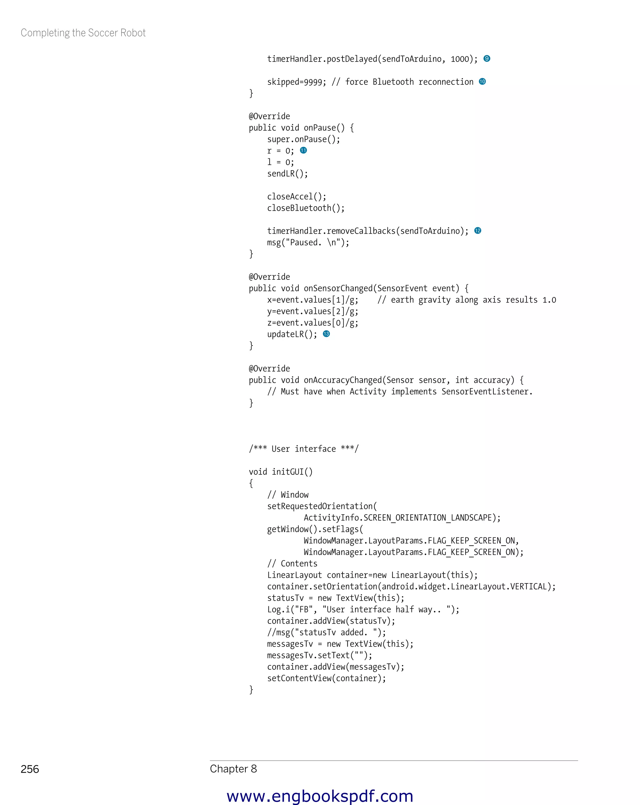 Completing the Soccer Robot
Chapter 8256
timerHandler.postDelayed(sendToArduino, 1000); 9
skipped=9999; // force Bluetooth reconnection bk
}
@Override
public void onPause() {
super.onPause();
r = 0; bl
l = 0;
sendLR();
closeAccel();
closeBluetooth();
timerHandler.removeCallbacks(sendToArduino); bm
msg("Paused. n");
}
@Override
public void onSensorChanged(SensorEvent event) {
x=event.values[1]/g; // earth gravity along axis results 1.0
y=event.values[2]/g;
z=event.values[0]/g;
updateLR(); bn
}
@Override
public void onAccuracyChanged(Sensor sensor, int accuracy) {
// Must have when Activity implements SensorEventListener.
}
/*** User interface ***/
void initGUI()
{
// Window
setRequestedOrientation(
ActivityInfo.SCREEN_ORIENTATION_LANDSCAPE);
getWindow().setFlags(
WindowManager.LayoutParams.FLAG_KEEP_SCREEN_ON,
WindowManager.LayoutParams.FLAG_KEEP_SCREEN_ON);
// Contents
LinearLayout container=new LinearLayout(this);
container.setOrientation(android.widget.LinearLayout.VERTICAL);
statusTv = new TextView(this);
Log.i("FB", "User interface half way.. ");
container.addView(statusTv);
//msg("statusTv added. ");
messagesTv = new TextView(this);
messagesTv.setText("");
container.addView(messagesTv);
setContentView(container);
}
www.engbookspdf.com
 