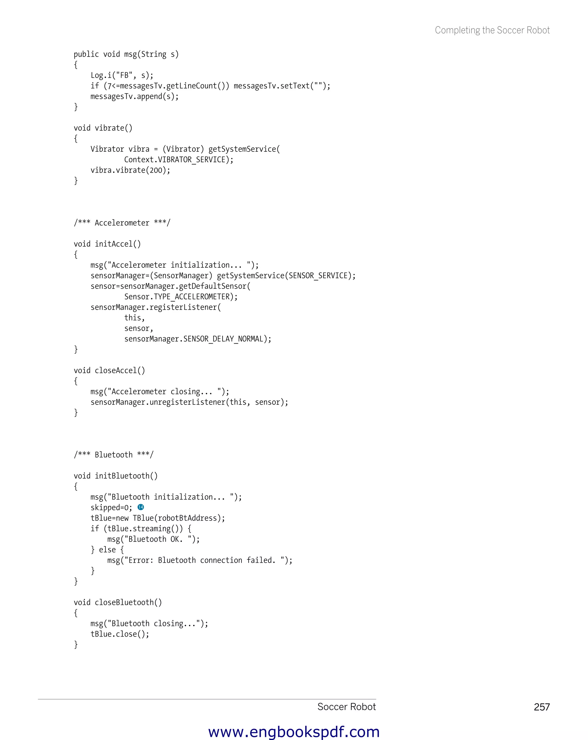 Soccer Robot 257
Completing the Soccer Robot
public void msg(String s)
{
Log.i("FB", s);
if (7<=messagesTv.getLineCount()) messagesTv.setText("");
messagesTv.append(s);
}
void vibrate()
{
Vibrator vibra = (Vibrator) getSystemService(
Context.VIBRATOR_SERVICE);
vibra.vibrate(200);
}
/*** Accelerometer ***/
void initAccel()
{
msg("Accelerometer initialization... ");
sensorManager=(SensorManager) getSystemService(SENSOR_SERVICE);
sensor=sensorManager.getDefaultSensor(
Sensor.TYPE_ACCELEROMETER);
sensorManager.registerListener(
this,
sensor,
sensorManager.SENSOR_DELAY_NORMAL);
}
void closeAccel()
{
msg("Accelerometer closing... ");
sensorManager.unregisterListener(this, sensor);
}
/*** Bluetooth ***/
void initBluetooth()
{
msg("Bluetooth initialization... ");
skipped=0; bo
tBlue=new TBlue(robotBtAddress);
if (tBlue.streaming()) {
msg("Bluetooth OK. ");
} else {
msg("Error: Bluetooth connection failed. ");
}
}
void closeBluetooth()
{
msg("Bluetooth closing...");
tBlue.close();
}
www.engbookspdf.com
 