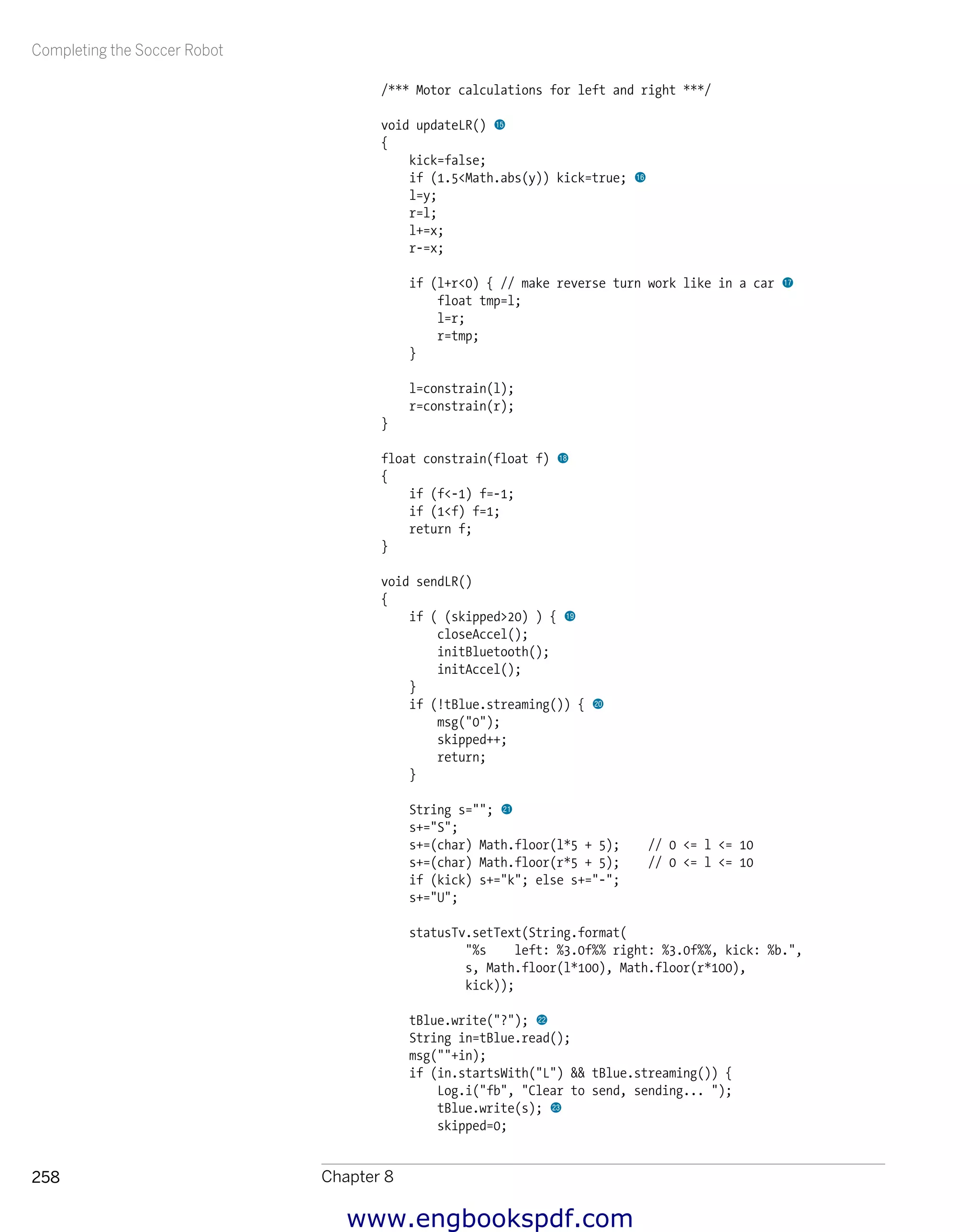 Completing the Soccer Robot
Chapter 8258
/*** Motor calculations for left and right ***/
void updateLR() bp
{
kick=false;
if (1.5<Math.abs(y)) kick=true; bq
l=y;
r=l;
l+=x;
r-=x;
if (l+r<0) { // make reverse turn work like in a car br
float tmp=l;
l=r;
r=tmp;
}
l=constrain(l);
r=constrain(r);
}
float constrain(float f) bs
{
if (f<-1) f=-1;
if (1<f) f=1;
return f;
}
void sendLR()
{
if ( (skipped>20) ) { bt
closeAccel();
initBluetooth();
initAccel();
}
if (!tBlue.streaming()) { ck
msg("0");
skipped++;
return;
}
String s=""; cl
s+="S";
s+=(char) Math.floor(l*5 + 5); // 0 <= l <= 10
s+=(char) Math.floor(r*5 + 5); // 0 <= l <= 10
if (kick) s+="k"; else s+="-";
s+="U";
statusTv.setText(String.format(
"%s left: %3.0f%% right: %3.0f%%, kick: %b.",
s, Math.floor(l*100), Math.floor(r*100),
kick));
tBlue.write("?"); cm
String in=tBlue.read();
msg(""+in);
if (in.startsWith("L") && tBlue.streaming()) {
Log.i("fb", "Clear to send, sending... ");
tBlue.write(s); cn
skipped=0;
www.engbookspdf.com
 