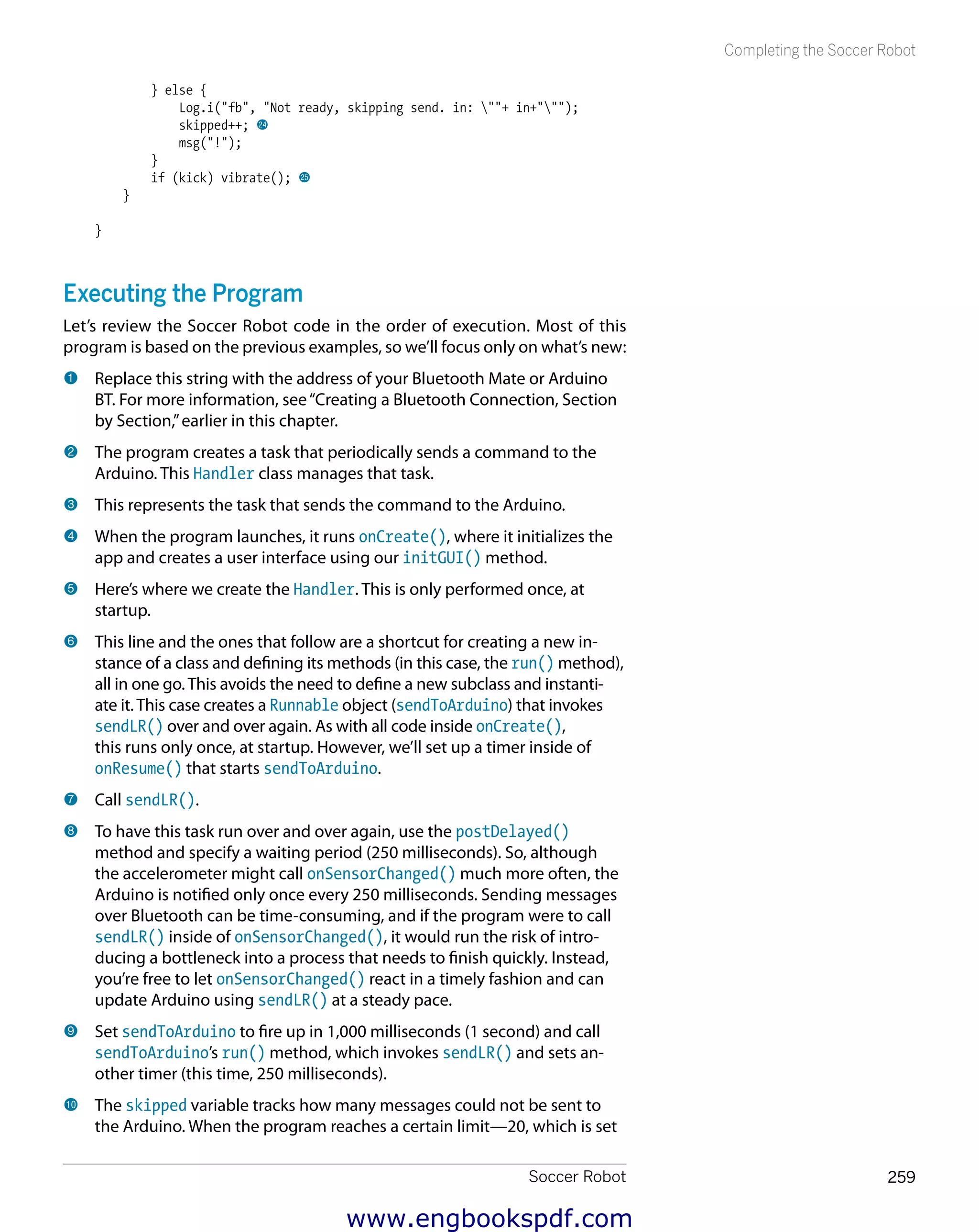 Soccer Robot 259
Completing the Soccer Robot
} else {
Log.i("fb", "Not ready, skipping send. in: ""+ in+""");
skipped++; co
msg("!");
}
if (kick) vibrate(); cp
}
}
Executing the Program
Let’s review the Soccer Robot code in the order of execution. Most of this
program is based on the previous examples, so we’ll focus only on what’s new:
1 	Replace this string with the address of your Bluetooth Mate or Arduino
BT. For more information, see“Creating a Bluetooth Connection, Section
by Section,”earlier in this chapter.
2 	The program creates a task that periodically sends a command to the
Arduino. This Handler class manages that task.
3 	This represents the task that sends the command to the Arduino.
4 	When the program launches, it runs onCreate(), where it initializes the
app and creates a user interface using our initGUI() method.
5 	Here’s where we create the Handler. This is only performed once, at
startup.
6 	This line and the ones that follow are a shortcut for creating a new in-
stance of a class and defining its methods (in this case, the run() method),
all in one go. This avoids the need to define a new subclass and instanti-
ate it. This case creates a Runnable object (sendToArduino) that invokes
sendLR() over and over again. As with all code inside onCreate(),
this runs only once, at startup. However, we’ll set up a timer inside of
onResume() that starts sendToArduino.
7 	Call sendLR().
8 	To have this task run over and over again, use the postDelayed()
method and specify a waiting period (250 milliseconds). So, although
the accelerometer might call onSensorChanged() much more often, the
Arduino is notified only once every 250 milliseconds. Sending messages
over Bluetooth can be time-consuming, and if the program were to call
sendLR() inside of onSensorChanged(), it would run the risk of intro-
ducing a bottleneck into a process that needs to finish quickly. Instead,
you’re free to let onSensorChanged() react in a timely fashion and can
update Arduino using sendLR() at a steady pace.
9 	Set sendToArduino to fire up in 1,000 milliseconds (1 second) and call
sendToArduino’s run() method, which invokes sendLR() and sets an-
other timer (this time, 250 milliseconds).
bk 	The skipped variable tracks how many messages could not be sent to
the Arduino. When the program reaches a certain limit—20, which is set
www.engbookspdf.com
 