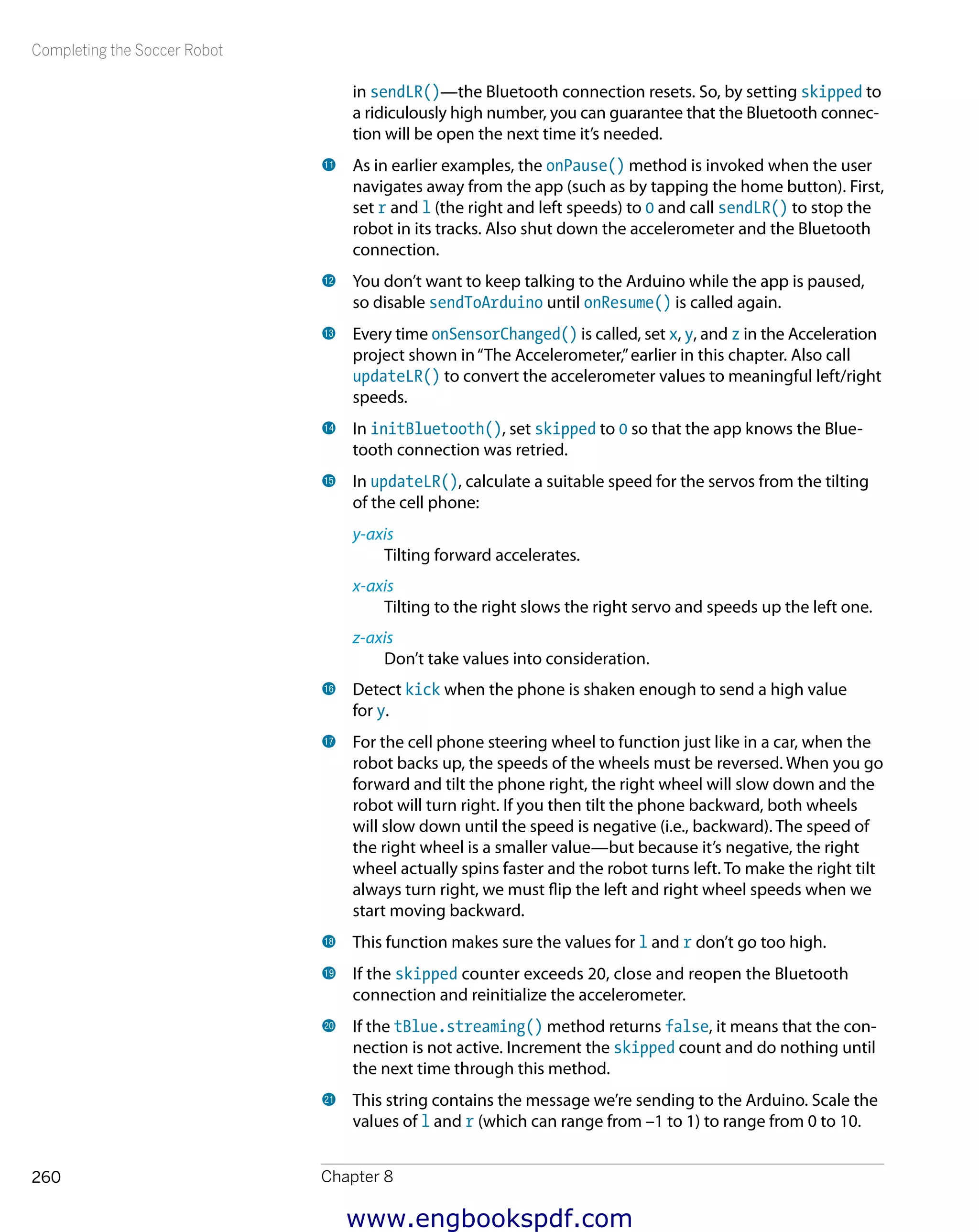 Completing the Soccer Robot
Chapter 8260
in sendLR()—the Bluetooth connection resets. So, by setting skipped to
a ridiculously high number, you can guarantee that the Bluetooth connec-
tion will be open the next time it’s needed.
bl 	As in earlier examples, the onPause() method is invoked when the user
navigates away from the app (such as by tapping the home button). First,
set r and l (the right and left speeds) to 0 and call sendLR() to stop the
robot in its tracks. Also shut down the accelerometer and the Bluetooth
connection.
bm 	You don’t want to keep talking to the Arduino while the app is paused,
so disable sendToArduino until onResume() is called again.
bn 	Every time onSensorChanged() is called, set x, y, and z in the Acceleration
project shown in“The Accelerometer,”earlier in this chapter. Also call
updateLR() to convert the accelerometer values to meaningful left/right
speeds.
bo 	In initBluetooth(), set skipped to 0 so that the app knows the Blue-
tooth connection was retried.
bp 	In updateLR(), calculate a suitable speed for the servos from the tilting
of the cell phone:
y-axis
Tilting forward accelerates.
x-axis
Tilting to the right slows the right servo and speeds up the left one.
z-axis
Don’t take values into consideration.
bq 	Detect kick when the phone is shaken enough to send a high value
for y.
br 	For the cell phone steering wheel to function just like in a car, when the
robot backs up, the speeds of the wheels must be reversed. When you go
forward and tilt the phone right, the right wheel will slow down and the
robot will turn right. If you then tilt the phone backward, both wheels
will slow down until the speed is negative (i.e., backward). The speed of
the right wheel is a smaller value—but because it’s negative, the right
wheel actually spins faster and the robot turns left. To make the right tilt
always turn right, we must flip the left and right wheel speeds when we
start moving backward.
bs 	This function makes sure the values for l and r don’t go too high.
bt 	If the skipped counter exceeds 20, close and reopen the Bluetooth
connection and reinitialize the accelerometer.
ck 	If the tBlue.streaming() method returns false, it means that the con-
nection is not active. Increment the skipped count and do nothing until
the next time through this method.
cl 	This string contains the message we’re sending to the Arduino. Scale the
values of l and r (which can range from –1 to 1) to range from 0 to 10.
www.engbookspdf.com
 