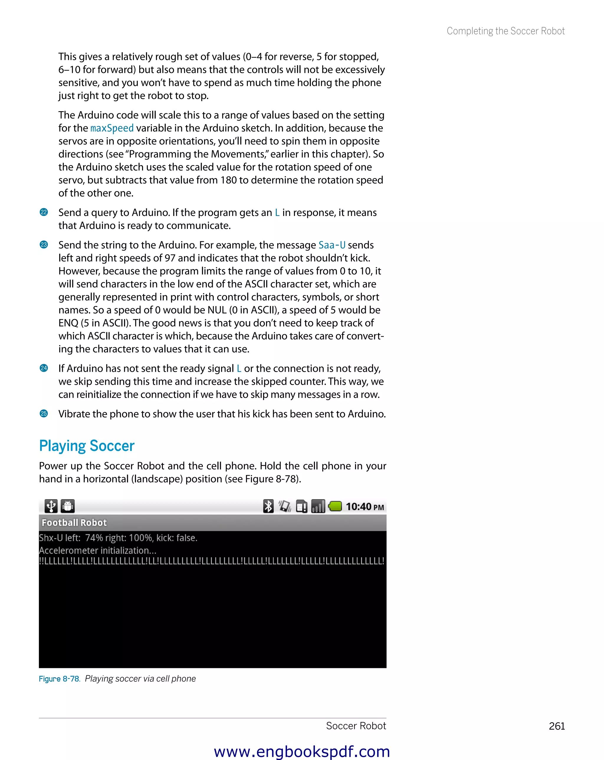 Soccer Robot 261
Completing the Soccer Robot
This gives a relatively rough set of values (0–4 for reverse, 5 for stopped,
6–10 for forward) but also means that the controls will not be excessively
sensitive, and you won’t have to spend as much time holding the phone
just right to get the robot to stop.
The Arduino code will scale this to a range of values based on the setting
for the maxSpeed variable in the Arduino sketch. In addition, because the
servos are in opposite orientations, you’ll need to spin them in opposite
directions (see“Programming the Movements,”earlier in this chapter). So
the Arduino sketch uses the scaled value for the rotation speed of one
servo, but subtracts that value from 180 to determine the rotation speed
of the other one.
cm 	Send a query to Arduino. If the program gets an L in response, it means
that Arduino is ready to communicate.
cn 	Send the string to the Arduino. For example, the message Saa-U sends
left and right speeds of 97 and indicates that the robot shouldn’t kick.
However, because the program limits the range of values from 0 to 10, it
will send characters in the low end of the ASCII character set, which are
generally represented in print with control characters, symbols, or short
names. So a speed of 0 would be NUL (0 in ASCII), a speed of 5 would be
ENQ (5 in ASCII). The good news is that you don’t need to keep track of
which ASCII character is which, because the Arduino takes care of convert-
ing the characters to values that it can use.
co 	If Arduino has not sent the ready signal L or the connection is not ready,
we skip sending this time and increase the skipped counter. This way, we
can reinitialize the connection if we have to skip many messages in a row.
cp 	Vibrate the phone to show the user that his kick has been sent to Arduino.
Playing Soccer
Power up the Soccer Robot and the cell phone. Hold the cell phone in your
hand in a horizontal (landscape) position (see Figure 8-78).
Figure 8-78.  Playing soccer via cell phone
www.engbookspdf.com
 