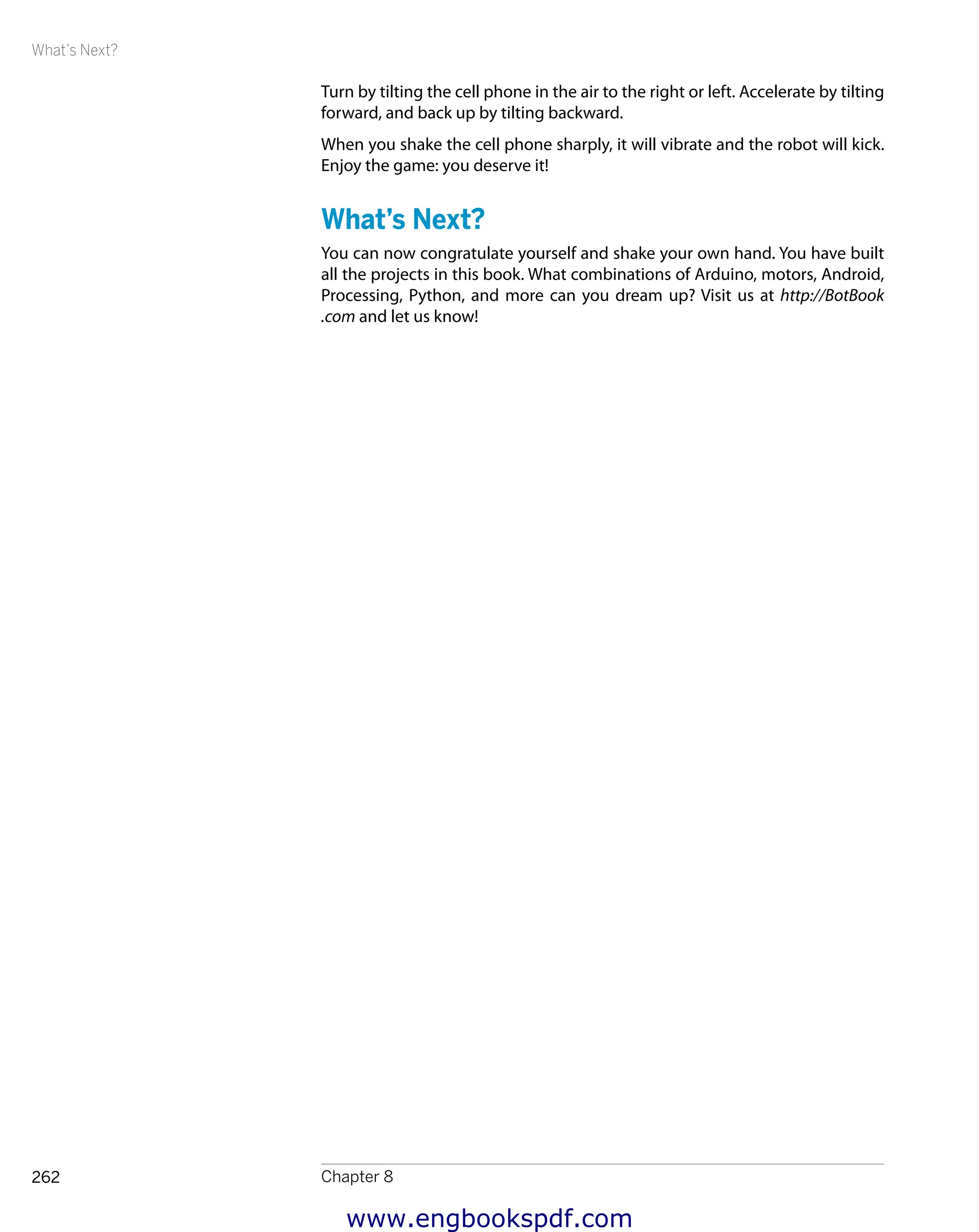 What’s Next?
Chapter 8262
Turn by tilting the cell phone in the air to the right or left. Accelerate by tilting
forward, and back up by tilting backward.
When you shake the cell phone sharply, it will vibrate and the robot will kick.
Enjoy the game: you deserve it!
What’s Next?
You can now congratulate yourself and shake your own hand. You have built
all the projects in this book. What combinations of Arduino, motors, Android,
Processing, Python, and more can you dream up? Visit us at http://BotBook
.com and let us know!
www.engbookspdf.com
 