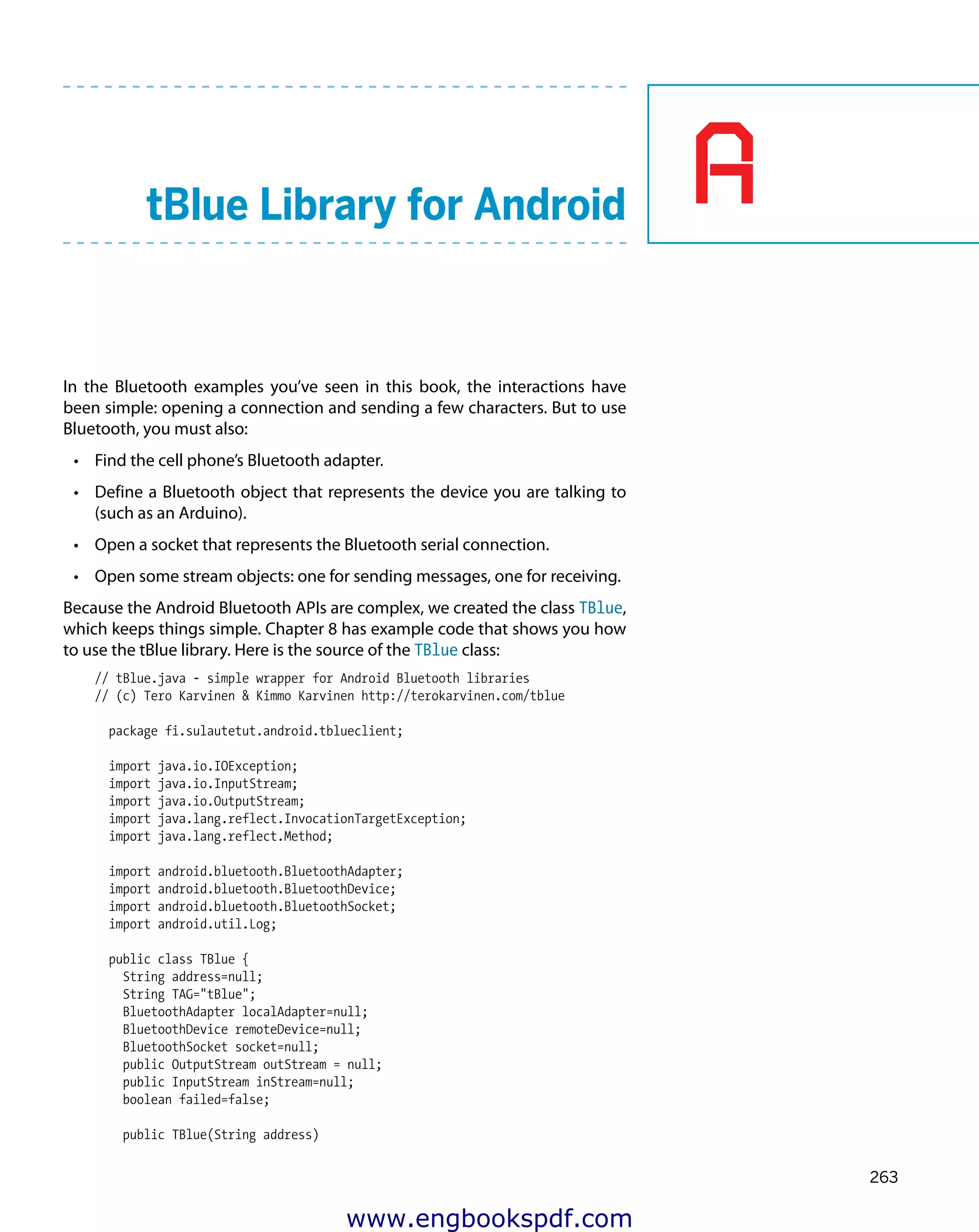 A
263
tBlue Library for Android
In the Bluetooth examples you’ve seen in this book, the interactions have
been simple: opening a connection and sending a few characters. But to use
Bluetooth, you must also:
•	 Find the cell phone’s Bluetooth adapter.
•	 Define a Bluetooth object that represents the device you are talking to
(such as an Arduino).
•	 Open a socket that represents the Bluetooth serial connection.
•	 Open some stream objects: one for sending messages, one for receiving.
Because the Android Bluetooth APIs are complex, we created the class TBlue,
which keeps things simple. Chapter 8 has example code that shows you how
to use the tBlue library. Here is the source of the TBlue class:
// tBlue.java - simple wrapper for Android Bluetooth libraries
// (c) Tero Karvinen & Kimmo Karvinen http://terokarvinen.com/tblue
package fi.sulautetut.android.tblueclient;
import java.io.IOException;
import java.io.InputStream;
import java.io.OutputStream;
import java.lang.reflect.InvocationTargetException;
import java.lang.reflect.Method;
import android.bluetooth.BluetoothAdapter;
import android.bluetooth.BluetoothDevice;
import android.bluetooth.BluetoothSocket;
import android.util.Log;
public class TBlue {
String address=null;
String TAG="tBlue";
BluetoothAdapter localAdapter=null;
BluetoothDevice remoteDevice=null;
BluetoothSocket socket=null;
public OutputStream outStream = null;
public InputStream inStream=null;
boolean failed=false;
public TBlue(String address)
www.engbookspdf.com
 