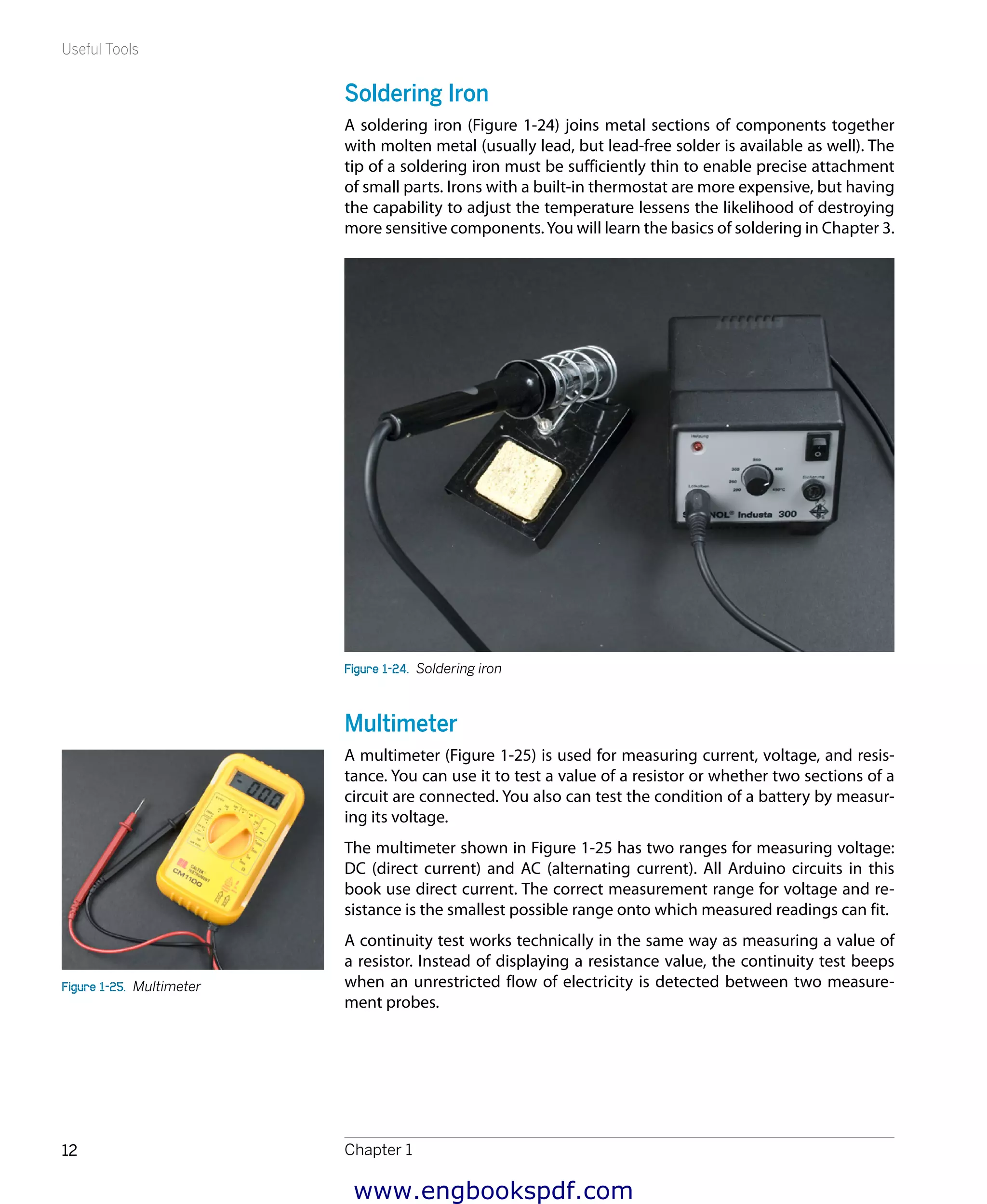 Useful Tools
Chapter 112
Soldering Iron
A soldering iron (Figure 1-24) joins metal sections of components together
with molten metal (usually lead, but lead-free solder is available as well). The
tip of a soldering iron must be sufficiently thin to enable precise attachment
of small parts. Irons with a built-in thermostat are more expensive, but having
the capability to adjust the temperature lessens the likelihood of destroying
more sensitive components.You will learn the basics of soldering in Chapter 3.
Figure 1-24.  Soldering iron
Multimeter
A multimeter (Figure 1-25) is used for measuring current, voltage, and resis-
tance. You can use it to test a value of a resistor or whether two sections of a
circuit are connected. You also can test the condition of a battery by measur-
ing its voltage.
The multimeter shown in Figure 1-25 has two ranges for measuring voltage:
DC (direct current) and AC (alternating current). All Arduino circuits in this
book use direct current. The correct measurement range for voltage and re-
sistance is the smallest possible range onto which measured readings can fit.
A continuity test works technically in the same way as measuring a value of
a resistor. Instead of displaying a resistance value, the continuity test beeps
when an unrestricted flow of electricity is detected between two measure-
ment probes.
Figure 1-25.  Multimeter
www.engbookspdf.com
 