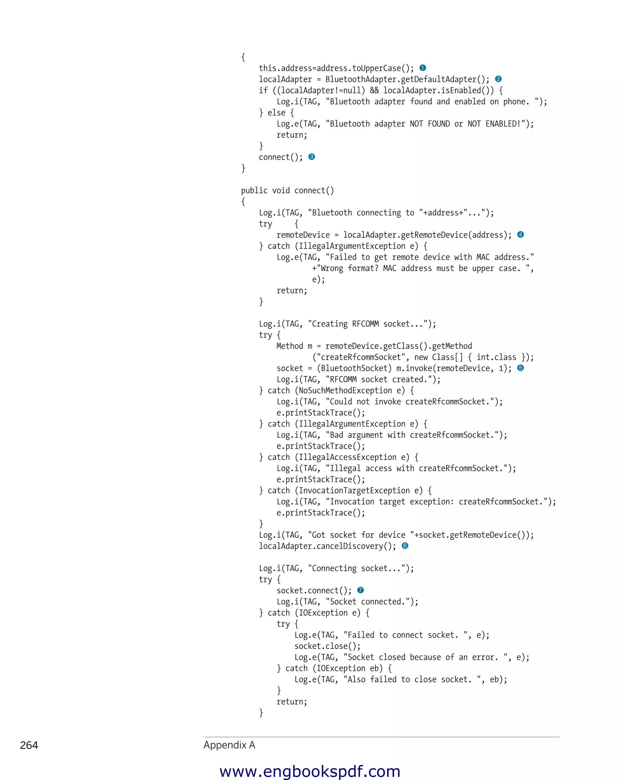 
Appendix A264
{
this.address=address.toUpperCase(); 1
localAdapter = BluetoothAdapter.getDefaultAdapter(); 2
if ((localAdapter!=null) && localAdapter.isEnabled()) {
Log.i(TAG, "Bluetooth adapter found and enabled on phone. ");
} else {
Log.e(TAG, "Bluetooth adapter NOT FOUND or NOT ENABLED!");
return;
}
connect(); 3
}
public void connect()
{
Log.i(TAG, "Bluetooth connecting to "+address+"...");
try {
remoteDevice = localAdapter.getRemoteDevice(address); 4
} catch (IllegalArgumentException e) {
Log.e(TAG, "Failed to get remote device with MAC address."
+"Wrong format? MAC address must be upper case. ",
e);
return;
}
Log.i(TAG, "Creating RFCOMM socket...");
try {
Method m = remoteDevice.getClass().getMethod
("createRfcommSocket", new Class[] { int.class });
socket = (BluetoothSocket) m.invoke(remoteDevice, 1); 5
Log.i(TAG, "RFCOMM socket created.");
} catch (NoSuchMethodException e) {
Log.i(TAG, "Could not invoke createRfcommSocket.");
e.printStackTrace();
} catch (IllegalArgumentException e) {
Log.i(TAG, "Bad argument with createRfcommSocket.");
e.printStackTrace();
} catch (IllegalAccessException e) {
Log.i(TAG, "Illegal access with createRfcommSocket.");
e.printStackTrace();
} catch (InvocationTargetException e) {
Log.i(TAG, "Invocation target exception: createRfcommSocket.");
e.printStackTrace();
}
Log.i(TAG, "Got socket for device "+socket.getRemoteDevice());
localAdapter.cancelDiscovery(); 6
Log.i(TAG, "Connecting socket...");
try {
socket.connect(); 7
Log.i(TAG, "Socket connected.");
} catch (IOException e) {
try {
Log.e(TAG, "Failed to connect socket. ", e);
socket.close();
Log.e(TAG, "Socket closed because of an error. ", e);
} catch (IOException eb) {
Log.e(TAG, "Also failed to close socket. ", eb);
}
return;
}
www.engbookspdf.com
 