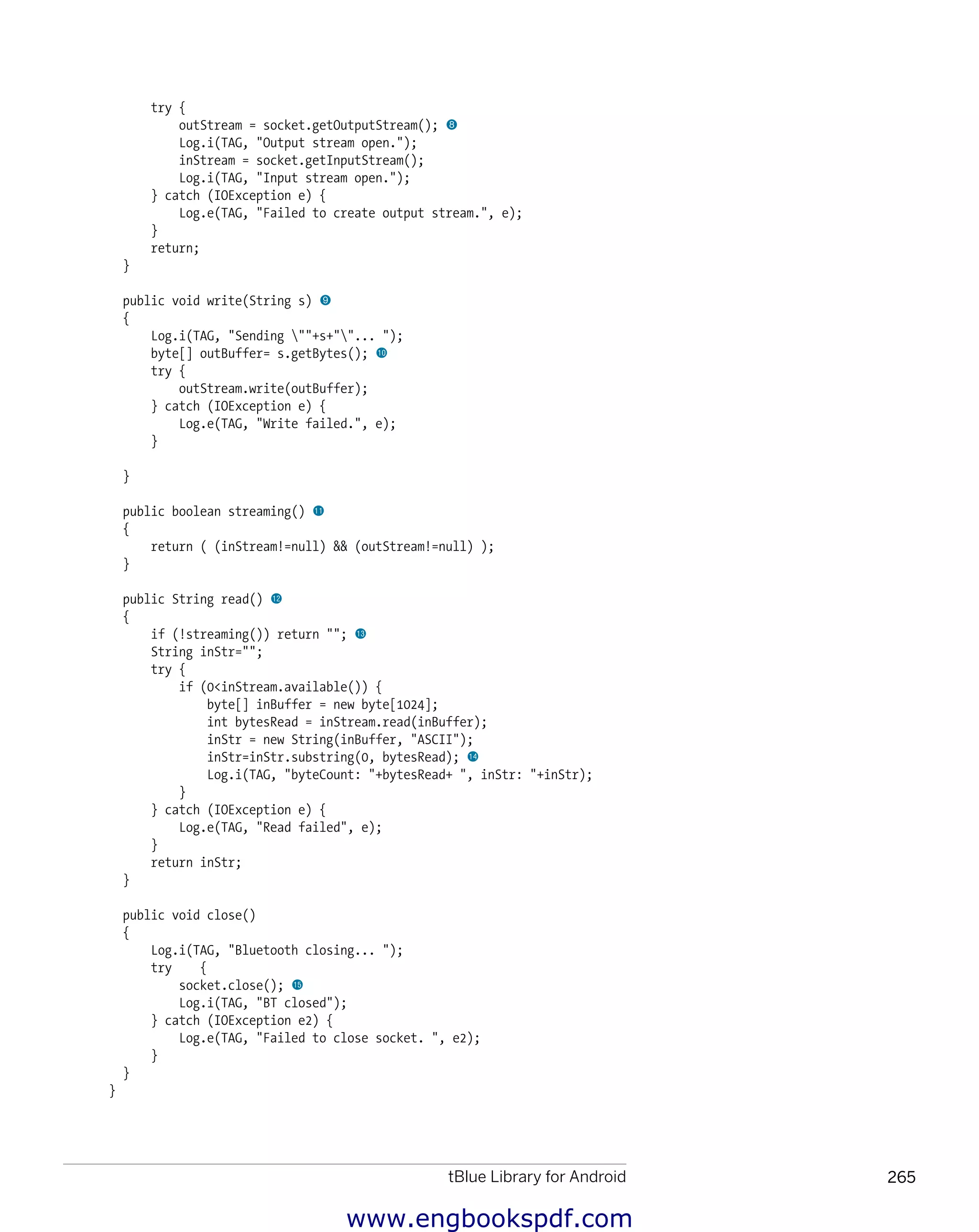 tBlue Library for Android 265
﻿
try {
outStream = socket.getOutputStream(); 8
Log.i(TAG, "Output stream open.");
inStream = socket.getInputStream();
Log.i(TAG, "Input stream open.");
} catch (IOException e) {
Log.e(TAG, "Failed to create output stream.", e);
}
return;
}
public void write(String s) 9
{
Log.i(TAG, "Sending ""+s+""... ");
byte[] outBuffer= s.getBytes(); bk
try {
outStream.write(outBuffer);
} catch (IOException e) {
Log.e(TAG, "Write failed.", e);
}
}
public boolean streaming() bl
{
return ( (inStream!=null) && (outStream!=null) );
}
public String read() bm
{
if (!streaming()) return ""; bn
String inStr="";
try {
if (0<inStream.available()) {
byte[] inBuffer = new byte[1024];
int bytesRead = inStream.read(inBuffer);
inStr = new String(inBuffer, "ASCII");
inStr=inStr.substring(0, bytesRead); bo
Log.i(TAG, "byteCount: "+bytesRead+ ", inStr: "+inStr);
}
} catch (IOException e) {
Log.e(TAG, "Read failed", e);
}
return inStr;
}
public void close()
{
Log.i(TAG, "Bluetooth closing... ");
try {
socket.close(); bp
Log.i(TAG, "BT closed");
} catch (IOException e2) {
Log.e(TAG, "Failed to close socket. ", e2);
}
}
}
www.engbookspdf.com
 