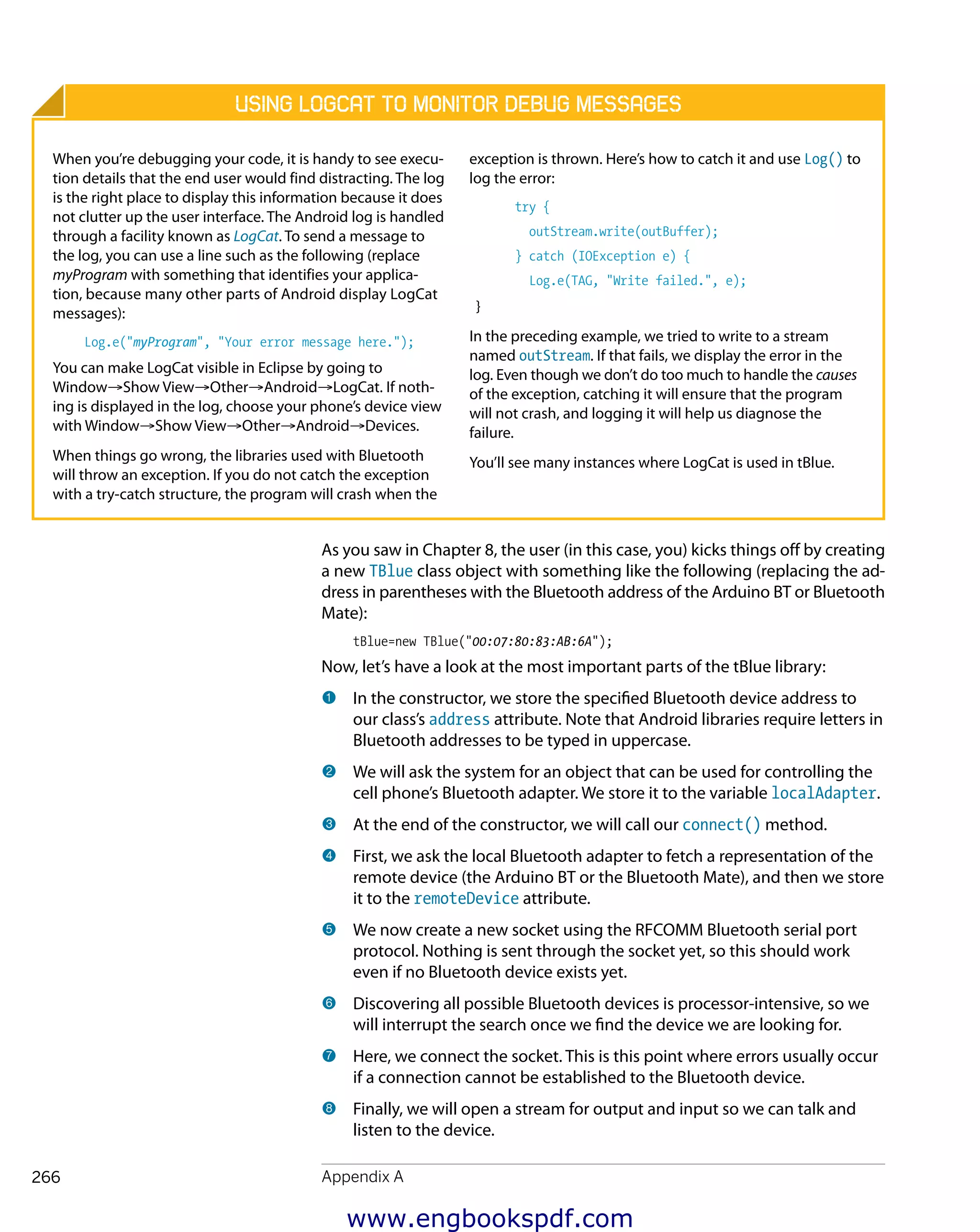 
Appendix A266
As you saw in Chapter 8, the user (in this case, you) kicks things off by creating
a new TBlue class object with something like the following (replacing the ad-
dress in parentheses with the Bluetooth address of the Arduino BT or Bluetooth
Mate):
tBlue=new TBlue("00:07:80:83:AB:6A");
Now, let’s have a look at the most important parts of the tBlue library:
1 	In the constructor, we store the specified Bluetooth device address to
our class’s address attribute. Note that Android libraries require letters in
Bluetooth addresses to be typed in uppercase.
2 	We will ask the system for an object that can be used for controlling the
cell phone’s Bluetooth adapter. We store it to the variable localAdapter.
3 	At the end of the constructor, we will call our connect() method.
4 	First, we ask the local Bluetooth adapter to fetch a representation of the
remote device (the Arduino BT or the Bluetooth Mate), and then we store
it to the remoteDevice attribute.
5 	We now create a new socket using the RFCOMM Bluetooth serial port
protocol. Nothing is sent through the socket yet, so this should work
even if no Bluetooth device exists yet.
6 	Discovering all possible Bluetooth devices is processor-intensive, so we
will interrupt the search once we find the device we are looking for.
7 	Here, we connect the socket. This is this point where errors usually occur
if a connection cannot be established to the Bluetooth device.
8 	Finally, we will open a stream for output and input so we can talk and
listen to the device.
Using LogCat to Monitor Debug Messages
When you’re debugging your code, it is handy to see execu-
tion details that the end user would find distracting. The log
is the right place to display this information because it does
not clutter up the user interface. The Android log is handled
through a facility known as LogCat. To send a message to
the log, you can use a line such as the following (replace
myProgram with something that identifies your applica-
tion, because many other parts of Android display LogCat
messages):
Log.e("myProgram", "Your error message here.");
You can make LogCat visible in Eclipse by going to
Window→Show View→Other→Android→LogCat. If noth-
ing is displayed in the log, choose your phone’s device view
with Window→Show View→Other→Android→Devices.
When things go wrong, the libraries used with Bluetooth
will throw an exception. If you do not catch the exception
with a try-catch structure, the program will crash when the
exception is thrown. Here’s how to catch it and use Log() to
log the error:
try {
outStream.write(outBuffer);
} catch (IOException e) {
Log.e(TAG, "Write failed.", e);
}
In the preceding example, we tried to write to a stream
named outStream. If that fails, we display the error in the
log. Even though we don’t do too much to handle the causes
of the exception, catching it will ensure that the program
will not crash, and logging it will help us diagnose the
failure.
You’ll see many instances where LogCat is used in tBlue.
www.engbookspdf.com
 