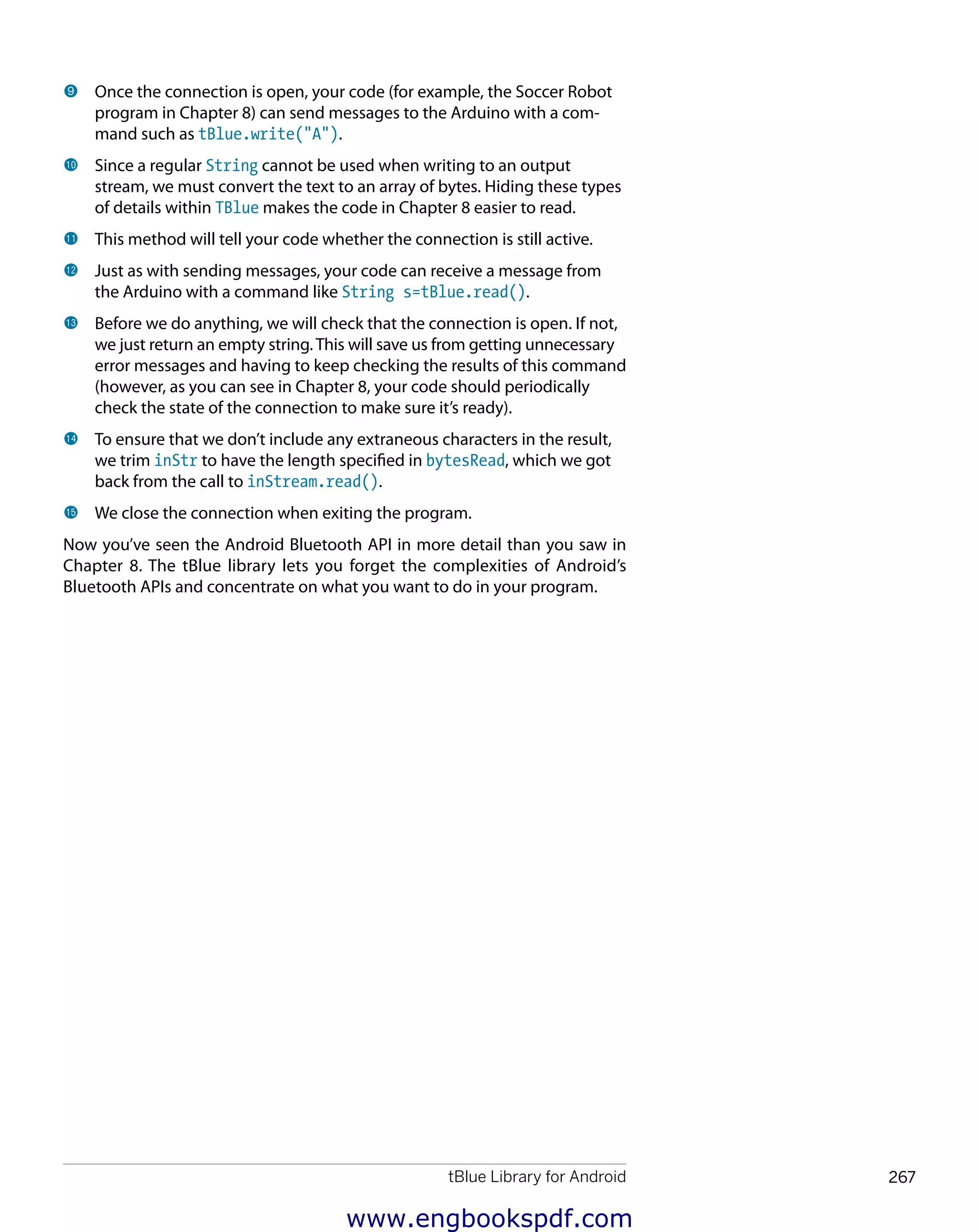 tBlue Library for Android 267
﻿
9 	Once the connection is open, your code (for example, the Soccer Robot
program in Chapter 8) can send messages to the Arduino with a com-
mand such as tBlue.write("A").
bk 	Since a regular String cannot be used when writing to an output
stream, we must convert the text to an array of bytes. Hiding these types
of details within TBlue makes the code in Chapter 8 easier to read.
bl 	This method will tell your code whether the connection is still active.
bm 	Just as with sending messages, your code can receive a message from
the Arduino with a command like String s=tBlue.read().
bn 	Before we do anything, we will check that the connection is open. If not,
we just return an empty string. This will save us from getting unnecessary
error messages and having to keep checking the results of this command
(however, as you can see in Chapter 8, your code should periodically
check the state of the connection to make sure it’s ready).
bo 	To ensure that we don’t include any extraneous characters in the result,
we trim inStr to have the length specified in bytesRead, which we got
back from the call to inStream.read().
bp 	We close the connection when exiting the program.
Now you’ve seen the Android Bluetooth API in more detail than you saw in
Chapter 8. The tBlue library lets you forget the complexities of Android’s
Bluetooth APIs and concentrate on what you want to do in your program.
www.engbookspdf.com
 