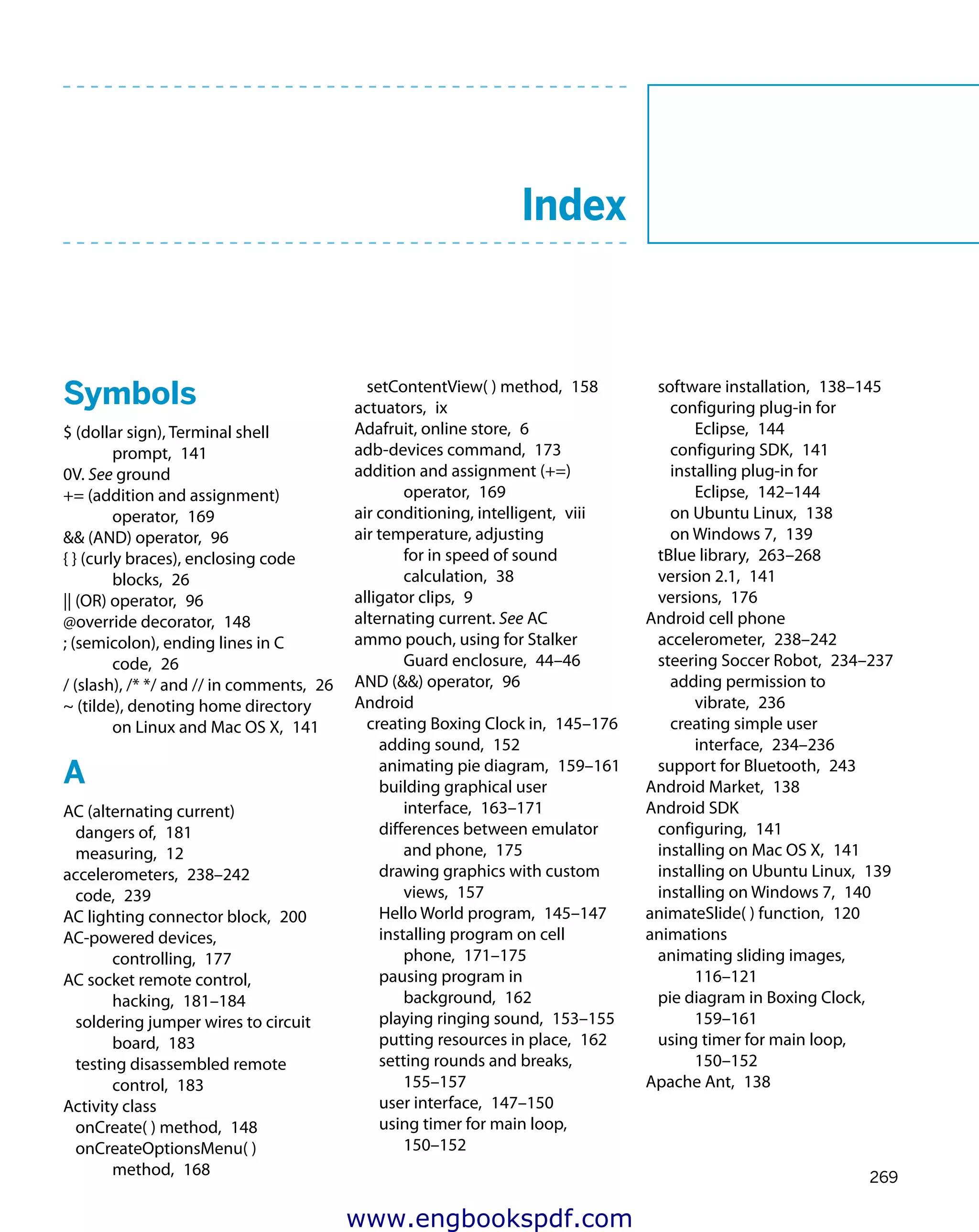 269
	 Index
Symbols
$ (dollar sign), Terminal shell
prompt,  141
0V. See ground
+= (addition and assignment)
operator,  169
&& (AND) operator,  96
{ } (curly braces), enclosing code
blocks,  26
|| (OR) operator,  96
@override decorator,  148
; (semicolon), ending lines in C
code,  26
/ (slash), /* */ and // in comments,  26
~ (tilde), denoting home directory
on Linux and Mac OS X,  141
A
AC (alternating current)
dangers of,  181
measuring,  12
accelerometers,  238–242
code,  239
AC lighting connector block,  200
AC-powered devices,
controlling,  177
AC socket remote control,
hacking,  181–184
soldering jumper wires to circuit
board,  183
testing disassembled remote
control,  183
Activity class
onCreate( ) method,  148
onCreateOptionsMenu( )
method,  168
setContentView( ) method,  158
actuators,  ix
Adafruit, online store,  6
adb-devices command,  173
addition and assignment (+=)
operator,  169
air conditioning, intelligent,  viii
air temperature, adjusting
for in speed of sound
calculation,  38
alligator clips,  9
alternating current. See AC
ammo pouch, using for Stalker
Guard enclosure,  44–46
AND (&&) operator,  96
Android
creating Boxing Clock in,  145–176
adding sound,  152
animating pie diagram,  159–161
building graphical user
interface,  163–171
differences between emulator
and phone,  175
drawing graphics with custom
views,  157
Hello World program,  145–147
installing program on cell
phone,  171–175
pausing program in
background,  162
playing ringing sound,  153–155
putting resources in place,  162
setting rounds and breaks, 
155–157
user interface,  147–150
using timer for main loop, 
150–152
software installation,  138–145
configuring plug-in for
Eclipse,  144
configuring SDK,  141
installing plug-in for
Eclipse,  142–144
on Ubuntu Linux,  138
on Windows 7,  139
tBlue library,  263–268
version 2.1,  141
versions,  176
Android cell phone
accelerometer,  238–242
steering Soccer Robot,  234–237
adding permission to
vibrate,  236
creating simple user
interface,  234–236
support for Bluetooth,  243
Android Market,  138
Android SDK
configuring,  141
installing on Mac OS X,  141
installing on Ubuntu Linux,  139
installing on Windows 7,  140
animateSlide( ) function,  120
animations
animating sliding images, 
116–121
pie diagram in Boxing Clock, 
159–161
using timer for main loop, 
150–152
Apache Ant,  138
www.engbookspdf.com
 