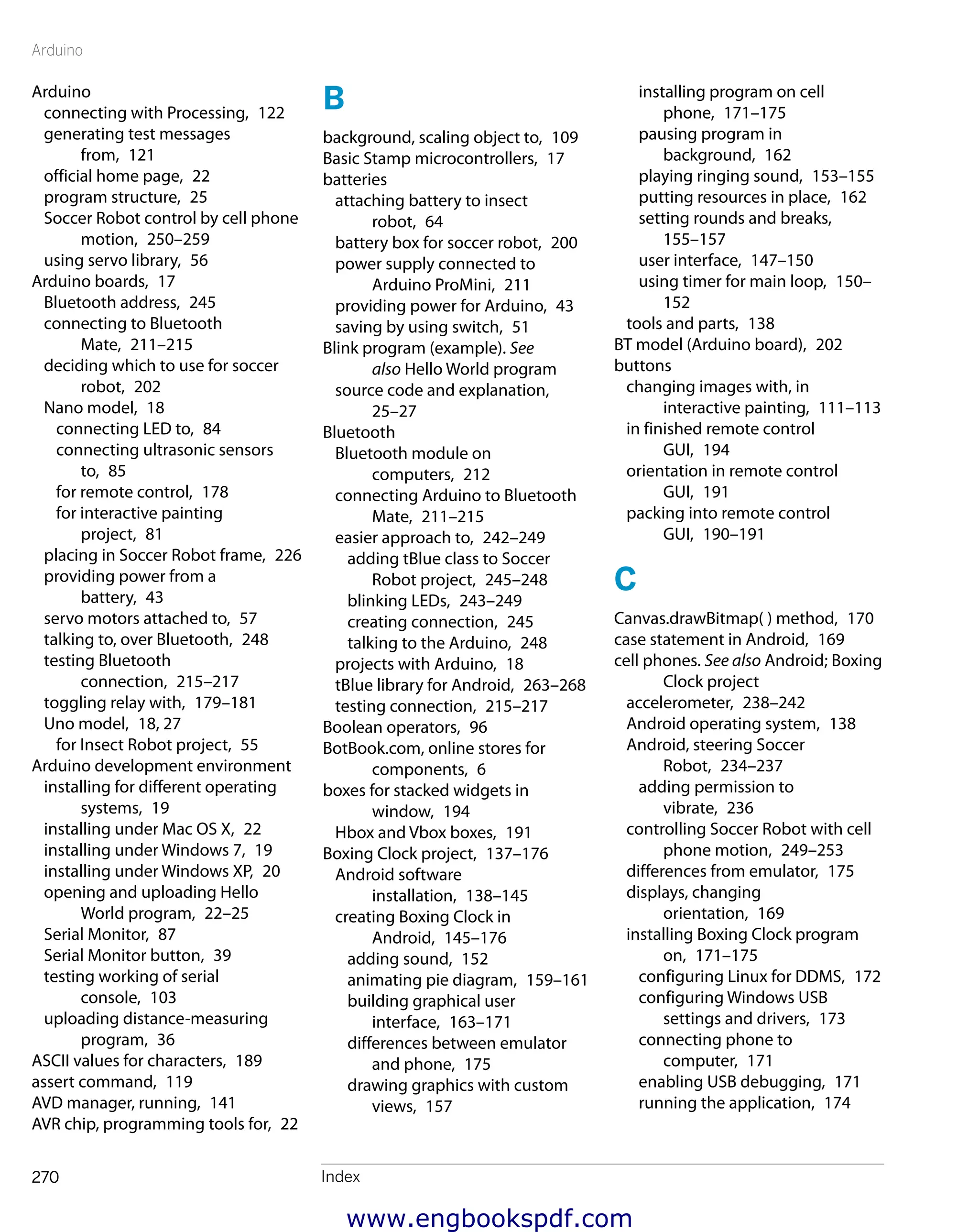 Arduino
Index270
Arduino
connecting with Processing,  122
generating test messages
from,  121
official home page,  22
program structure,  25
Soccer Robot control by cell phone
motion,  250–259
using servo library,  56
Arduino boards,  17
Bluetooth address,  245
connecting to Bluetooth
Mate,  211–215
deciding which to use for soccer
robot,  202
Nano model,  18
connecting LED to,  84
connecting ultrasonic sensors
to,  85
for remote control,  178
for interactive painting
project,  81
placing in Soccer Robot frame,  226
providing power from a
battery,  43
servo motors attached to,  57
talking to, over Bluetooth,  248
testing Bluetooth
connection,  215–217
toggling relay with,  179–181
Uno model,  18, 27
for Insect Robot project,  55
Arduino development environment
installing for different operating
systems,  19
installing under Mac OS X,  22
installing under Windows 7,  19
installing under Windows XP,  20
opening and uploading Hello
World program,  22–25
Serial Monitor,  87
Serial Monitor button,  39
testing working of serial
console,  103
uploading distance-measuring
program,  36
ASCII values for characters,  189
assert command,  119
AVD manager, running,  141
AVR chip, programming tools for,  22
B
background, scaling object to,  109
Basic Stamp microcontrollers,  17
batteries
attaching battery to insect
robot,  64
battery box for soccer robot,  200
power supply connected to
Arduino ProMini,  211
providing power for Arduino,  43
saving by using switch,  51
Blink program (example). See
also Hello World program
source code and explanation, 
25–27
Bluetooth
Bluetooth module on
computers,  212
connecting Arduino to Bluetooth
Mate,  211–215
easier approach to,  242–249
adding tBlue class to Soccer
Robot project,  245–248
blinking LEDs,  243–249
creating connection,  245
talking to the Arduino,  248
projects with Arduino,  18
tBlue library for Android,  263–268
testing connection,  215–217
Boolean operators,  96
BotBook.com, online stores for
components,  6
boxes for stacked widgets in
window,  194
Hbox and Vbox boxes,  191
Boxing Clock project,  137–176
Android software
installation,  138–145
creating Boxing Clock in
Android,  145–176
adding sound,  152
animating pie diagram,  159–161
building graphical user
interface,  163–171
differences between emulator
and phone,  175
drawing graphics with custom
views,  157
installing program on cell
phone,  171–175
pausing program in
background,  162
playing ringing sound,  153–155
putting resources in place,  162
setting rounds and breaks, 
155–157
user interface,  147–150
using timer for main loop,  150–
152
tools and parts,  138
BT model (Arduino board),  202
buttons
changing images with, in
interactive painting,  111–113
in finished remote control
GUI,  194
orientation in remote control
GUI,  191
packing into remote control
GUI,  190–191
C
Canvas.drawBitmap( ) method,  170
case statement in Android,  169
cell phones. See also Android; Boxing
Clock project
accelerometer,  238–242
Android operating system,  138
Android, steering Soccer
Robot,  234–237
adding permission to
vibrate,  236
controlling Soccer Robot with cell
phone motion,  249–253
differences from emulator,  175
displays, changing
orientation,  169
installing Boxing Clock program
on,  171–175
configuring Linux for DDMS,  172
configuring Windows USB
settings and drivers,  173
connecting phone to
computer,  171
enabling USB debugging,  171
running the application,  174
www.engbookspdf.com
 
