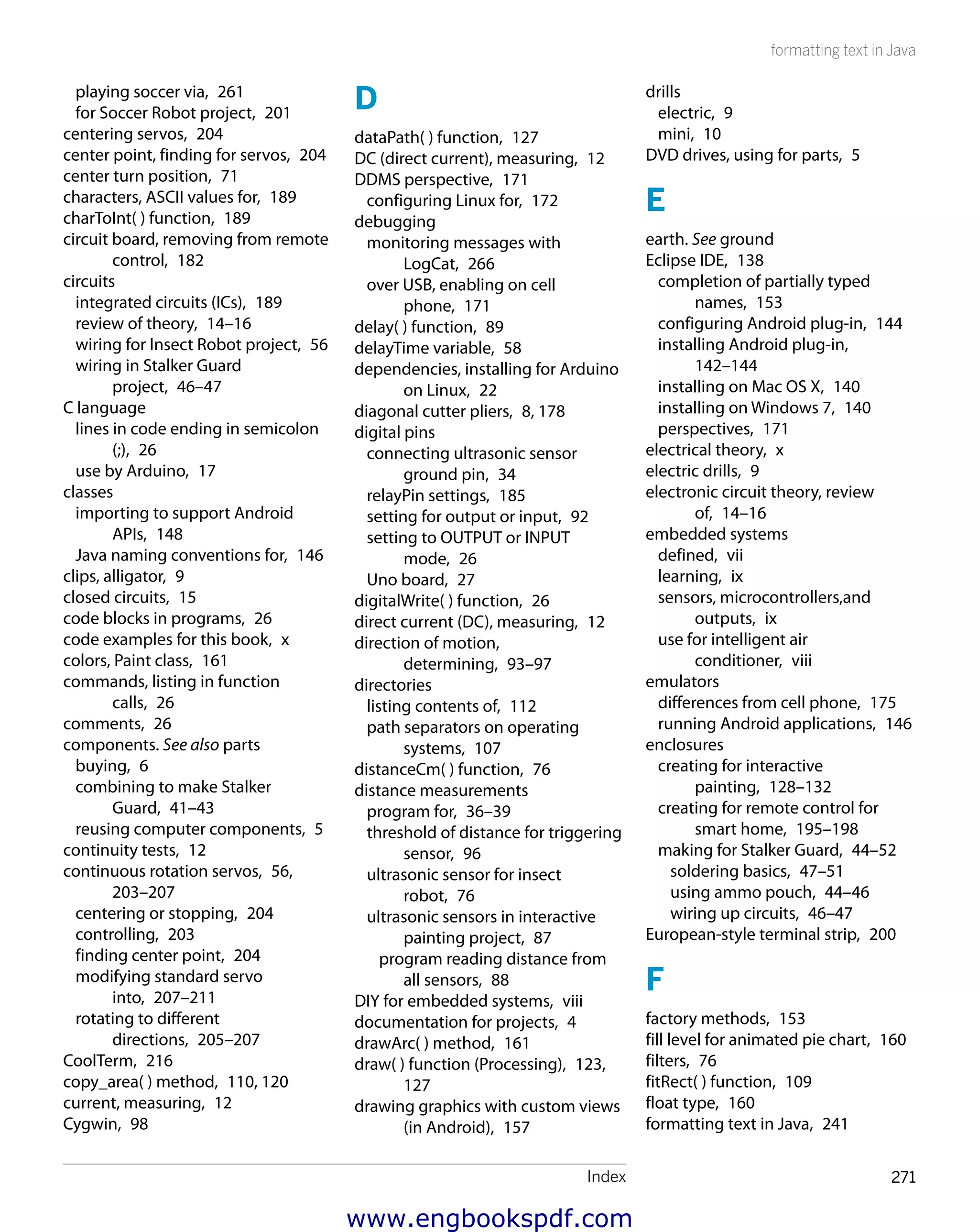 Index 271
formatting text in Java
playing soccer via,  261
for Soccer Robot project,  201
centering servos,  204
center point, finding for servos,  204
center turn position,  71
characters, ASCII values for,  189
charToInt( ) function,  189
circuit board, removing from remote
control,  182
circuits
integrated circuits (ICs),  189
review of theory,  14–16
wiring for Insect Robot project,  56
wiring in Stalker Guard
project,  46–47
C language
lines in code ending in semicolon
(;),  26
use by Arduino,  17
classes
importing to support Android
APIs,  148
Java naming conventions for,  146
clips, alligator,  9
closed circuits,  15
code blocks in programs,  26
code examples for this book,  x
colors, Paint class,  161
commands, listing in function
calls,  26
comments,  26
components. See also parts
buying,  6
combining to make Stalker
Guard,  41–43
reusing computer components,  5
continuity tests,  12
continuous rotation servos,  56,
203–207
centering or stopping,  204
controlling,  203
finding center point,  204
modifying standard servo
into,  207–211
rotating to different
directions,  205–207
CoolTerm,  216
copy_area( ) method,  110, 120
current, measuring,  12
Cygwin,  98
D
dataPath( ) function,  127
DC (direct current), measuring,  12
DDMS perspective,  171
configuring Linux for,  172
debugging
monitoring messages with
LogCat,  266
over USB, enabling on cell
phone,  171
delay( ) function,  89
delayTime variable,  58
dependencies, installing for Arduino
on Linux,  22
diagonal cutter pliers,  8, 178
digital pins
connecting ultrasonic sensor
ground pin,  34
relayPin settings,  185
setting for output or input,  92
setting to OUTPUT or INPUT
mode,  26
Uno board,  27
digitalWrite( ) function,  26
direct current (DC), measuring,  12
direction of motion,
determining,  93–97
directories
listing contents of,  112
path separators on operating
systems,  107
distanceCm( ) function,  76
distance measurements
program for,  36–39
threshold of distance for triggering
sensor,  96
ultrasonic sensor for insect
robot,  76
ultrasonic sensors in interactive
painting project,  87
program reading distance from
all sensors,  88
DIY for embedded systems,  viii
documentation for projects,  4
drawArc( ) method,  161
draw( ) function (Processing),  123,
127
drawing graphics with custom views
(in Android),  157
drills
electric,  9
mini,  10
DVD drives, using for parts,  5
E
earth. See ground
Eclipse IDE,  138
completion of partially typed
names,  153
configuring Android plug-in,  144
installing Android plug-in, 
142–144
installing on Mac OS X,  140
installing on Windows 7,  140
perspectives,  171
electrical theory,  x
electric drills,  9
electronic circuit theory, review
of,  14–16
embedded systems
defined,  vii
learning,  ix
sensors, microcontrollers,and
outputs,  ix
use for intelligent air
conditioner,  viii
emulators
differences from cell phone,  175
running Android applications,  146
enclosures
creating for interactive
painting,  128–132
creating for remote control for
smart home,  195–198
making for Stalker Guard,  44–52
soldering basics,  47–51
using ammo pouch,  44–46
wiring up circuits,  46–47
European-style terminal strip,  200
F
factory methods,  153
fill level for animated pie chart,  160
filters,  76
fitRect( ) function,  109
float type,  160
formatting text in Java,  241
www.engbookspdf.com
 