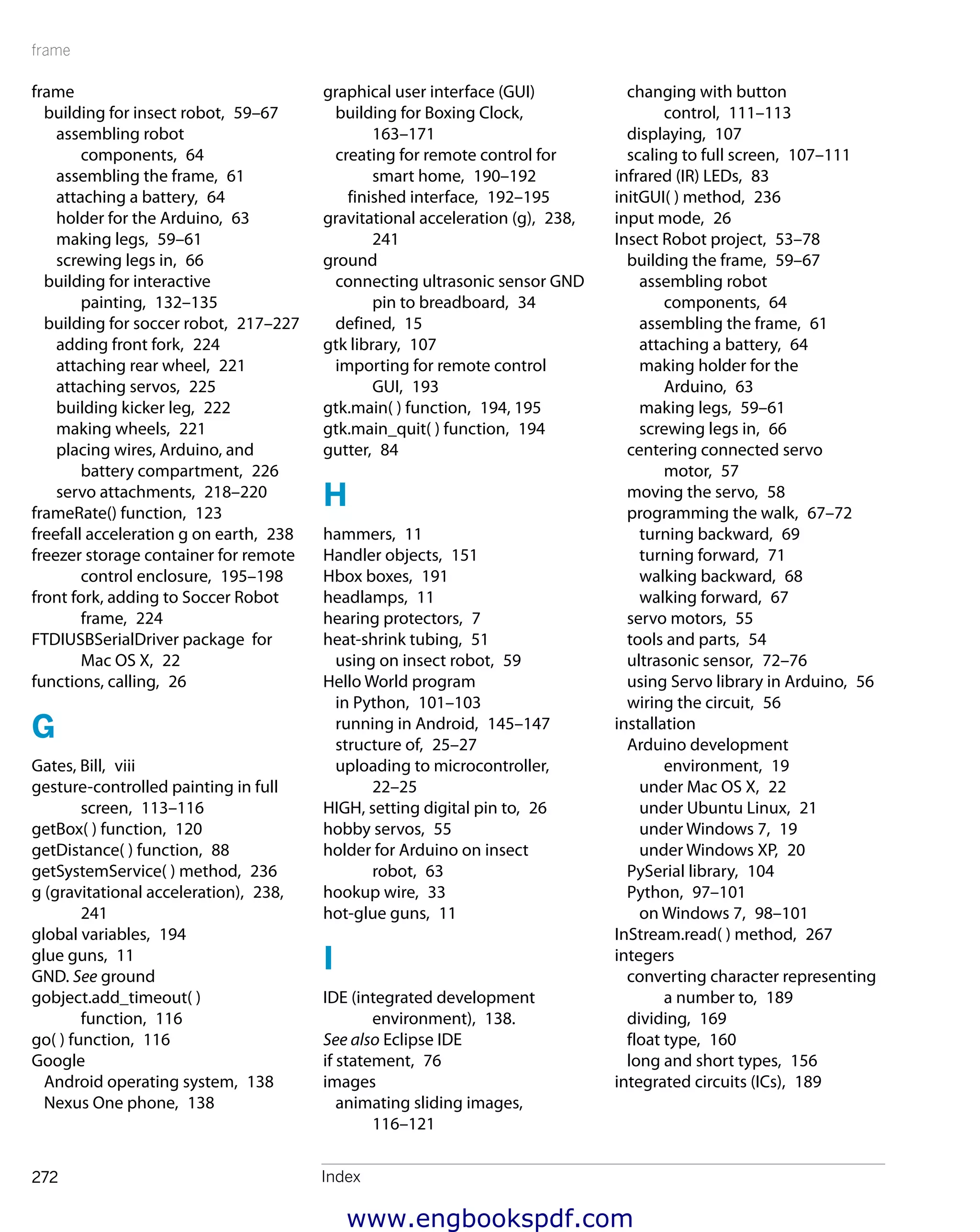 frame
Index272
frame
building for insect robot,  59–67
assembling robot
components,  64
assembling the frame,  61
attaching a battery,  64
holder for the Arduino,  63
making legs,  59–61
screwing legs in,  66
building for interactive
painting,  132–135
building for soccer robot,  217–227
adding front fork,  224
attaching rear wheel,  221
attaching servos,  225
building kicker leg,  222
making wheels,  221
placing wires, Arduino, and
battery compartment,  226
servo attachments,  218–220
frameRate() function,  123
freefall acceleration g on earth,  238
freezer storage container for remote
control enclosure,  195–198
front fork, adding to Soccer Robot
frame,  224
FTDIUSBSerialDriver package for
Mac OS X,  22
functions, calling,  26
G
Gates, Bill,  viii
gesture-controlled painting in full
screen,  113–116
getBox( ) function,  120
getDistance( ) function,  88
getSystemService( ) method,  236
g (gravitational acceleration),  238,
241
global variables,  194
glue guns,  11
GND. See ground
gobject.add_timeout( )
function,  116
go( ) function,  116
Google
Android operating system,  138
Nexus One phone,  138
graphical user interface (GUI)
building for Boxing Clock, 
163–171
creating for remote control for
smart home,  190–192
finished interface,  192–195
gravitational acceleration (g),  238,
241
ground
connecting ultrasonic sensor GND
pin to breadboard,  34
defined,  15
gtk library,  107
importing for remote control
GUI,  193
gtk.main( ) function,  194, 195
gtk.main_quit( ) function,  194
gutter,  84
H
hammers,  11
Handler objects,  151
Hbox boxes,  191
headlamps,  11
hearing protectors,  7
heat-shrink tubing,  51
using on insect robot,  59
Hello World program
in Python,  101–103
running in Android,  145–147
structure of,  25–27
uploading to microcontroller, 
22–25
HIGH, setting digital pin to,  26
hobby servos,  55
holder for Arduino on insect
robot,  63
hookup wire,  33
hot-glue guns,  11
I
IDE (integrated development
environment),  138.
See also Eclipse IDE
if statement,  76
images
animating sliding images, 
116–121
changing with button
control,  111–113
displaying,  107
scaling to full screen,  107–111
infrared (IR) LEDs,  83
initGUI( ) method,  236
input mode,  26
Insect Robot project,  53–78
building the frame,  59–67
assembling robot
components,  64
assembling the frame,  61
attaching a battery,  64
making holder for the
Arduino,  63
making legs,  59–61
screwing legs in,  66
centering connected servo
motor,  57
moving the servo,  58
programming the walk,  67–72
turning backward,  69
turning forward,  71
walking backward,  68
walking forward,  67
servo motors,  55
tools and parts,  54
ultrasonic sensor,  72–76
using Servo library in Arduino,  56
wiring the circuit,  56
installation
Arduino development
environment,  19
under Mac OS X,  22
under Ubuntu Linux,  21
under Windows 7,  19
under Windows XP,  20
PySerial library,  104
Python,  97–101
on Windows 7,  98–101
InStream.read( ) method,  267
integers
converting character representing
a number to,  189
dividing,  169
float type,  160
long and short types,  156
integrated circuits (ICs),  189
www.engbookspdf.com
 