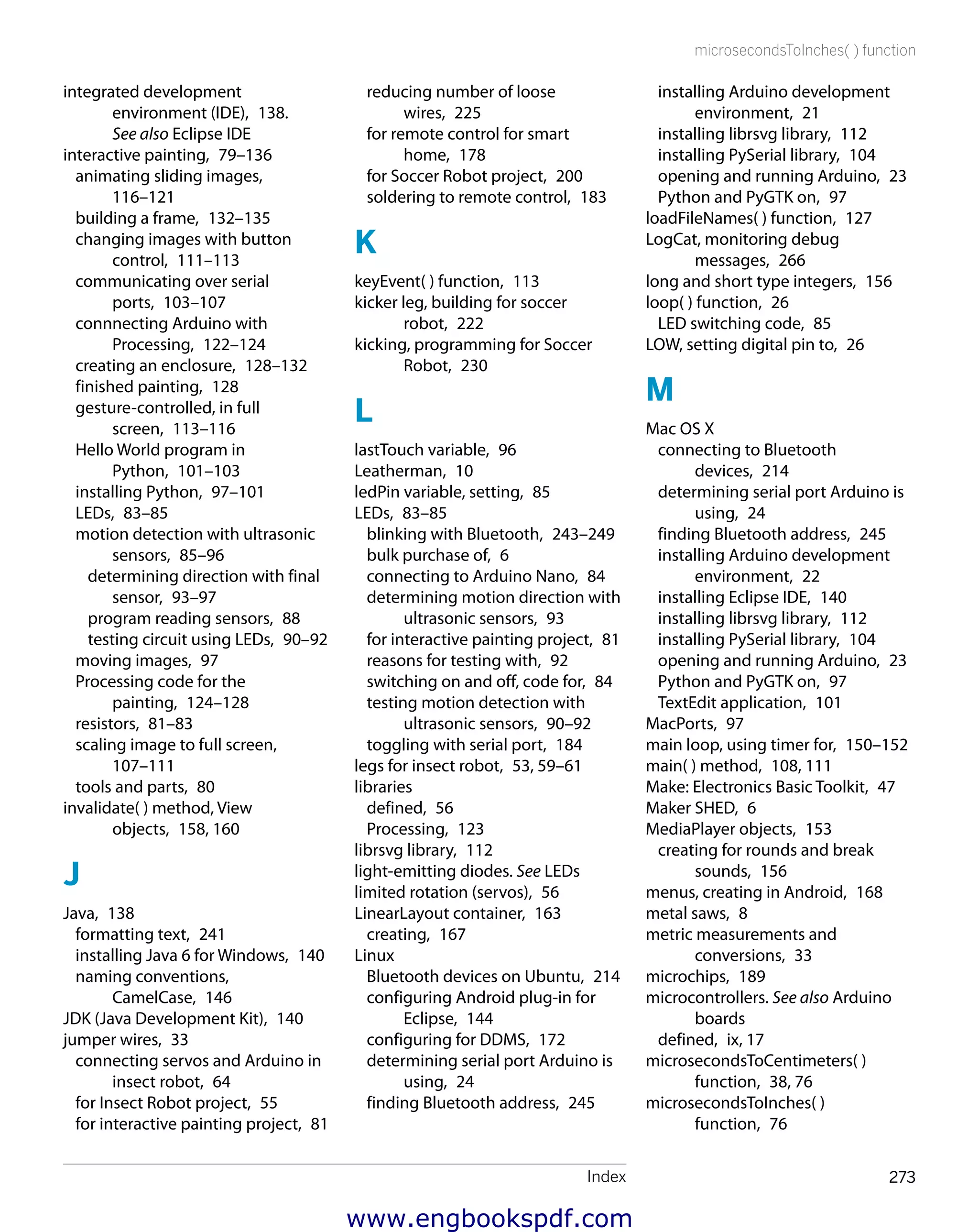 Index 273
microsecondsToInches( ) function
installing Arduino development
environment,  21
installing librsvg library,  112
installing PySerial library,  104
opening and running Arduino,  23
Python and PyGTK on,  97
loadFileNames( ) function,  127
LogCat, monitoring debug
messages,  266
long and short type integers,  156
loop( ) function,  26
LED switching code,  85
LOW, setting digital pin to,  26
M
Mac OS X
connecting to Bluetooth
devices,  214
determining serial port Arduino is
using,  24
finding Bluetooth address,  245
installing Arduino development
environment,  22
installing Eclipse IDE,  140
installing librsvg library,  112
installing PySerial library,  104
opening and running Arduino,  23
Python and PyGTK on,  97
TextEdit application,  101
MacPorts,  97
main loop, using timer for,  150–152
main( ) method,  108, 111
Make: Electronics Basic Toolkit,  47
Maker SHED,  6
MediaPlayer objects,  153
creating for rounds and break
sounds,  156
menus, creating in Android,  168
metal saws,  8
metric measurements and
conversions,  33
microchips,  189
microcontrollers. See also Arduino
boards
defined,  ix, 17
microsecondsToCentimeters( )
function,  38, 76
microsecondsToInches( )
function,  76
reducing number of loose
wires,  225
for remote control for smart
home,  178
for Soccer Robot project,  200
soldering to remote control,  183
K
keyEvent( ) function,  113
kicker leg, building for soccer
robot,  222
kicking, programming for Soccer
Robot,  230
L
lastTouch variable,  96
Leatherman,  10
ledPin variable, setting,  85
LEDs,  83–85
blinking with Bluetooth,  243–249
bulk purchase of,  6
connecting to Arduino Nano,  84
determining motion direction with
ultrasonic sensors,  93
for interactive painting project,  81
reasons for testing with,  92
switching on and off, code for,  84
testing motion detection with
ultrasonic sensors,  90–92
toggling with serial port,  184
legs for insect robot,  53, 59–61
libraries
defined,  56
Processing,  123
librsvg library,  112
light-emitting diodes. See LEDs
limited rotation (servos),  56
LinearLayout container,  163
creating,  167
Linux
Bluetooth devices on Ubuntu,  214
configuring Android plug-in for
Eclipse,  144
configuring for DDMS,  172
determining serial port Arduino is
using,  24
finding Bluetooth address,  245
integrated development
environment (IDE),  138.
See also Eclipse IDE
interactive painting,  79–136
animating sliding images, 
116–121
building a frame,  132–135
changing images with button
control,  111–113
communicating over serial
ports,  103–107
connnecting Arduino with
Processing,  122–124
creating an enclosure,  128–132
finished painting,  128
gesture-controlled, in full
screen,  113–116
Hello World program in
Python,  101–103
installing Python,  97–101
LEDs,  83–85
motion detection with ultrasonic
sensors,  85–96
determining direction with final
sensor,  93–97
program reading sensors,  88
testing circuit using LEDs,  90–92
moving images,  97
Processing code for the
painting,  124–128
resistors,  81–83
scaling image to full screen, 
107–111
tools and parts,  80
invalidate( ) method, View
objects,  158, 160
J
Java,  138
formatting text,  241
installing Java 6 for Windows,  140
naming conventions,
CamelCase,  146
JDK (Java Development Kit),  140
jumper wires,  33
connecting servos and Arduino in
insect robot,  64
for Insect Robot project,  55
for interactive painting project,  81
www.engbookspdf.com
 