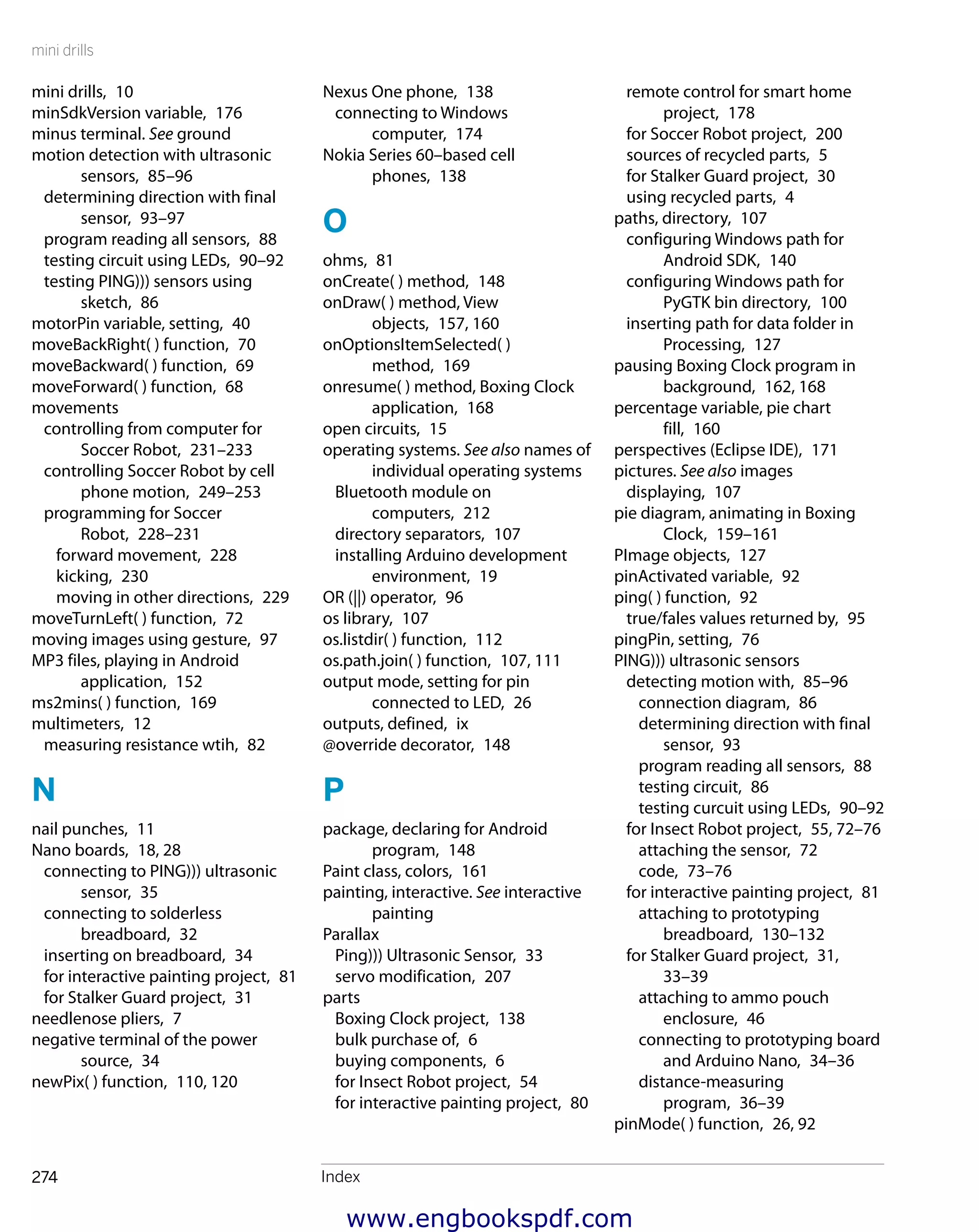 mini drills
Index274
remote control for smart home
project,  178
for Soccer Robot project,  200
sources of recycled parts,  5
for Stalker Guard project,  30
using recycled parts,  4
paths, directory,  107
configuring Windows path for
Android SDK,  140
configuring Windows path for
PyGTK bin directory,  100
inserting path for data folder in
Processing,  127
pausing Boxing Clock program in
background,  162, 168
percentage variable, pie chart
fill,  160
perspectives (Eclipse IDE),  171
pictures. See also images
displaying,  107
pie diagram, animating in Boxing
Clock,  159–161
PImage objects,  127
pinActivated variable,  92
ping( ) function,  92
true/fales values returned by,  95
pingPin, setting,  76
PING))) ultrasonic sensors
detecting motion with,  85–96
connection diagram,  86
determining direction with final
sensor,  93
program reading all sensors,  88
testing circuit,  86
testing curcuit using LEDs,  90–92
for Insect Robot project,  55, 72–76
attaching the sensor,  72
code,  73–76
for interactive painting project,  81
attaching to prototyping
breadboard,  130–132
for Stalker Guard project,  31,
33–39
attaching to ammo pouch
enclosure,  46
connecting to prototyping board
and Arduino Nano,  34–36
distance-measuring
program,  36–39
pinMode( ) function,  26, 92
Nexus One phone,  138
connecting to Windows
computer,  174
Nokia Series 60–based cell
phones,  138
O
ohms,  81
onCreate( ) method,  148
onDraw( ) method, View
objects,  157, 160
onOptionsItemSelected( )
method,  169
onresume( ) method, Boxing Clock
application,  168
open circuits,  15
operating systems. See also names of
individual operating systems
Bluetooth module on
computers,  212
directory separators,  107
installing Arduino development
environment,  19
OR (||) operator,  96
os library,  107
os.listdir( ) function,  112
os.path.join( ) function,  107, 111
output mode, setting for pin
connected to LED,  26
outputs, defined,  ix
@override decorator,  148
P
package, declaring for Android
program,  148
Paint class, colors,  161
painting, interactive. See interactive
painting
Parallax
Ping))) Ultrasonic Sensor,  33
servo modification,  207
parts
Boxing Clock project,  138
bulk purchase of,  6
buying components,  6
for Insect Robot project,  54
for interactive painting project,  80
mini drills,  10
minSdkVersion variable,  176
minus terminal. See ground
motion detection with ultrasonic
sensors,  85–96
determining direction with final
sensor,  93–97
program reading all sensors,  88
testing circuit using LEDs,  90–92
testing PING))) sensors using
sketch,  86
motorPin variable, setting,  40
moveBackRight( ) function,  70
moveBackward( ) function,  69
moveForward( ) function,  68
movements
controlling from computer for
Soccer Robot,  231–233
controlling Soccer Robot by cell
phone motion,  249–253
programming for Soccer
Robot,  228–231
forward movement,  228
kicking,  230
moving in other directions,  229
moveTurnLeft( ) function,  72
moving images using gesture,  97
MP3 files, playing in Android
application,  152
ms2mins( ) function,  169
multimeters,  12
measuring resistance wtih,  82
N
nail punches,  11
Nano boards,  18, 28
connecting to PING))) ultrasonic
sensor,  35
connecting to solderless
breadboard,  32
inserting on breadboard,  34
for interactive painting project,  81
for Stalker Guard project,  31
needlenose pliers,  7
negative terminal of the power
source,  34
newPix( ) function,  110, 120
www.engbookspdf.com
 